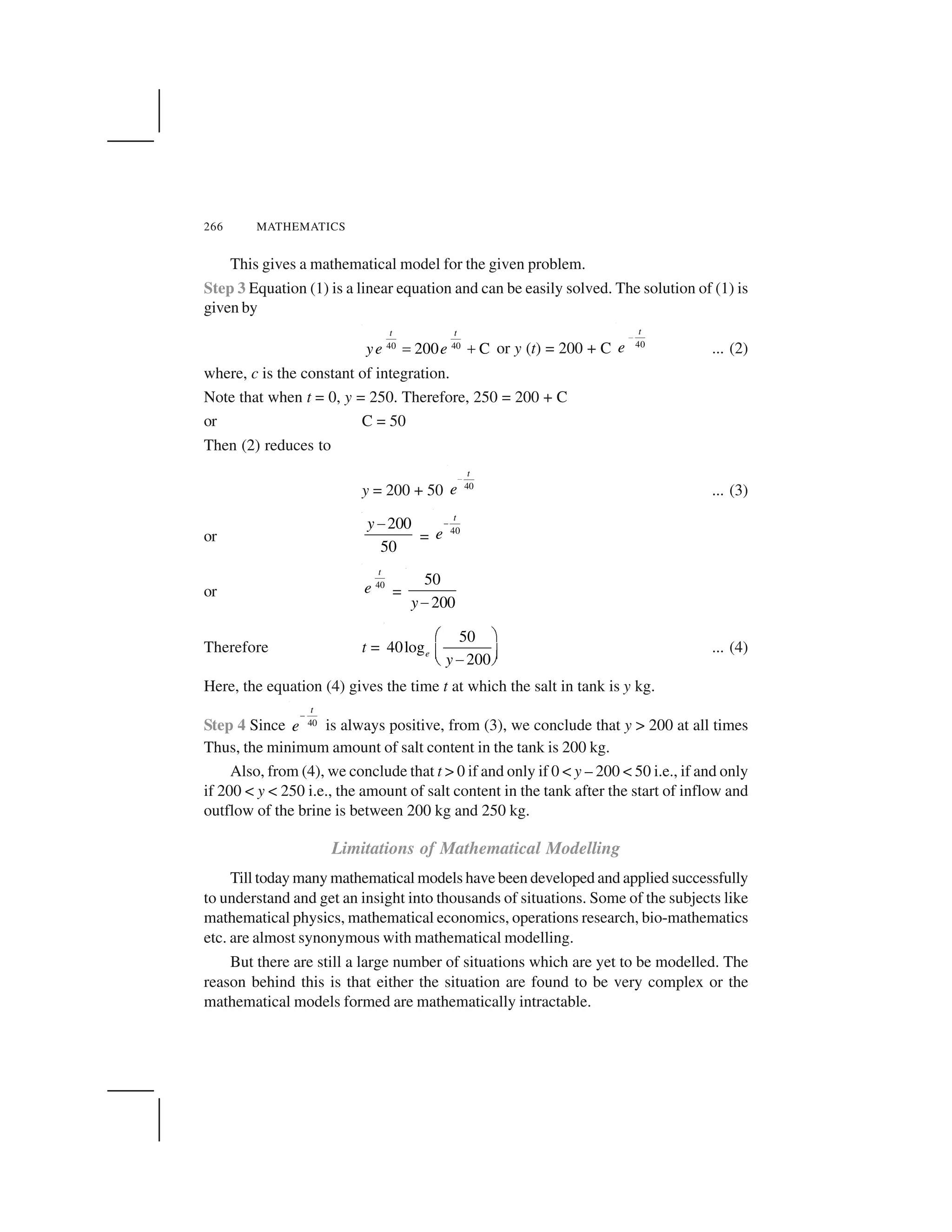 266 MATHEMATICS
This gives a mathematical model for the given problem.
Step 3 Equation (1) is a linear equation and can be easily solved. The solution of (1) is
given by
40 40
200 C
t t
ye e  ✁ or y (t) = 200 + C 40
t
e
✂
... (2)
where, c is the constant of integration.
Note that when t = 0, y = 250. Therefore, 250 = 200 + C
or C = 50
Then (2) reduces to
y = 200 + 50 40
t
e
✄
... (3)
or
200
50
y☎
= 40
t
e
✆
or
40
t
e =
50
200y✝
Therefore t =
50
40log
200
e
y
✞ ✟
✠ ✡☛☞ ✌
... (4)
Here, the equation (4) gives the time t at which the salt in tank is y kg.
Step 4 Since 40
t
e
✆
is always positive, from (3), we conclude that y > 200 at all times
Thus, the minimum amount of salt content in the tank is 200 kg.
Also, from (4), we conclude that t > 0 if and only if 0 < y – 200 < 50 i.e., if and only
if 200 < y < 250 i.e., the amount of salt content in the tank after the start of inflow and
outflow of the brine is between 200 kg and 250 kg.
Limitations of Mathematical Modelling
Till today many mathematical models have been developed and applied successfully
to understand and get an insight into thousands of situations. Some of the subjects like
mathematical physics, mathematical economics, operations research, bio-mathematics
etc. are almost synonymous with mathematical modelling.
But there are still a large number of situations which are yet to be modelled. The
reason behind this is that either the situation are found to be very complex or the
mathematical models formed are mathematically intractable.
 