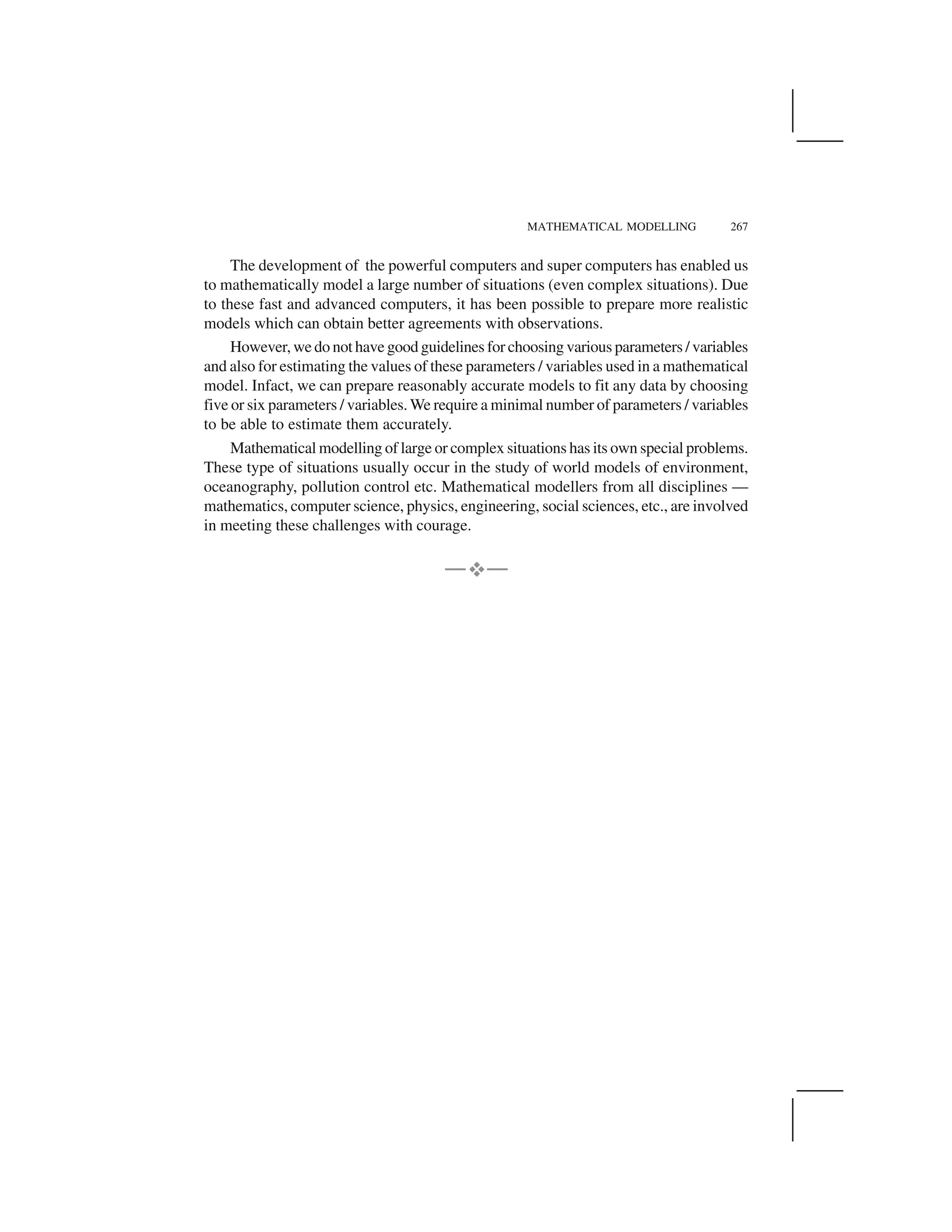 MATHEMATICAL MODELLING 267
The development of the powerful computers and super computers has enabled us
to mathematically model a large number of situations (even complex situations). Due
to these fast and advanced computers, it has been possible to prepare more realistic
models which can obtain better agreements with observations.
However, we do not have good guidelines for choosing various parameters / variables
and also for estimating the values of these parameters / variables used in a mathematical
model. Infact, we can prepare reasonably accurate models to fit any data by choosing
five or six parameters / variables. We require a minimal number of parameters / variables
to be able to estimate them accurately.
Mathematical modelling of large or complex situations has its own special problems.
These type of situations usually occur in the study of world models of environment,
oceanography, pollution control etc. Mathematical modellers from all disciplines —
mathematics, computer science, physics, engineering, social sciences, etc., are involved
in meeting these challenges with courage.
— —
 