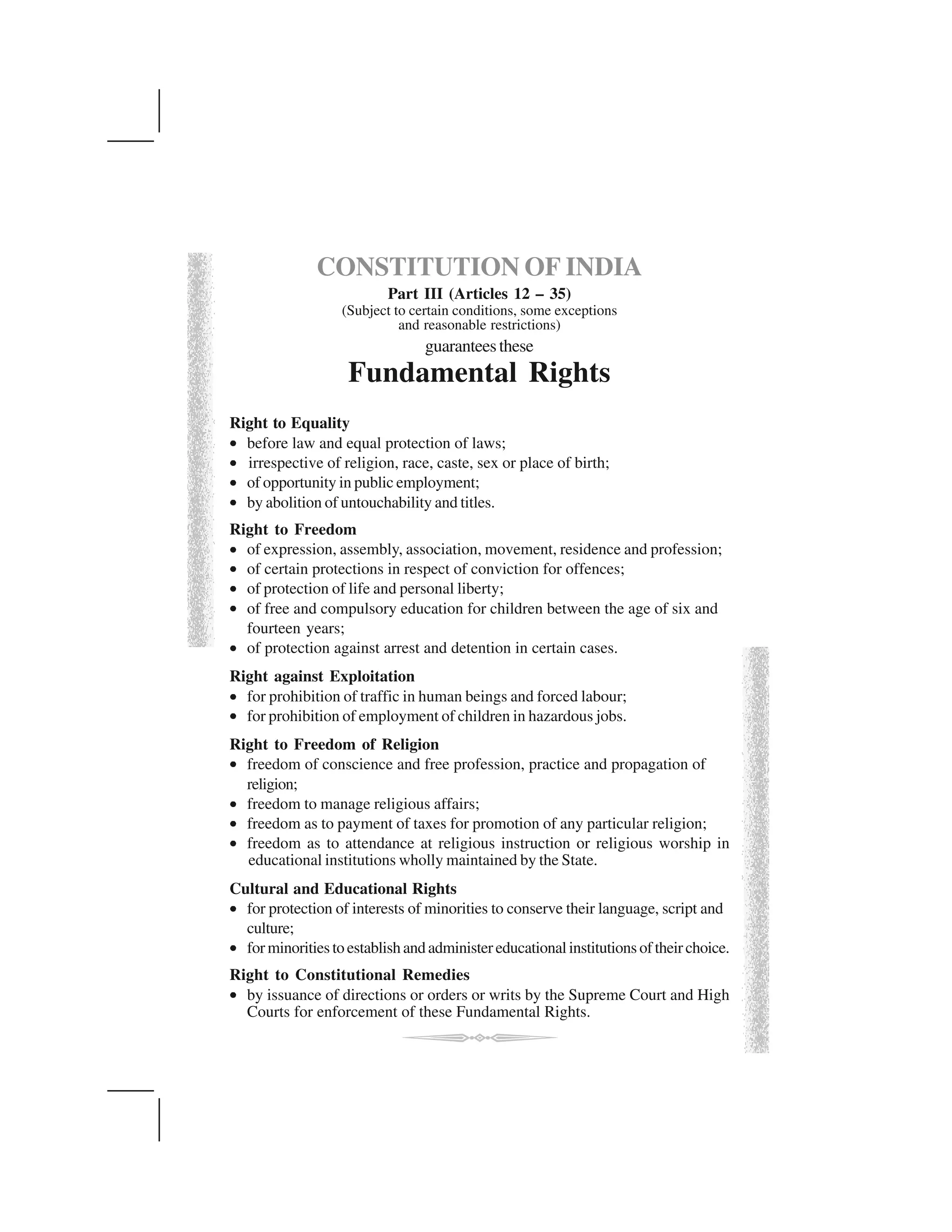 CONSTITUTION OF INDIA
Part III (Articles 12 – 35)
(Subject to certain conditions, some exceptions
and reasonable restrictions)
guaranteesthese
Fundamental Rights
Right to Equality
⑨ before law and equal protection of laws;
⑨ irrespective of religion, race, caste, sex or place of birth;
⑨ of opportunity in public employment;
⑨ by abolition of untouchability and titles.
Right to Freedom
⑨ of expression, assembly, association, movement, residence and profession;
⑨ of certain protections in respect of conviction for offences;
⑨ of protection of life and personal liberty;
⑨ of free and compulsory education for children between the age of six and
fourteen years;
⑨ of protection against arrest and detention in certain cases.
Right against Exploitation
⑨ for prohibition of traffic in human beings and forced labour;
⑨ for prohibition of employment of children in hazardous jobs.
Right to Freedom of Religion
⑨ freedom of conscience and free profession, practice and propagation of
religion;
⑨ freedom to manage religious affairs;
⑨ freedom as to payment of taxes for promotion of any particular religion;
⑨ freedom as to attendance at religious instruction or religious worship in
educational institutions wholly maintained by the State.
Cultural and Educational Rights
⑨ for protection of interests of minorities to conserve their language, script and
culture;
⑨ forminoritiestoestablishandadministereducationalinstitutionsoftheirchoice.
Right to Constitutional Remedies
⑨ by issuance of directions or orders or writs by the Supreme Court and High
Courts for enforcement of these Fundamental Rights.
 
