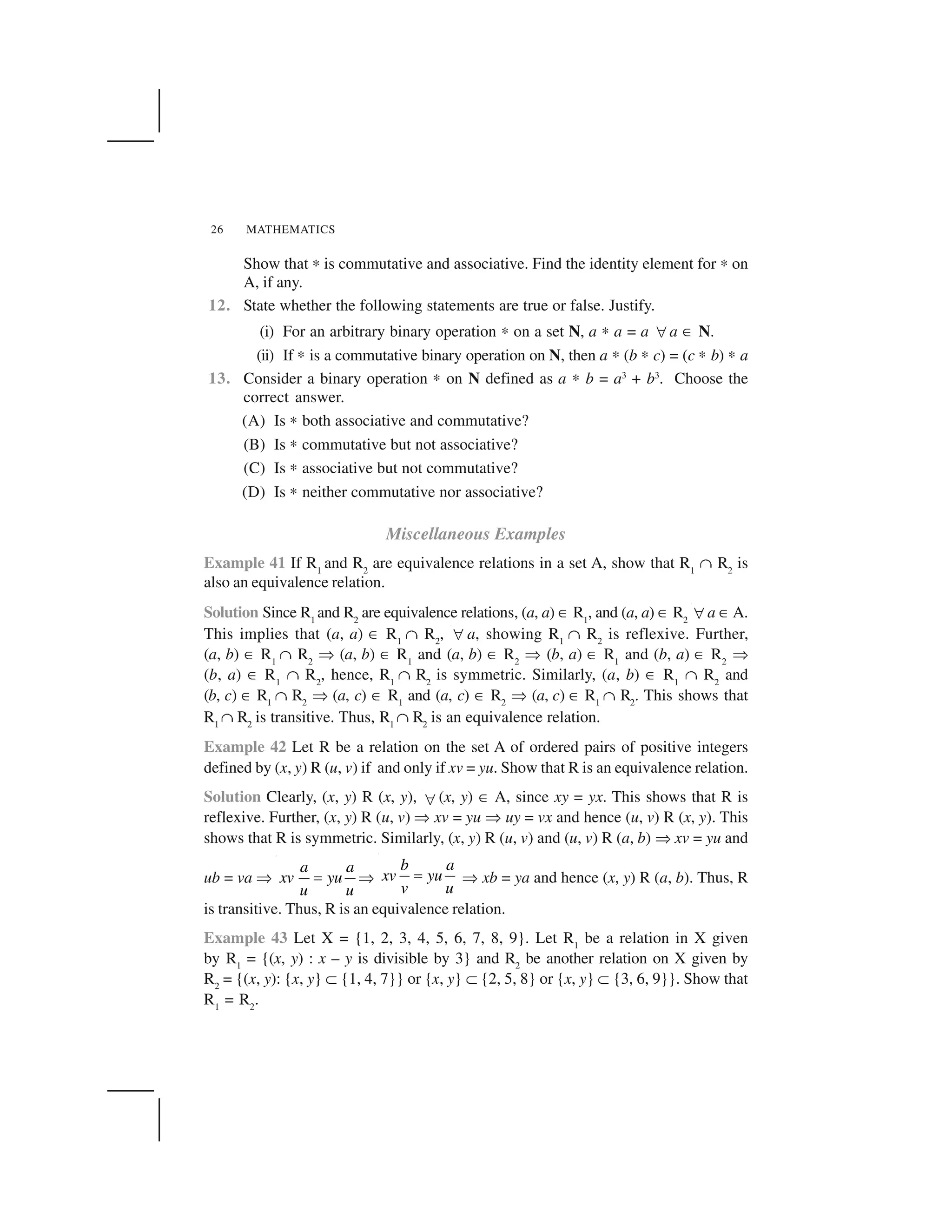 MATHEMATICS26
Show that ✍ is commutative and associative. Find the identity element for ✍ on
A, if any.
12. State whether the following statements are true or false. Justify.
(i) For an arbitrary binary operation ✍ on a set N, a ✍ a = a  a ✂ N.
(ii) If ✍ is a commutative binary operation on N, then a ✍ (b ✍ c) = (c ✍ b) ✍ a
13. Consider a binary operation ✍ on N defined as a ✍ b = a3
+ b3
. Choose the
correct answer.
(A) Is ✍ both associative and commutative?
(B) Is ✍ commutative but not associative?
(C) Is ✍ associative but not commutative?
(D) Is ✍ neither commutative nor associative?
Miscellaneous Examples
Example 41 If R1
and R2
are equivalence relations in a set A, show that R1
☛ R2
is
also an equivalence relation.
Solution Since R1
and R2
are equivalence relations, (a, a) ✂ R1
, and (a, a) ✂ R2  a ✂A.
This implies that (a, a) ✂ R1
☛ R2
,   a, showing R1
☛ R2
is reflexive. Further,
(a, b) ✂ R1
☛ R2
✞ (a, b) ✂ R1
and (a, b) ✂ R2
✞ (b, a) ✂ R1
and (b, a) ✂ R2
✞
(b, a) ✂ R1
☛ R2
, hence, R1
☛ R2
is symmetric. Similarly, (a, b) ✂ R1
☛ R2
and
(b, c) ✂ R1
☛ R2
✞ (a, c) ✂ R1
and (a, c) ✂ R2
✞ (a, c) ✂ R1
☛ R2
. This shows that
R1
☛ R2
is transitive. Thus, R1
☛ R2
is an equivalence relation.
Example 42 Let R be a relation on the set A of ordered pairs of positive integers
defined by (x, y) R (u, v) if and only if xv = yu. Show that R is an equivalence relation.
Solution Clearly, (x, y) R (x, y),  (x, y) ✂ A, since xy = yx. This shows that R is
reflexive. Further, (x, y) R (u, v) ✞ xv = yu ✞ uy = vx and hence (u, v) R (x, y). This
shows that R is symmetric. Similarly, (x, y) R (u, v) and (u, v) R (a, b) ✞ xv = yu and
ub = va ✞ a a
xv yu
u u
✁ ✞
b a
xv yu
v u
✁ ✞ xb = ya and hence (x, y) R (a, b). Thus, R
is transitive. Thus, R is an equivalence relation.
Example 43 Let X = {1, 2, 3, 4, 5, 6, 7, 8, 9}. Let R1
be a relation in X given
by R1
= {(x, y) : x – y is divisible by 3} and R2
be another relation on X given by
R2
= {(x, y): {x, y} ✝ {1, 4, 7}} or {x, y} ✝ {2, 5, 8} or {x, y} ✝ {3, 6, 9}}. Show that
R1
= R2
.
 
