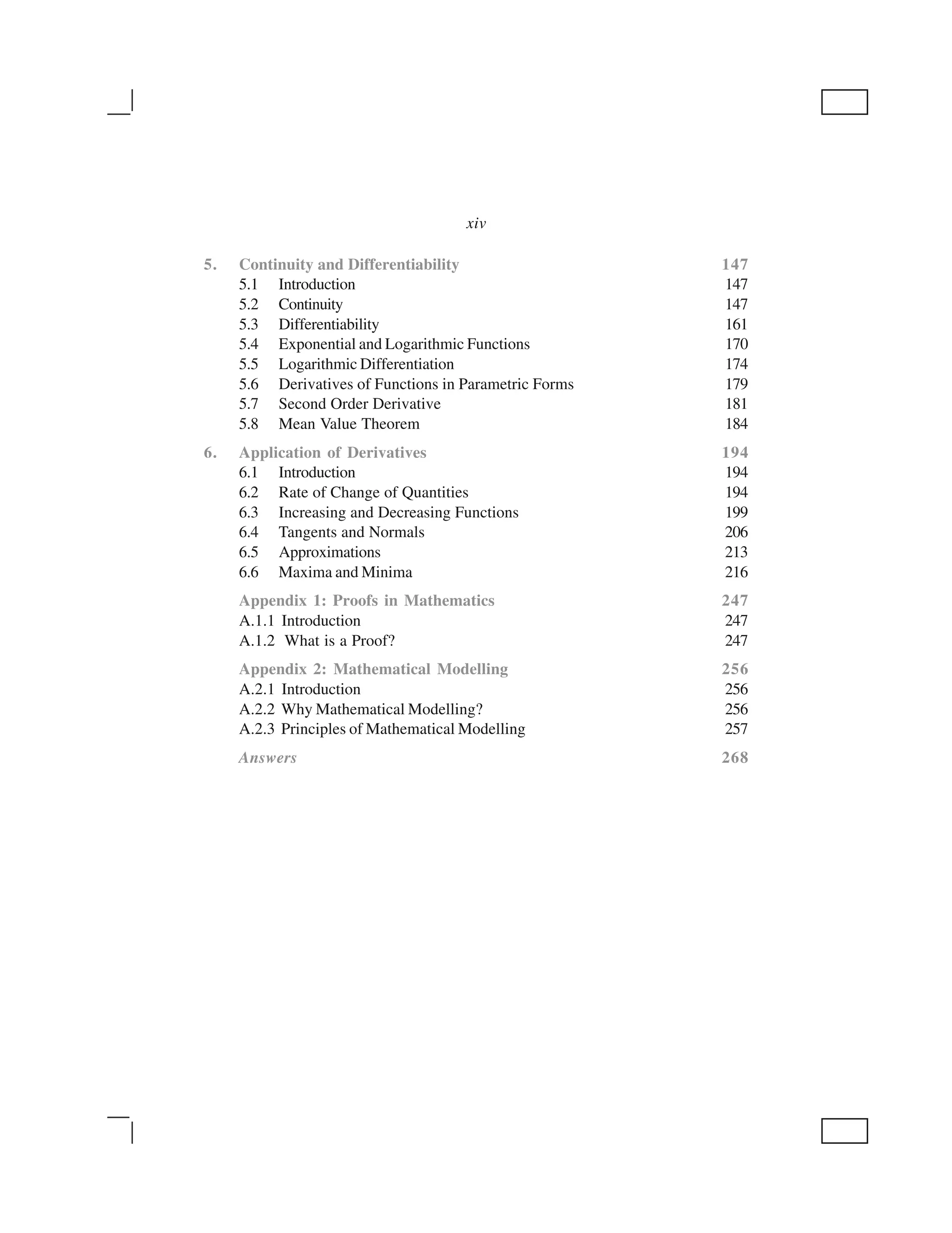 5. Continuity and Differentiability 147
5.1 Introduction 147
5.2 Continuity 147
5.3 Differentiability 161
5.4 Exponential and Logarithmic Functions 170
5.5 Logarithmic Differentiation 174
5.6 Derivatives of Functions in Parametric Forms 179
5.7 Second Order Derivative 181
5.8 Mean Value Theorem 184
6. Application of Derivatives 194
6.1 Introduction 194
6.2 Rate of Change of Quantities 194
6.3 Increasing and Decreasing Functions 199
6.4 Tangents and Normals 206
6.5 Approximations 213
6.6 Maxima and Minima 216
Appendix 1: Proofs in Mathematics 247
A.1.1 Introduction 247
A.1.2 What is a Proof? 247
Appendix 2: Mathematical Modelling 256
A.2.1 Introduction 256
A.2.2 Why Mathematical Modelling? 256
A.2.3 Principles of Mathematical Modelling 257
Answers 268
xiv
 