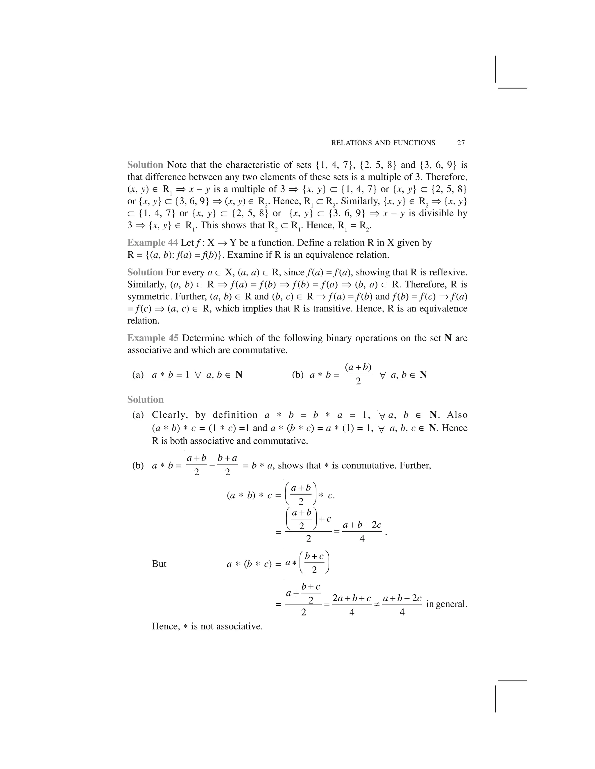 RELATIONS AND FUNCTIONS 27
Solution Note that the characteristic of sets {1, 4, 7}, {2, 5, 8} and {3, 6, 9} is
that difference between any two elements of these sets is a multiple of 3. Therefore,
(x, y) ✂ R1
✞ x – y is a multiple of 3 ✞ {x, y} ✝ {1, 4, 7} or {x, y} ✝ {2, 5, 8}
or {x, y} ✝ {3, 6, 9} ✞ (x, y) ✂ R2
. Hence, R1
✝ R2
. Similarly, {x, y} ✂ R2
✞ {x, y}
✝ {1, 4, 7} or {x, y} ✝ {2, 5, 8} or {x, y} ✝ {3, 6, 9} ✞ x – y is divisible by
3 ✞ {x, y} ✂ R1
. This shows that R2
✝ R1
. Hence, R1
= R2
.
Example 44 Let f : X ✌ Y be a function. Define a relation R in X given by
R = {(a, b): f(a) = f(b)}. Examine if R is an equivalence relation.
Solution For every a ✂ X, (a, a) ✂ R, since f(a) = f (a), showing that R is reflexive.
Similarly, (a, b) ✂ R ✞ f(a) = f (b) ✞ f (b) = f (a) ✞ (b, a) ✂ R. Therefore, R is
symmetric. Further, (a, b) ✂ R and (b, c) ✂ R ✞ f (a) = f (b) and f(b) = f (c) ✞ f (a)
= f(c) ✞ (a, c) ✂ R, which implies that R is transitive. Hence, R is an equivalence
relation.
Example 45 Determine which of the following binary operations on the set N are
associative and which are commutative.
(a) a ✍ b = 1   a, b ✂ N (b) a ✍ b =
( )
2
a b✁
  a, b ✂ N
Solution
(a) Clearly, by definition a ✍ b = b ✍ a = 1,   a, b ✂ N. Also
(a ✍ b) ✍ c = (1 ✍ c) =1 and a ✍ (b ✍ c) = a ✍ (1) = 1,   a, b, c ✂ N. Hence
R is both associative and commutative.
(b) a ✍ b =
2 2
a b b a✄ ✄☎ = b ✍ a, shows that ✍ is commutative. Further,
(a ✍ b) ✍ c =
2
a b✆✟ ✠
✡ ☛☞ ✎ ✍ c.
=
22
2 4
a b
c
a b c
✏✑ ✒✏✓ ✔ ✏ ✏✕ ✖ ✗ .
But a ✍ (b ✍ c) =
2
b c
a
✆✟ ✠✘ ✡ ☛☞ ✎
=
2 22
2 4 4
b c
a
a b c a b c
✙✙ ✙ ✙ ✙ ✙✚ ✛ in general.
Hence, ✍ is not associative.
 