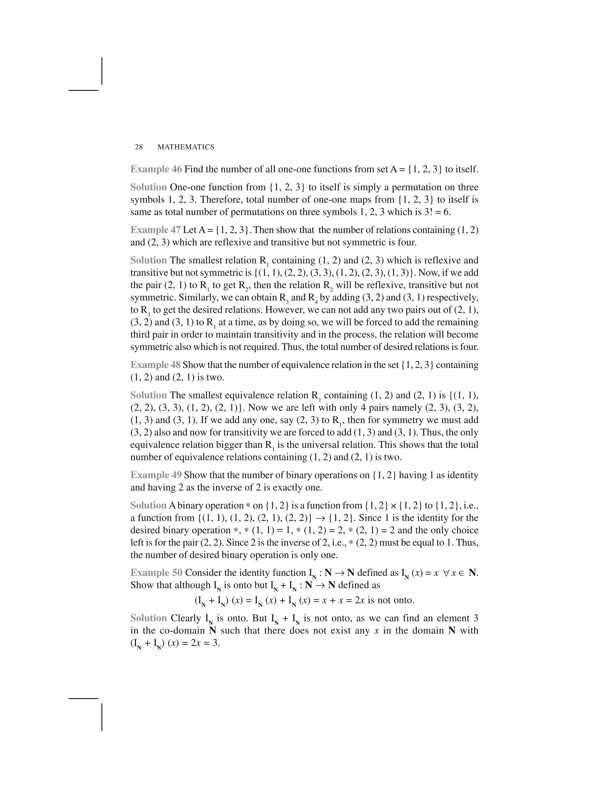 MATHEMATICS28
Example 46 Find the number of all one-one functions from set A = {1, 2, 3} to itself.
Solution One-one function from {1, 2, 3} to itself is simply a permutation on three
symbols 1, 2, 3. Therefore, total number of one-one maps from {1, 2, 3} to itself is
same as total number of permutations on three symbols 1, 2, 3 which is 3! = 6.
Example 47 Let A = {1, 2, 3}. Then show that the number of relations containing (1, 2)
and (2, 3) which are reflexive and transitive but not symmetric is four.
Solution The smallest relation R1
containing (1, 2) and (2, 3) which is reflexive and
transitive but not symmetric is {(1, 1), (2, 2), (3, 3), (1, 2), (2, 3), (1, 3)}. Now, if we add
the pair (2, 1) to R1
to get R2
, then the relation R2
will be reflexive, transitive but not
symmetric. Similarly, we can obtain R3
and R4
by adding (3, 2) and (3, 1) respectively,
to R1
to get the desired relations. However, we can not add any two pairs out of (2, 1),
(3, 2) and (3, 1) to R1
at a time, as by doing so, we will be forced to add the remaining
third pair in order to maintain transitivity and in the process, the relation will become
symmetric also which is not required. Thus, the total number of desired relations is four.
Example 48 Show that the number of equivalence relation in the set {1, 2, 3} containing
(1, 2) and (2, 1) is two.
Solution The smallest equivalence relation R1
containing (1, 2) and (2, 1) is {(1, 1),
(2, 2), (3, 3), (1, 2), (2, 1)}. Now we are left with only 4 pairs namely (2, 3), (3, 2),
(1, 3) and (3, 1). If we add any one, say (2, 3) to R1
, then for symmetry we must add
(3, 2) also and now for transitivity we are forced to add (1, 3) and (3, 1). Thus, the only
equivalence relation bigger than R1
is the universal relation. This shows that the total
number of equivalence relations containing (1, 2) and (2, 1) is two.
Example 49 Show that the number of binary operations on {1, 2} having 1 as identity
and having 2 as the inverse of 2 is exactly one.
Solution Abinary operation ✍ on {1, 2} is a function from {1, 2} × {1, 2} to {1, 2}, i.e.,
a function from {(1, 1), (1, 2), (2, 1), (2, 2)} ✌ {1, 2}. Since 1 is the identity for the
desired binary operation ✍, ✍  ✁✂ ✁✄ ☎ ✁✂ ✍ (1, 2) = 2, ✍ (2, 1) = 2 and the only choice
left is for the pair (2, 2). Since 2 is the inverse of 2, i.e., ✍ (2, 2) must be equal to 1. Thus,
the number of desired binary operation is only one.
Example 50 Consider the identity function IN
: N ✌ N defined as IN
(x) = x ✆ x ✝ N.
Show that although IN
is onto but IN
+ IN
: N ✌ N defined as
(IN
+ IN
) (x) = IN
(x) + IN
(x) = x + x = 2x is not onto.
Solution Clearly IN
is onto. But IN
+ IN
is not onto, as we can find an element 3
in the co-domain N such that there does not exist any x in the domain N with
(IN
+ IN
) (x) = 2x = 3.
 