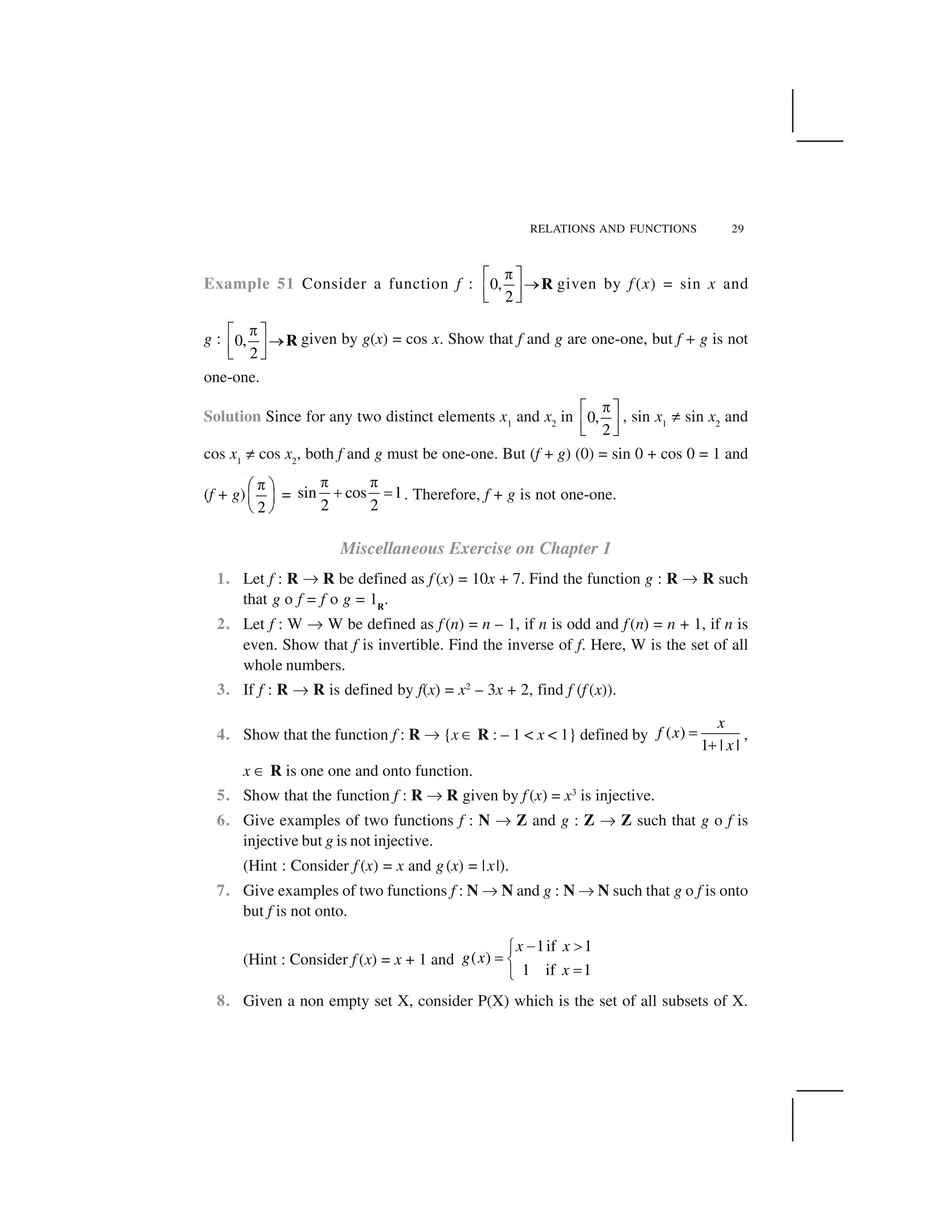 RELATIONS AND FUNCTIONS 29
Example 51 Consider a function f : 0,
2
 ✁ ✂
✄☎ ✆✝ ✞
R given by f (x) = sin x and
g : 0,
2
 ✁ ✂
✄☎ ✆✝ ✞
R given by g(x) = cos x. Show that f and g are one-one, but f + g is not
one-one.
Solution Since for any two distinct elements x1
and x2
in 0,
2
 ✁ ✂
☎ ✆✝ ✞
, sin x1
✡ sin x2
and
cos x1
✡ cos x2
, both f and g must be one-one. But (f + g) (0) = sin 0 + cos 0 = 1 and
(f + g)
2
 ✟ ✠
☛ ☞
✌ ✍
= sin cos 1
2 2
✎ ✎
✏ ✑ . Therefore, f + g is not one-one.
Miscellaneous Exercise on Chapter 1
1. Let f : R ✒ R be defined as f (x) = 10x + 7. Find the function g : R ✒ R such
that g o f = f o g = 1R
.
2. Let f : W ✒ W be defined as f (n) = n – 1, if n is odd and f(n) = n + 1, if n is
even. Show that f is invertible. Find the inverse of f. Here, W is the set of all
whole numbers.
3. If f : R ✒ R is defined by f(x) = x2
– 3x + 2, find f (f (x)).
4. Show that the function f : R ✒ {x ✓ R : – 1 < x < 1} defined by ( )
1 | |
x
f x
x
✔
✕
,
x ✓ R is one one and onto function.
5. Show that the function f : R ✒ R given by f (x) = x3
is injective.
6. Give examples of two functions f : N ✒ Z and g : Z ✒ Z such that g o f is
injective but g is not injective.
(Hint : Consider f (x) = x and g(x) = |x|).
7. Give examples of two functions f : N ✒ N and g : N ✒ N such that g o f is onto
but f is not onto.
(Hint : Consider f (x) = x + 1 and
1if 1
( )
1 if 1
x x
g x
x
✖ ✗✘
✙ ✚
✙✛
8. Given a non empty set X, consider P(X) which is the set of all subsets of X.
 