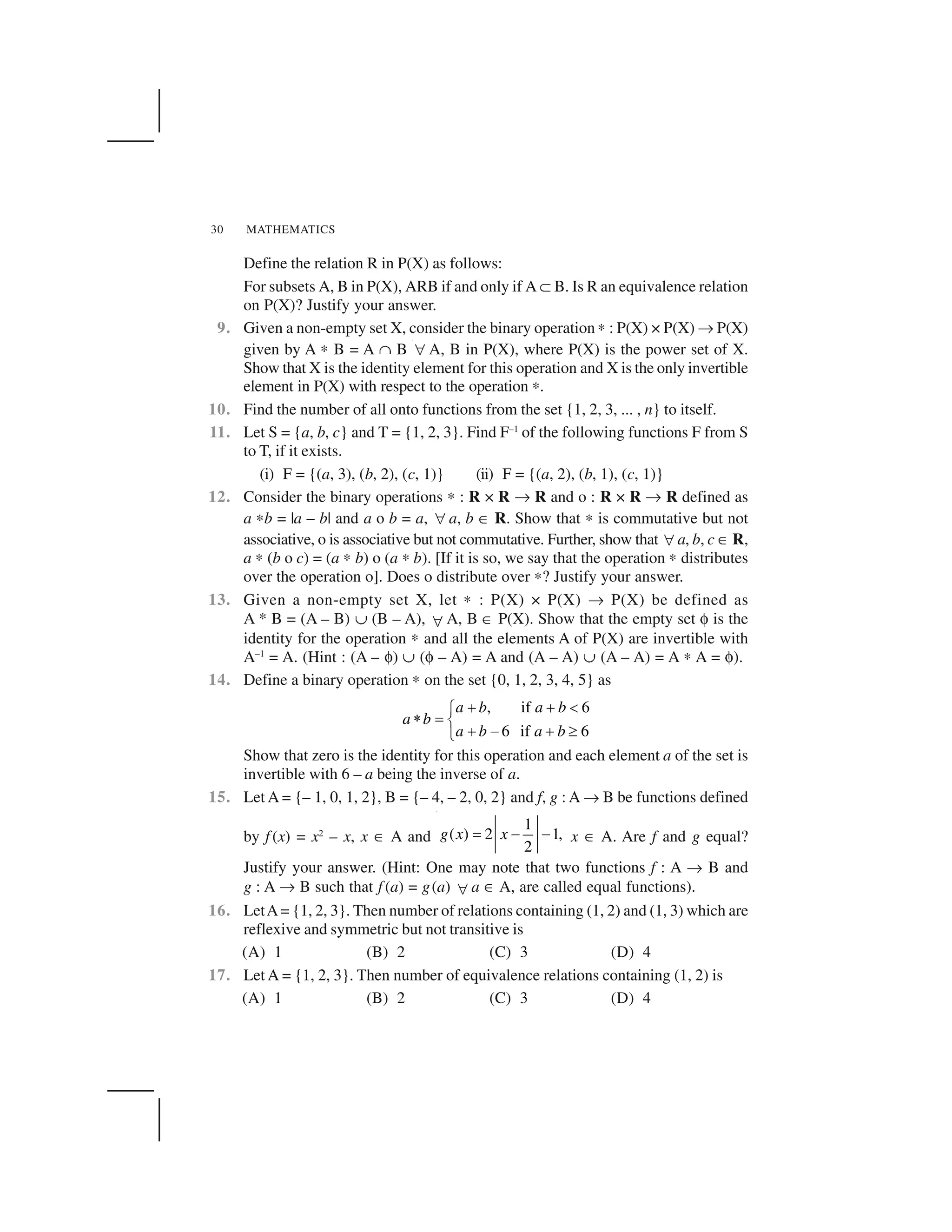 MATHEMATICS30
Define the relation R in P(X) as follows:
For subsets A, B in P(X), ARB if and only if A ✝B. Is R an equivalence relation
on P(X)? Justify your answer.
9. Given a non-empty set X, consider the binary operation ✍: P(X) × P(X) ✌P(X)
given by A ✍ B = A ☛ B  A, B in P(X), where P(X) is the power set of X.
Show that X is the identity element for this operation and X is the only invertible
element in P(X) with respect to the operation ✍.
10. Find the number of all onto functions from the set {1, 2, 3, ... , n} to itself.
11. Let S = {a, b, c} and T = {1, 2, 3}. Find F–1
of the following functions F from S
to T, if it exists.
(i) F = {(a, 3), (b, 2), (c, 1)} (ii) F = {(a, 2), (b, 1), (c, 1)}
12. Consider the binary operations ✍ : R × R ✌ R and o : R × R ✌ R defined as
a ✍b = |a – b| and a o b = a,  a, b ✂ R. Show that ✍ is commutative but not
associative, o is associative but not commutative. Further, show that  a, b, c ✂R,
a ✍ (b o c) = (a ✍ b) o (a ✍b). [If it is so, we say that the operation ✍ distributes
over the operation o]. Does o distribute over ✍? Justify your answer.
13. Given a non-empty set X, let ✍ : P(X) × P(X) ✌ P(X) be defined as
A * B = (A – B) ✠ (B – A),  A, B ✂ P(X). Show that the empty set ✄ is the
identity for the operation ✍ and all the elements A of P(X) are invertible with
A–1
= A. (Hint : (A – ✄) ✠ (✄ – A) = A and (A – A) ✠ (A – A) = A ✍ A = ✄).
14. Define a binary operation ✍ on the set {0, 1, 2, 3, 4, 5} as
, if 6
6 if 6
a b a b
a b
a b a b
✁ ✁ ☎✆✞ ✟ ✡ ✁ ☞ ✁ ✎✏
Show that zero is the identity for this operation and each element a of the set is
invertible with 6 – a being the inverse of a.
15. Let A = {– 1, 0, 1, 2}, B = {– 4, – 2, 0, 2} and f, g : A ✌ B be functions defined
by f (x) = x2
– x, x ✂ A and
1
( ) 2 1,
2
g x x✑ ✒ ✒ x ✂ A. Are f and g equal?
Justify your answer. (Hint: One may note that two functions f : A ✌ B and
g : A ✌ B such that f (a) = g(a)  a ✂ A, are called equal functions).
16. LetA= {1, 2, 3}. Then number of relations containing (1, 2) and (1, 3) which are
reflexive and symmetric but not transitive is
(A) 1 (B) 2 (C) 3 (D) 4
17. Let A = {1, 2, 3}. Then number of equivalence relations containing (1, 2) is
(A) 1 (B) 2 (C) 3 (D) 4
 