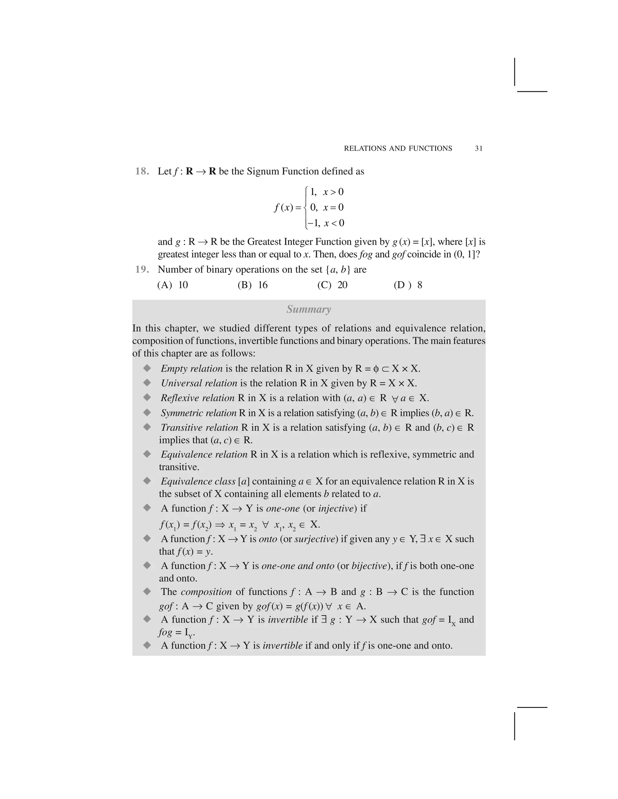 RELATIONS AND FUNCTIONS 31
18. Let f : R ✌ R be the Signum Function defined as
1, 0
( ) 0, 0
1, 0
x
f x x
x
 ✁
✂
✄ ✄☎
✂✆ ✝✞
and g : R ✌ R be the Greatest Integer Function given by g(x) = [x], where [x] is
greatest integer less than or equal to x. Then, does fog and gof coincide in (0, 1]?
19. Number of binary operations on the set {a, b} are
(A) 10 (B) 16 (C) 20 (D ) 8
Summary
In this chapter, we studied different types of relations and equivalence relation,
composition of functions, invertible functions and binary operations. The main features
of this chapter are as follows:
✟ Empty relation is the relation R in X given by R = ✠ ✡ X × X.
✟ Universal relation is the relation R in X given by R = X × X.
✟ Reflexive relation R in X is a relation with (a, a) ☛ R ☞ a ☛ X.
✟ Symmetric relation R in X is a relation satisfying (a, b) ☛ R implies (b, a) ☛ R.
✟ Transitive relation R in X is a relation satisfying (a, b) ☛ R and (b, c) ☛ R
implies that (a, c) ☛ R.
✟ Equivalence relation R in X is a relation which is reflexive, symmetric and
transitive.
✟ Equivalence class [a] containing a ☛ X for an equivalence relation R in X is
the subset of X containing all elements b related to a.
✟ A function f : X ✌ Y is one-one (or injective) if
f (x1
) = f(x2
) ✍ x1
= x2 ☞ x1
, x2
☛ X.
✟ A function f : X ✌ Y is onto (or surjective) if given any y ☛ Y, ✏ x ☛ X such
that f (x) = y.
✟ A function f : X ✌ Y is one-one and onto (or bijective), if f is both one-one
and onto.
✟ The composition of functions f : A ✌ B and g : B ✌ C is the function
gof : A ✌ C given by gof (x) = g(f (x))☞ x ☛ A.
✟ A function f : X ✌ Y is invertible if ✏ g : Y ✌ X such that gof = IX
and
fog = IY
.
✟ A function f : X ✌ Y is invertible if and only if f is one-one and onto.
 