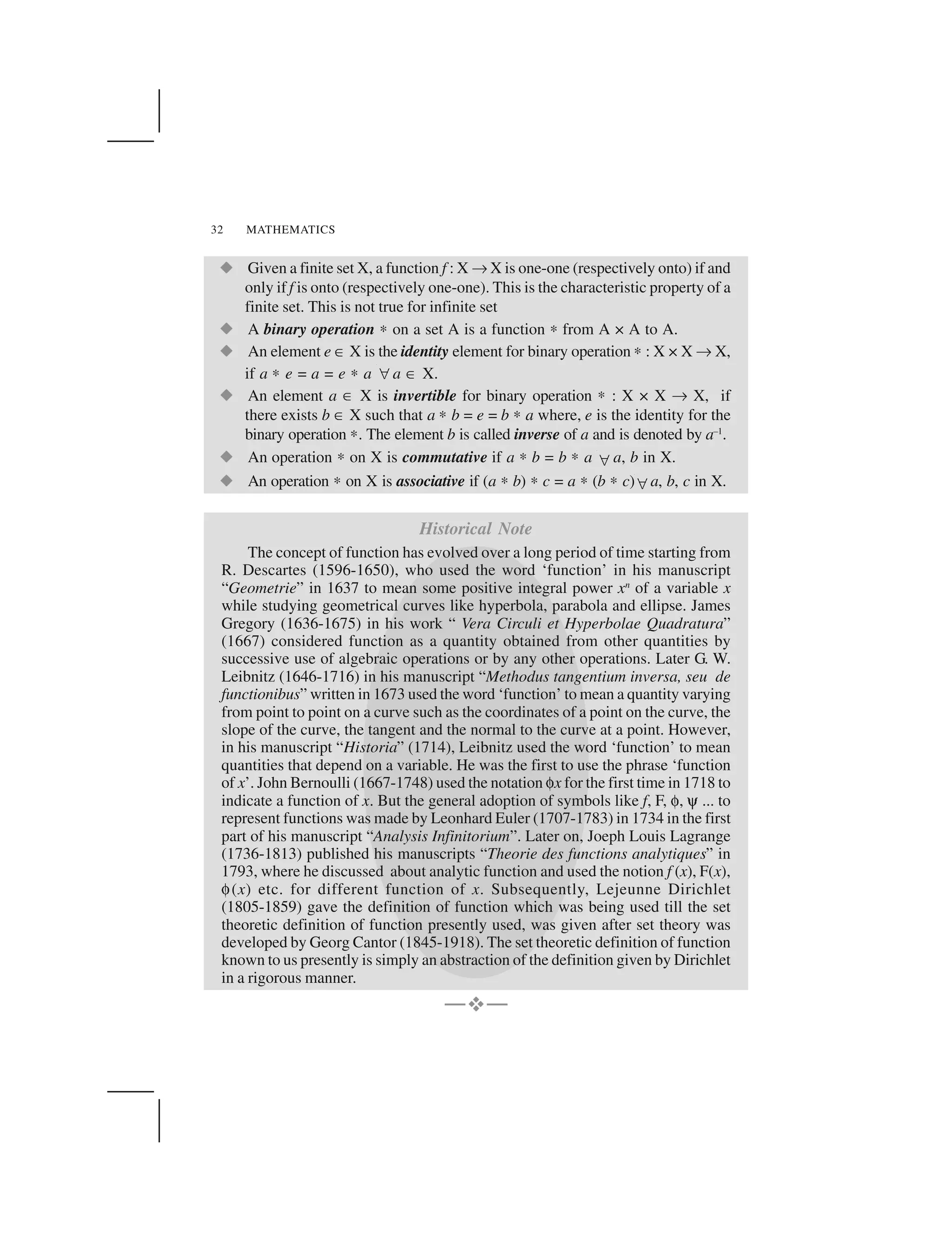 MATHEMATICS32
  Given a finite set X, a function f : X ✌X is one-one (respectively onto) if and
only if f is onto (respectively one-one). This is the characteristic property of a
finite set. This is not true for infinite set
  A binary operation ✍ on a set A is a function ✍from A × A to A.
  An element e ✂X is the identity element for binary operation ✍: X × X ✌X,
if a ✍ e = a = e ✍ a ✁a ✂ X.
  An element a ✂ X is invertible for binary operation ✍ : X × X ✌ X, if
there exists b ✂X such that a ✍b = e = b ✍a where, e is the identity for the
binary operation ✍. The element b is called inverse of a and is denoted by a–1
.
  An operation ✍on X is commutative if a ✍b = b ✍ a ✁a, b in X.
  An operation ✍on X is associative if (a ✍b) ✍c = a ✍(b ✍c)✁a, b, c in X.
Historical Note
The concept of function has evolved over a long period of time starting from
R. Descartes (1596-1650), who used the word ‘function’ in his manuscript
“Geometrie” in 1637 to mean some positive integral power xn
of a variable x
while studying geometrical curves like hyperbola, parabola and ellipse. James
Gregory (1636-1675) in his work “ Vera Circuli et Hyperbolae Quadratura”
(1667) considered function as a quantity obtained from other quantities by
successive use of algebraic operations or by any other operations. Later G. W.
Leibnitz (1646-1716) in his manuscript “Methodus tangentium inversa, seu de
functionibus” written in 1673 used the word ‘function’ to mean a quantity varying
from point to point on a curve such as the coordinates of a point on the curve, the
slope of the curve, the tangent and the normal to the curve at a point. However,
in his manuscript “Historia” (1714), Leibnitz used the word ‘function’ to mean
quantities that depend on a variable. He was the first to use the phrase ‘function
of x’. John Bernoulli (1667-1748) used the notation ✄x for the first time in 1718 to
indicate a function of x. But the general adoption of symbols like f, F, ✄, ✑... to
represent functions was made by Leonhard Euler (1707-1783) in 1734 in the first
part of his manuscript “Analysis Infinitorium”. Later on, Joeph Louis Lagrange
(1736-1813) published his manuscripts “Theorie des functions analytiques” in
1793, where he discussed about analytic function and used the notion f (x), F(x),
✄(x) etc. for different function of x. Subsequently, Lejeunne Dirichlet
(1805-1859) gave the definition of function which was being used till the set
theoretic definition of function presently used, was given after set theory was
developed by Georg Cantor (1845-1918). The set theoretic definition of function
known to us presently is simply an abstraction of the definition given by Dirichlet
in a rigorous manner.
—☎—
 