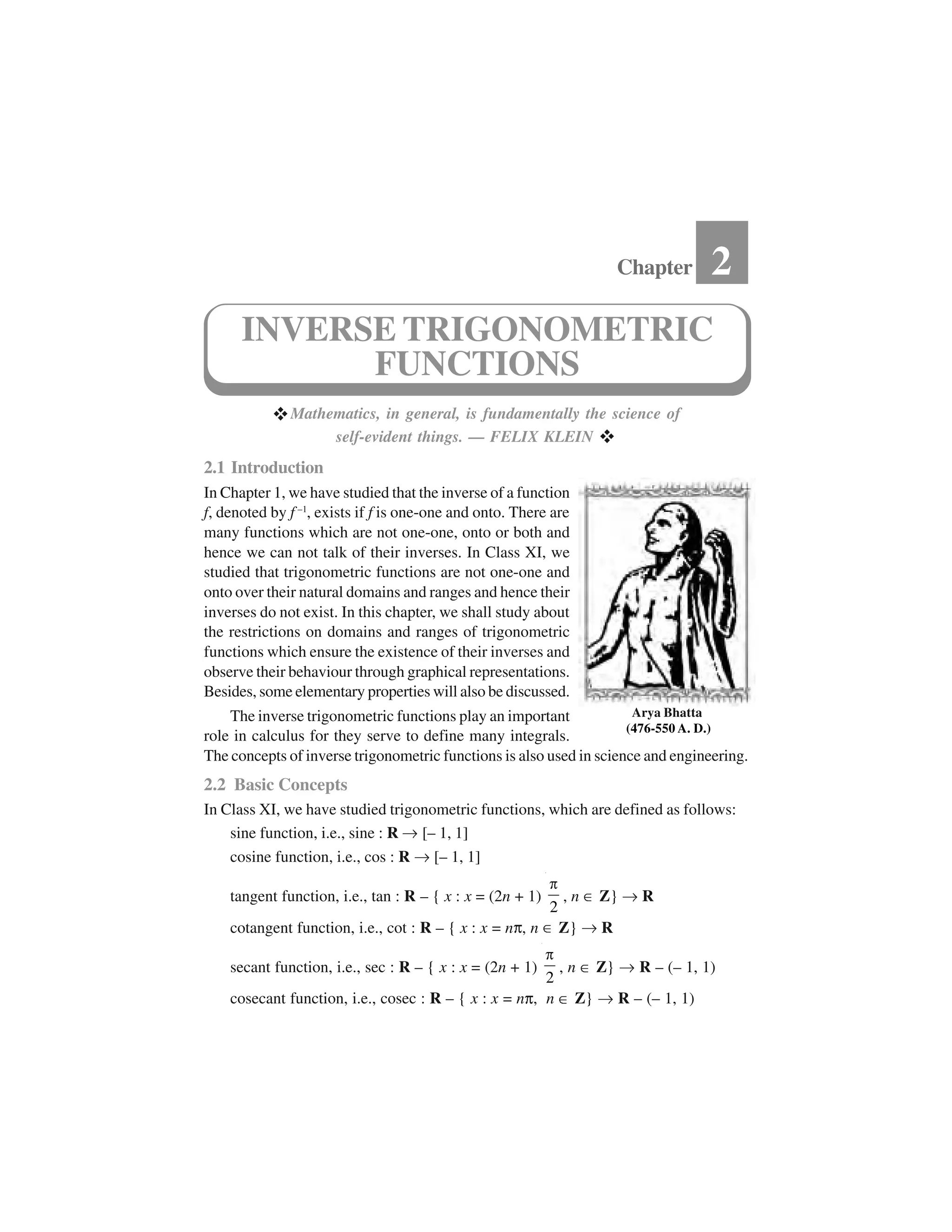  Mathematics, in general, is fundamentally the science of
self-evident things. — FELIX KLEIN  
2.1 Introduction
In Chapter 1, we have studied that the inverse of a function
f, denoted by f –1
, exists if f is one-one and onto. There are
many functions which are not one-one, onto or both and
hence we can not talk of their inverses. In Class XI, we
studied that trigonometric functions are not one-one and
onto over their natural domains and ranges and hence their
inverses do not exist. In this chapter, we shall study about
the restrictions on domains and ranges of trigonometric
functions which ensure the existence of their inverses and
observe their behaviour through graphical representations.
Besides, some elementary properties will also be discussed.
The inverse trigonometric functions play an important
role in calculus for they serve to define many integrals.
The concepts of inverse trigonometric functions is also used in science and engineering.
2.2 Basic Concepts
In Class XI, we have studied trigonometric functions, which are defined as follows:
sine function, i.e., sine : R ✂[– 1, 1]
cosine function, i.e., cos : R ✂[– 1, 1]
tangent function, i.e., tan : R – { x : x = (2n + 1)
2
✁, n ✥Z} ✂R
cotangent function, i.e., cot : R – { x : x = n☎, n ✥Z} ✂R
secant function, i.e., sec : R – { x : x = (2n + 1)
2
✁ , n ✥Z} ✂R – (– 1, 1)
cosecant function, i.e., cosec : R – { x : x = n☎, n ✥Z} ✂R – (– 1, 1)
Chapter 2
INVERSE TRIGONOMETRIC
FUNCTIONS
Arya Bhatta
(476-550 A. D.)
 