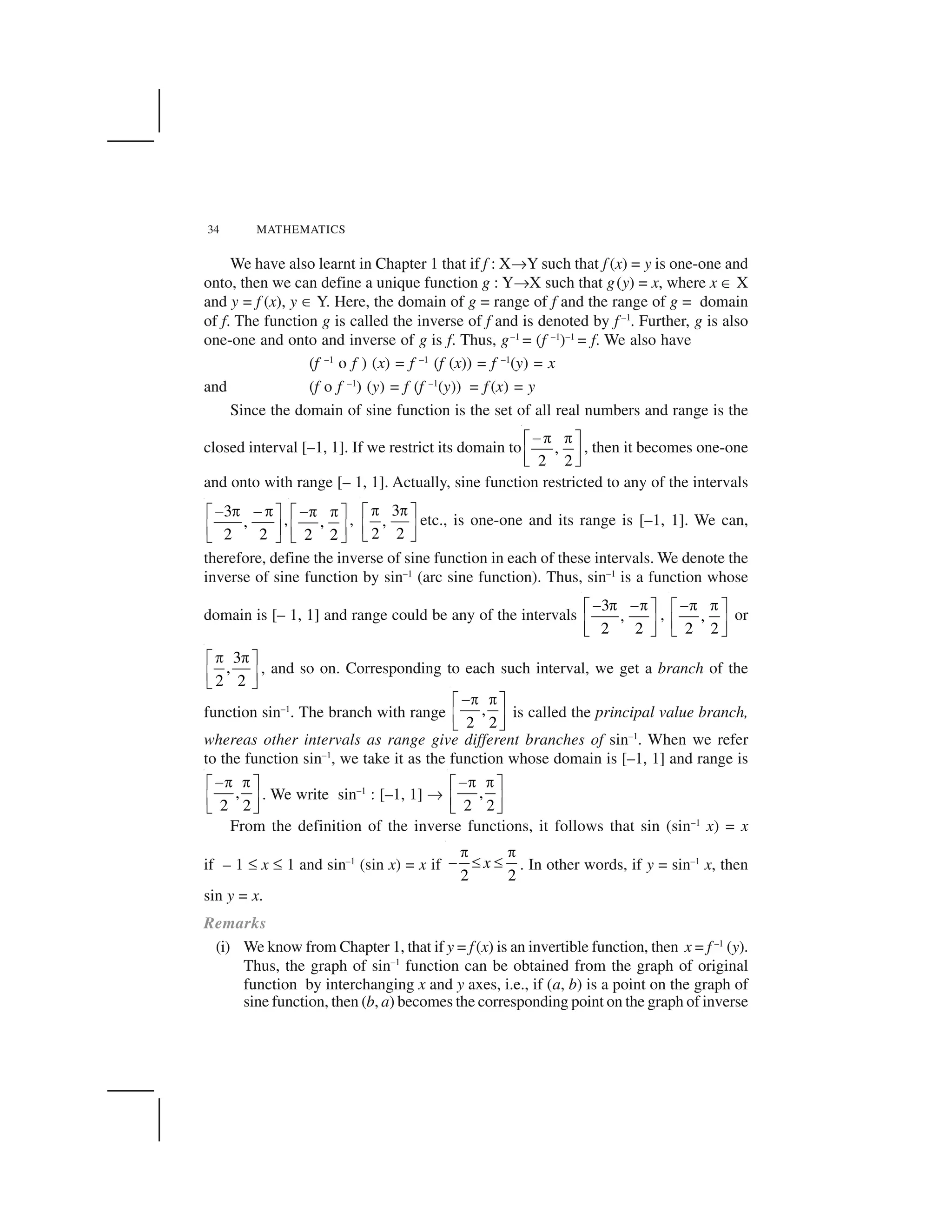 34 MATHEMATICS
We have also learnt in Chapter 1 that if f : X✂Y such that f (x) = y is one-one and
onto, then we can define a unique function g : Y✂X such that g(y) = x, where x ✄ X
and y = f (x), y ✄ Y. Here, the domain of g = range of f and the range of g = domain
of f. The function g is called the inverse of f and is denoted by f –1
. Further, g is also
one-one and onto and inverse of g is f. Thus, g–1
= (f –1
)–1
= f. We also have
(f –1
o f ) (x) = f –1
(f (x)) = f –1
(y) = x
and (f o f –1
) (y) = f (f –1
(y)) = f (x) = y
Since the domain of sine function is the set of all real numbers and range is the
closed interval [–1, 1]. If we restrict its domain to ,
2 2
 ✁ ✁☎ ✆
✝ ✞✟ ✠
, then it becomes one-one
and onto with range [– 1, 1]. Actually, sine function restricted to any of the intervals
3 –
,
2 2
✡ ☛ ☛☞ ✌
✍ ✎✏ ✑
, ,
2 2
✡☛ ☛☞ ✌
✍ ✎✏ ✑
,
3
,
2 2
✒ ✒✓ ✔
✕ ✖✗ ✘
etc., is one-one and its range is [–1, 1]. We can,
therefore, define the inverse of sine function in each of these intervals. We denote the
inverse of sine function by sin–1
(arc sine function). Thus, sin–1
is a function whose
domain is [– 1, 1] and range could be any of the intervals
3
,
2 2
✙ ✒ ✙✒✓ ✔
✕ ✖✗ ✘
, ,
2 2
✙✒ ✒✓ ✔
✕ ✖✗ ✘
or
3
,
2 2
☛ ☛☞ ✌
✍ ✎✏ ✑
, and so on. Corresponding to each such interval, we get a branch of the
function sin–1
. The branch with range ,
2 2
✙✒ ✒✓ ✔
✕ ✖✗ ✘
is called the principal value branch,
whereas other intervals as range give different branches of sin–1
. When we refer
to the function sin–1
, we take it as the function whose domain is [–1, 1] and range is
,
2 2
✙✒ ✒✓ ✔
✕ ✖✗ ✘
. We write sin–1
: [–1, 1] ✂ ,
2 2
✙✒ ✒✓ ✔
✕ ✖✗ ✘
From the definition of the inverse functions, it follows that sin (sin–1
x) = x
if – 1 ✚ x ✚ 1 and sin–1
(sin x) = x if
2 2
x
✛ ✛
✜ ✢ ✢ . In other words, if y = sin–1
x, then
sin y = x.
Remarks
(i) We know from Chapter 1, that if y = f(x) is an invertible function, then x = f –1
(y).
Thus, the graph of sin–1
function can be obtained from the graph of original
function by interchanging x and y axes, i.e., if (a, b) is a point on the graph of
sine function, then (b, a) becomes the corresponding point on the graph of inverse
 
