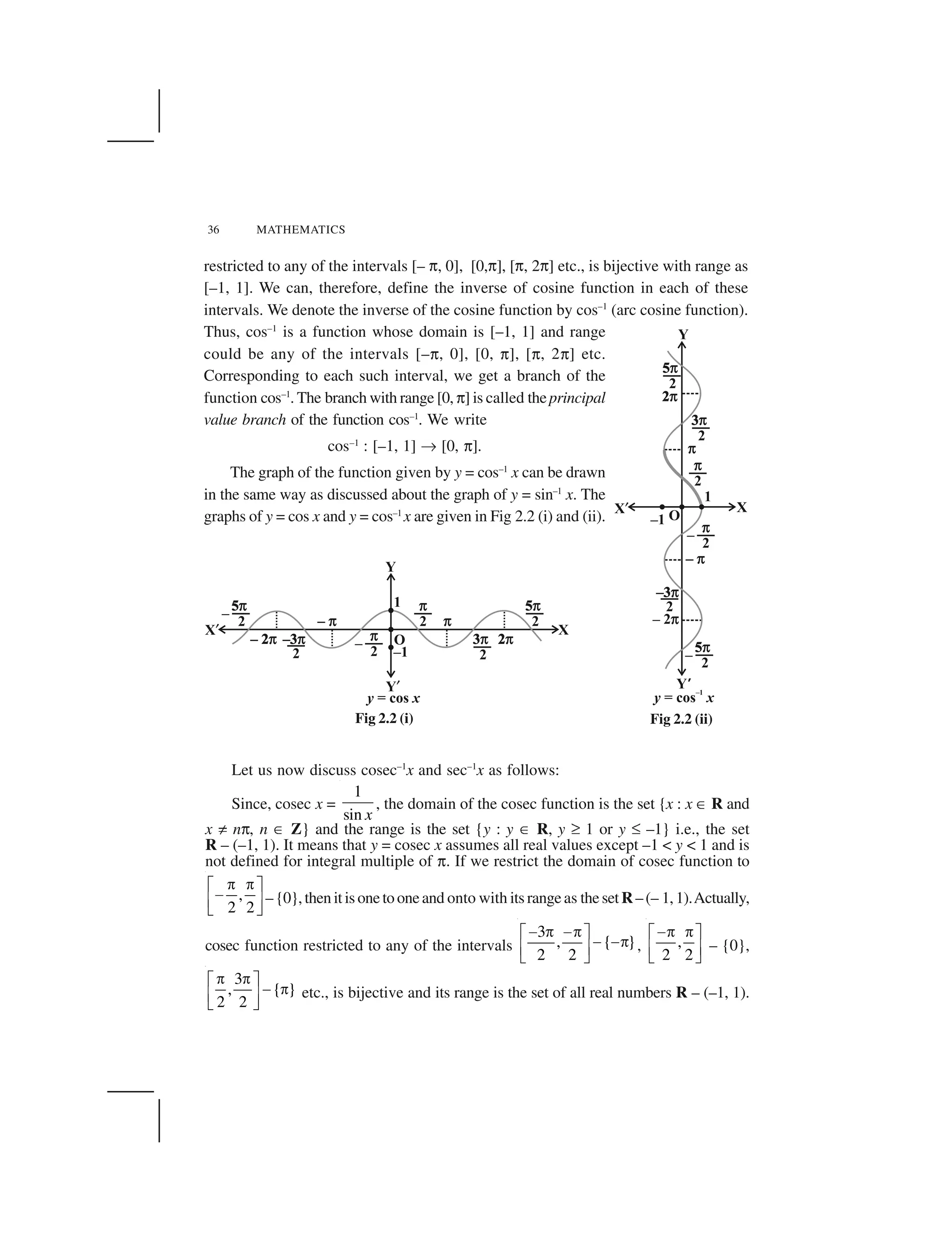 36 MATHEMATICS
restricted to any of the intervals [– ☎, 0], [0,☎], [☎, 2☎] etc., is bijective with range as
[–1, 1]. We can, therefore, define the inverse of cosine function in each of these
intervals. We denote the inverse of the cosine function by cos–1
(arc cosine function).
Thus, cos–1
is a function whose domain is [–1, 1] and range
could be any of the intervals [–☎, 0], [0, ☎], [☎, 2☎] etc.
Corresponding to each such interval, we get a branch of the
function cos–1
. The branch with range [0,☎] is called theprincipal
value branch of the function cos–1
. We write
cos–1
: [–1, 1] ✂ [0, ☎].
The graph of the function given by y = cos–1
x can be drawn
in the same way as discussed about the graph of y = sin–1
x. The
graphs of y = cos x and y = cos–1
x are given in Fig 2.2 (i) and (ii).
Fig 2.2 (ii)
Let us now discuss cosec–1
x and sec–1
x as follows:
Since, cosec x =
1
sin x
, the domain of the cosec function is the set {x : x ✄ R and
x ✝ n☎, n ✄ Z} and the range is the set {y : y ✄ R, y ✞ 1 or y ✆ –1} i.e., the set
R – (–1, 1). It means that y = cosec x assumes all real values except –1 < y < 1 and is
not defined for integral multiple of ☎. If we restrict the domain of cosec function to
,
2 2
   ✁ ✟
✠✡ ☛☞ ✌
–{0},thenitisonetooneand onto with itsrangeas thesetR–(– 1,1).Actually,
cosec function restricted to any of the intervals
3
, { }
2 2
✍ ✎ ✍✎✏ ✑
✍ ✍✎✒ ✓✔ ✕
, ,
2 2
✍✎ ✎✏ ✑
✒ ✓✔ ✕
– {0},
3
, { }
2 2
   ✁ ✟
✠  ✡ ☛☞ ✌
etc., is bijective and its range is the set of all real numbers R – (–1, 1).
Fig 2.2 (i)
 