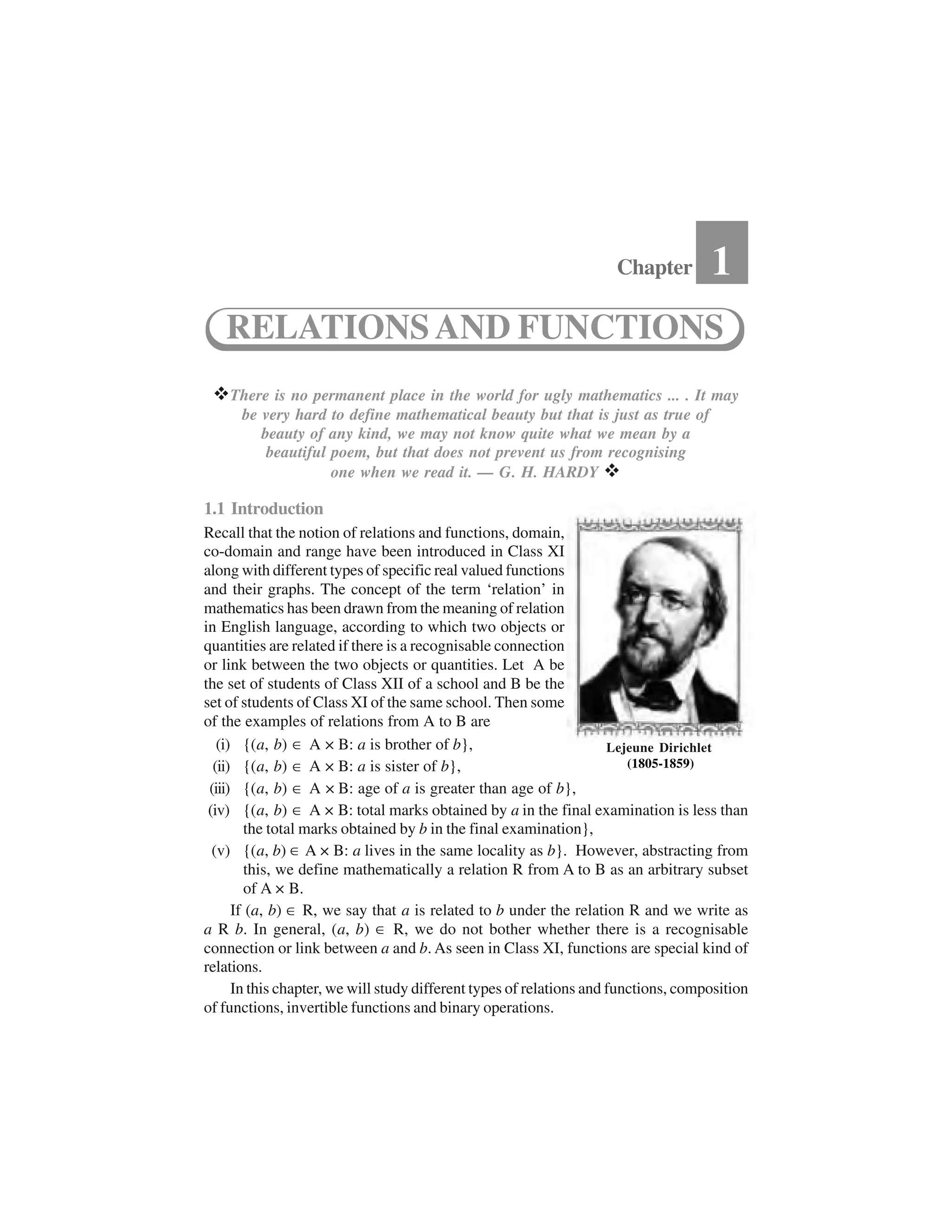  There is no permanent place in the world for ugly mathematics ... . It may
be very hard to define mathematical beauty but that is just as true of
beauty of any kind, we may not know quite what we mean by a
beautiful poem, but that does not prevent us from recognising
one when we read it. — G. H. HARDY  
1.1 Introduction
Recall that the notion of relations and functions, domain,
co-domain and range have been introduced in Class XI
along with different types of specific real valued functions
and their graphs. The concept of the term ‘relation’ in
mathematics has been drawn from the meaning of relation
in English language, according to which two objects or
quantities are related if there is a recognisable connection
or link between the two objects or quantities. Let A be
the set of students of Class XII of a school and B be the
set of students of Class XI of the same school. Then some
of the examples of relations from A to B are
(i) {(a, b) ✂ A × B: a is brother of b},
(ii) {(a, b) ✂ A × B: a is sister of b},
(iii) {(a, b) ✂ A × B: age of a is greater than age of b},
(iv) {(a, b) ✂ A × B: total marks obtained by a in the final examination is less than
the total marks obtained by b in the final examination},
(v) {(a, b) ✂A × B: a lives in the same locality as b}. However, abstracting from
this, we define mathematically a relation R from A to B as an arbitrary subset
of A × B.
If (a, b) ✂R, we say that a is related to b under the relation R and we write as
a R b. In general, (a, b) ✂ R, we do not bother whether there is a recognisable
connection or link between a and b. As seen in Class XI, functions are special kind of
relations.
In this chapter, we will study different types of relations and functions, composition
of functions, invertible functions and binary operations.
Chapter 1
RELATIONSAND FUNCTIONS
Lejeune Dirichlet
(1805-1859)
 