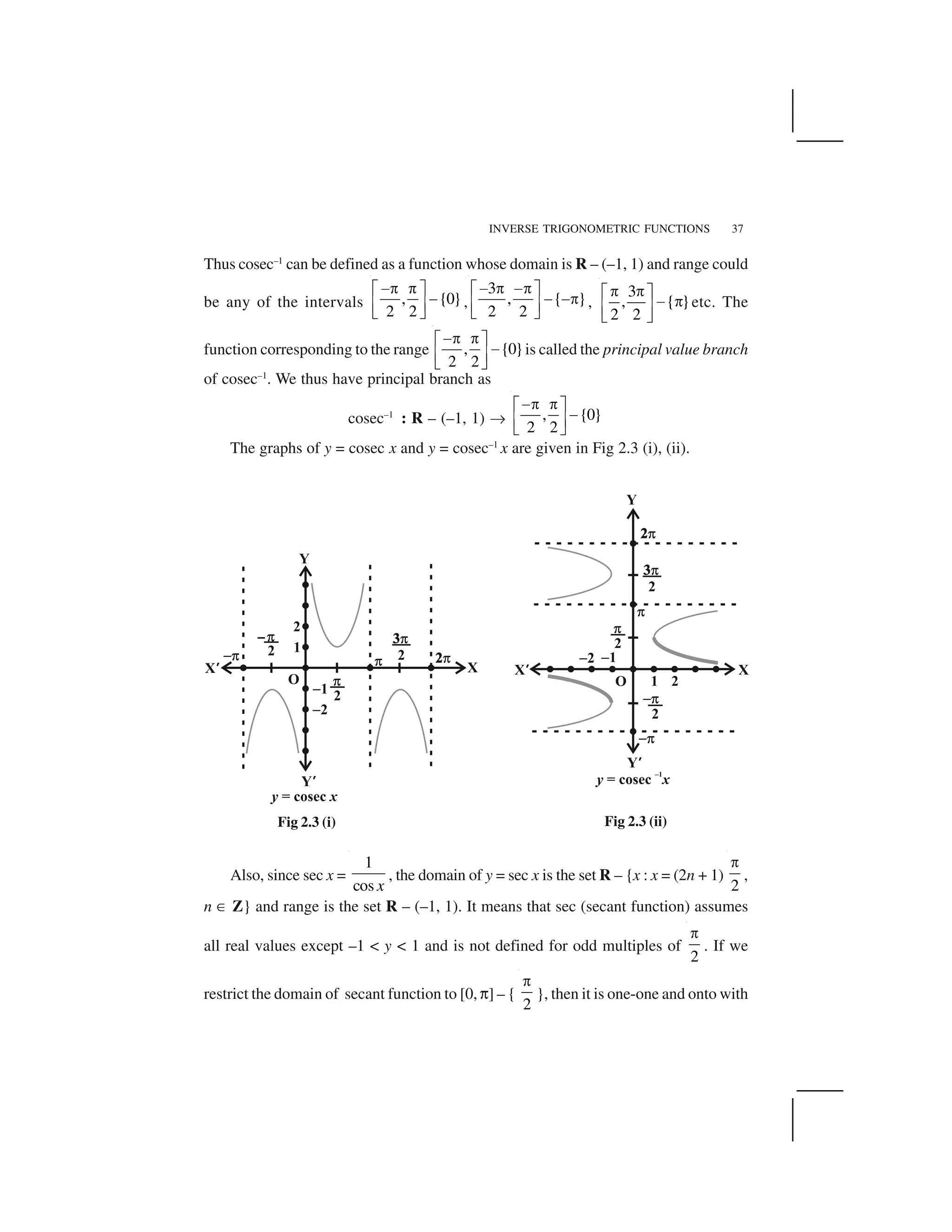 INVERSE TRIGONOMETRIC FUNCTIONS 37
Thus cosec–1
can be defined as a function whose domain is R – (–1, 1) and range could
be any of the intervals , {0}
2 2
 ✁ ✁✂ ✄
 ☎ ✆✝ ✞
,
3
, { }
2 2
  ✁  ✁✂ ✄
   ✁☎ ✆✝ ✞
,
3
, { }
2 2
✟ ✟✠ ✡
☛ ✟☞ ✌✍ ✎
etc. The
function corresponding to the range , {0}
2 2
 ✁ ✁✂ ✄  ☎ ✆✝ ✞
is called the principal value branch
of cosec–1
. We thus have principal branch as
cosec–1
: R – (–1, 1) ✏ , {0}
2 2
 ✁ ✁✂ ✄  ☎ ✆✝ ✞
The graphs of y = cosec x and y = cosec–1
x are given in Fig 2.3 (i), (ii).
Also, since sec x =
1
cos x
, the domain of y = sec x is the set R – {x : x = (2n + 1)
2
✑
,
n ✒ Z} and range is the set R – (–1, 1). It means that sec (secant function) assumes
all real values except –1 < y < 1 and is not defined for odd multiples of
2
✑
. If we
restrict the domain of secant function to [0, ✓] – {
2
✑
}, then it is one-one and onto with
Fig 2.3 (i) Fig 2.3 (ii)
 