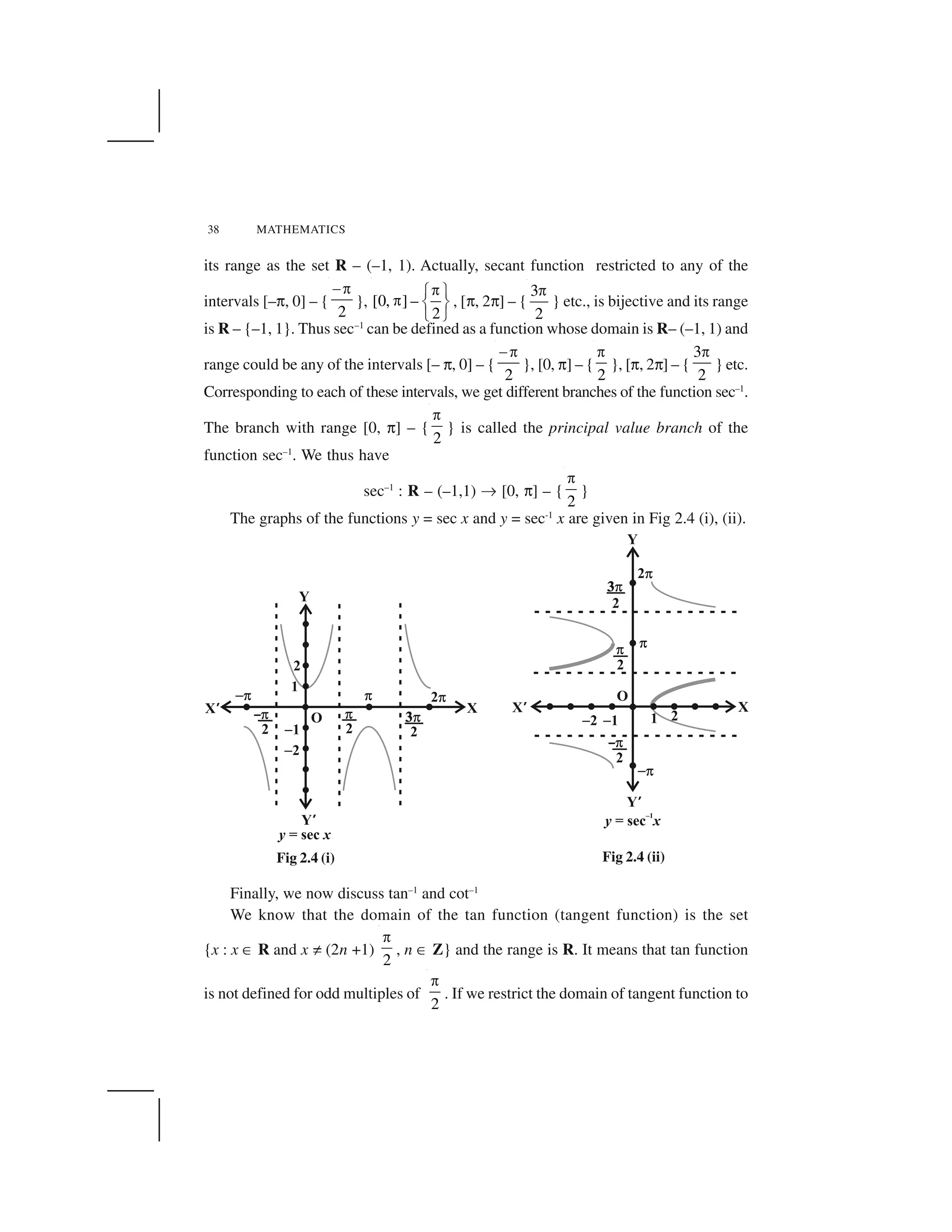 38 MATHEMATICS
its range as the set R – (–1, 1). Actually, secant function restricted to any of the
intervals [–☎, 0] – {
2
 ✁
}, [0, ] –
2
✂✄ ✆
✂ ✝ ✞
✟ ✠
, [☎, 2☎] – {
3
2
✁
} etc., is bijective and its range
is R – {–1, 1}. Thus sec–1
can be defined as a function whose domain is R– (–1, 1) and
range could be any of the intervals [– ☎, 0] – {
2
 ✁
}, [0, ☎] – {
2
✁
}, [☎, 2☎] – {
3
2
✁
} etc.
Corresponding to each of these intervals, we get different branches of the function sec–1
.
The branch with range [0, ☎] – {
2
✁
} is called the principal value branch of the
function sec–1
. We thus have
sec–1
: R – (–1,1) ✡ [0, ☎] – {
2
✁
}
The graphs of the functions y = sec x and y = sec-1
x are given in Fig 2.4 (i), (ii).
Finally, we now discuss tan–1
and cot–1
We know that the domain of the tan function (tangent function) is the set
{x : x ☛ R and x ☞ (2n +1)
2
✁
, n ☛ Z} and the range is R. It means that tan function
is not defined for odd multiples of
2
✁
. If we restrict the domain of tangent function to
Fig 2.4 (i) Fig 2.4 (ii)
 