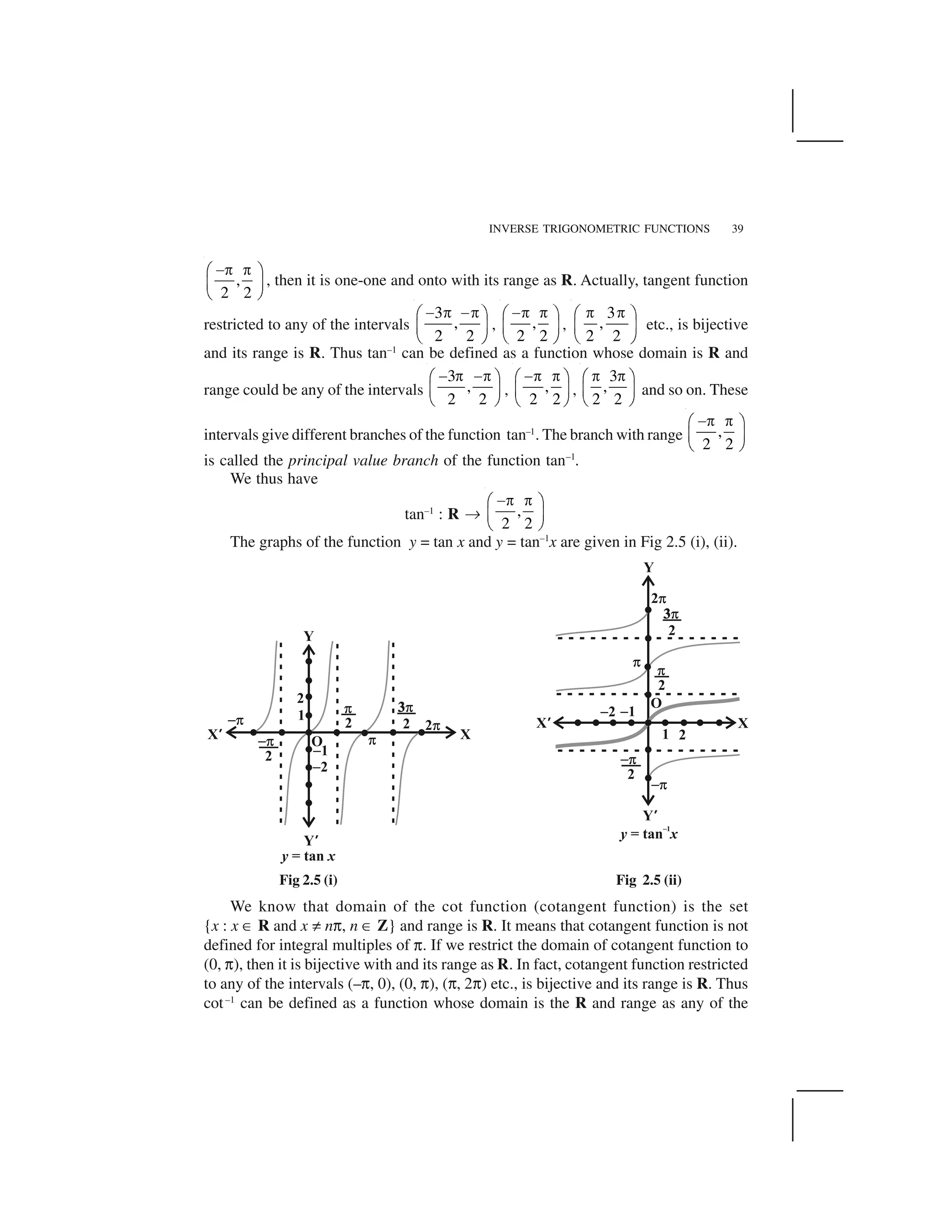 INVERSE TRIGONOMETRIC FUNCTIONS 39
,
2 2
 ✁ ✁✂ ✄
☎ ✆
✝ ✞
, then it is one-one and onto with its range as R. Actually, tangent function
restricted to any of the intervals
3
,
2 2
✟ ✠ ✟✠✡ ☛
☞ ✌
✍ ✎
, ,
2 2
✟✠ ✠✡ ☛
☞ ✌
✍ ✎
,
3
,
2 2
✠ ✠✡ ☛
☞ ✌
✍ ✎
etc., is bijective
and its range is R. Thus tan–1
can be defined as a function whose domain is R and
range could be any of the intervals
3
,
2 2
  ✁  ✁✂ ✄
☎ ✆
✝ ✞
, ,
2 2
 ✁ ✁✂ ✄
☎ ✆
✝ ✞
,
3
,
2 2
✁ ✁✂ ✄
☎ ✆
✝ ✞
and so on. These
intervals give different branches of the function tan–1
. The branch with range ,
2 2
 ✁ ✁✂ ✄
☎ ✆
✝ ✞
is called the principal value branch of the function tan–1
.
We thus have
tan–1
: R ✏ ,
2 2
 ✁ ✁✂ ✄
☎ ✆
✝ ✞
The graphs of the function y = tan x and y = tan–1
x are given in Fig 2.5 (i), (ii).
Fig 2.5 (i) Fig 2.5 (ii)
We know that domain of the cot function (cotangent function) is the set
{x : x ✑ R and x ✒ n✓, n ✑ Z} and range is R. It means that cotangent function is not
defined for integral multiples of ✓. If we restrict the domain of cotangent function to
(0, ✓), then it is bijective with and its range as R. In fact, cotangent function restricted
to any of the intervals (–✓, 0), (0, ✓), (✓, 2✓) etc., is bijective and its range is R. Thus
cot–1
can be defined as a function whose domain is the R and range as any of the
 
