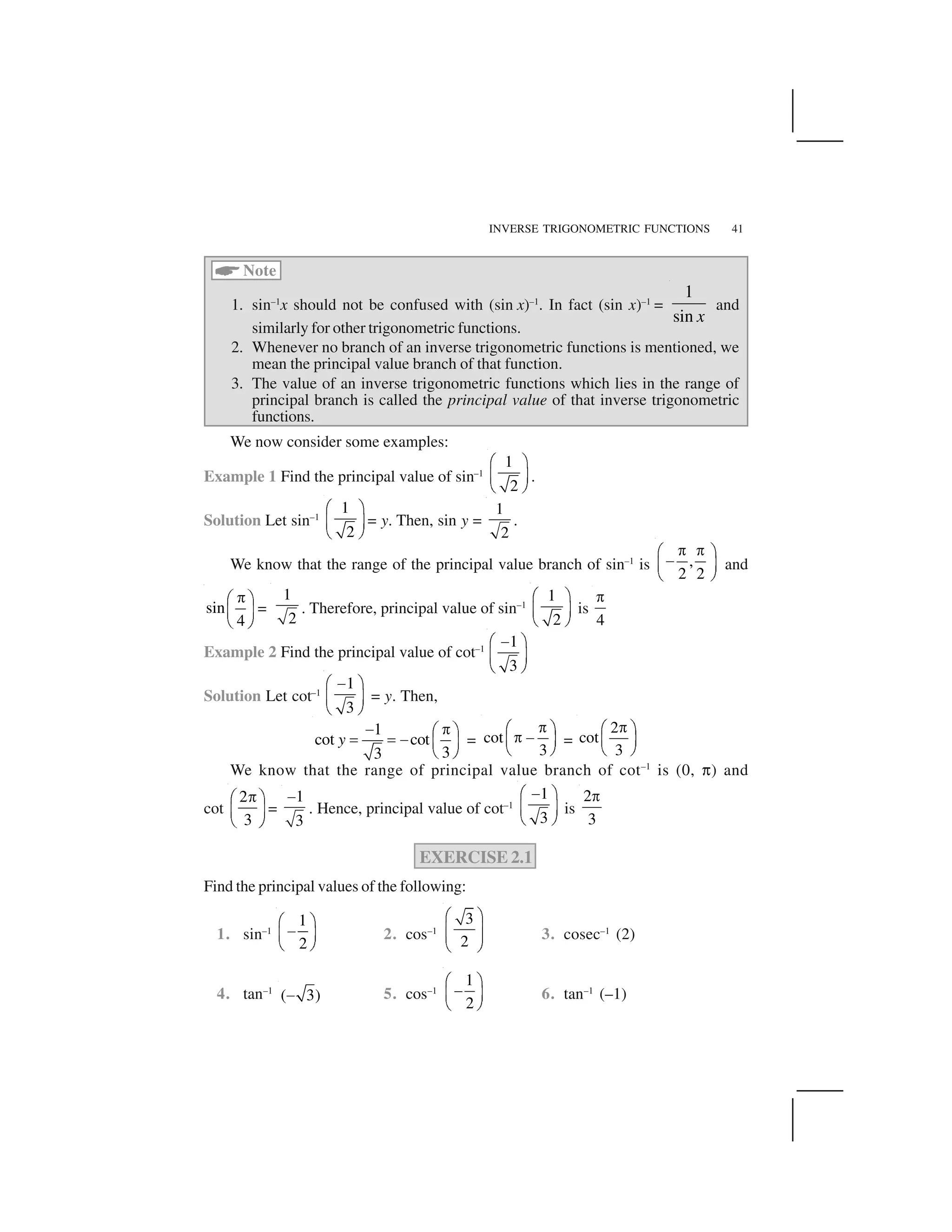 INVERSE TRIGONOMETRIC FUNCTIONS 41
 Note
1. sin–1
x should not be confused with (sin x)–1
. In fact (sin x)–1
=
1
sin x
and
similarly for other trigonometric functions.
2. Whenever no branch of an inverse trigonometric functions is mentioned, we
mean the principal value branch of that function.
3. The value of an inverse trigonometric functions which lies in the range of
principal branch is called the principal value of that inverse trigonometric
functions.
We now consider some examples:
Example 1 Find the principal value of sin–1
1
2
✁ ✂✄ ☎✆ ✝.
Solution Let sin–1
1
2
✁ ✂✄ ☎✆ ✝= y. Then, sin y =
1
2
.
We know that the range of the principal value branch of sin–1
is ,
2 2
✞ ✞✟ ✠✡☛ ☞✌ ✍and
sin
4
✎✏ ✑✒ ✓✔ ✕=
1
2
. Therefore, principal value of sin–1
1
2
✁ ✂✄ ☎✆ ✝is
4
✖
Example 2 Find the principal value of cot–1
1
3
✗✁ ✂✄ ☎✆ ✝Solution Let cot–1
1
3
✗✁ ✂✄ ☎✆ ✝= y. Then,
1
cot cot
33
y
✘ ✎✏ ✑✙ ✙✘ ✒ ✓✔ ✕= cot
3
✚✛ ✜✚✢✣ ✤✥ ✦=
2
cot
3
✚✛ ✜✣ ✤✥ ✦We know that the range of principal value branch of cot–1
is (0, ✧) and
cot
2
3
✎✏ ✑✒ ✓✔ ✕=
1
3
★ . Hence, principal value of cot–1
1
3
✗✁ ✂✄ ☎✆ ✝is
2
3
✖
EXERCISE 2.1
Find the principal values of the following:
1. sin–1
1
2
✟ ✠✡☛ ☞✌ ✍ 2. cos–1
3
2
✩ ✪✫ ✬✫ ✬✭ ✮ 3. cosec–1
(2)
4. tan–1
( 3)✯ 5. cos–1
1
2
✟ ✠✡☛ ☞✌ ✍ 6. tan–1
(–1)
 