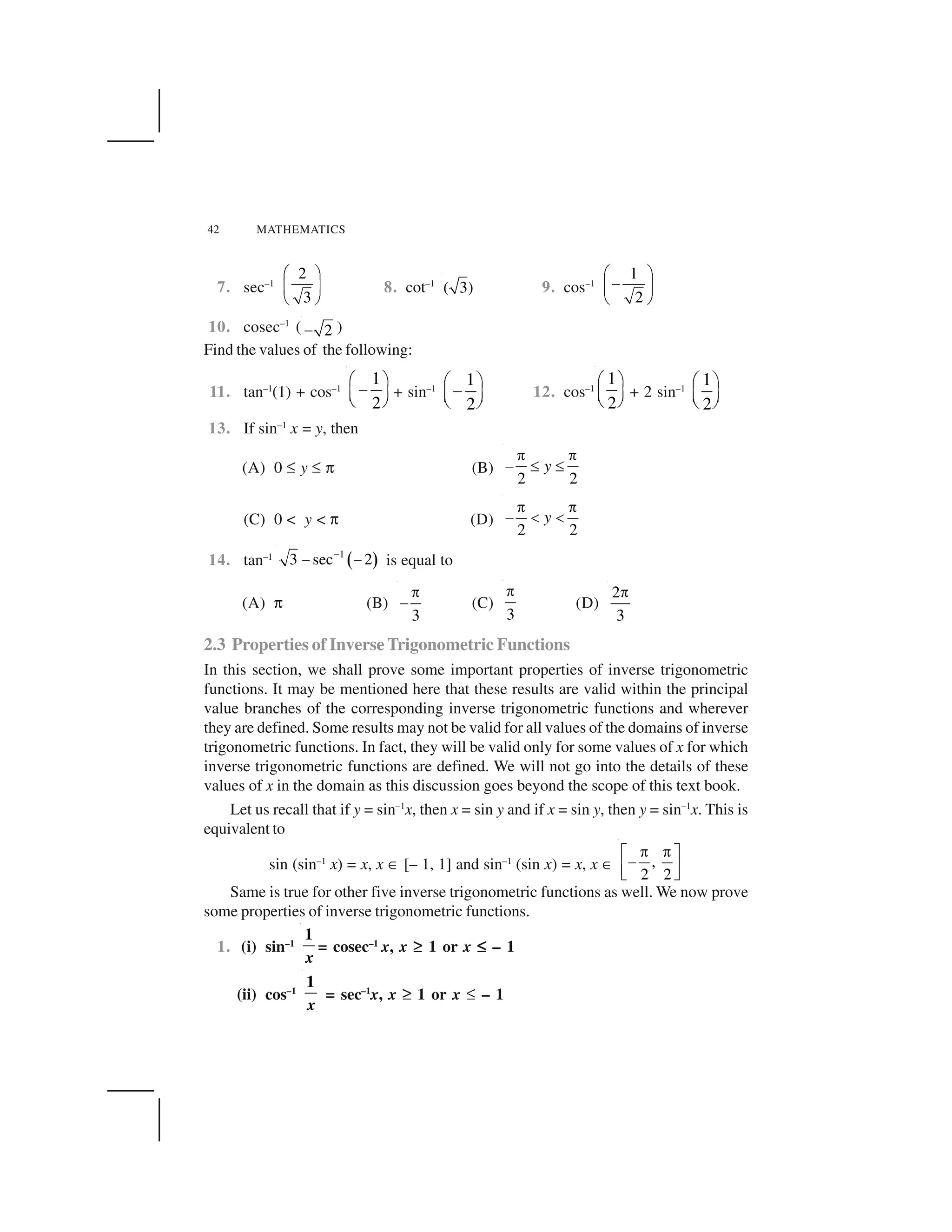 42 MATHEMATICS
7. sec–1
2
3
  ✁
✂ ✄
☎ ✆
8. cot–1
( 3) 9. cos–1
1
2
  ✁
✝✂ ✄
☎ ✆
10. cosec–1
( 2✞ )
Find the values of the following:
11. tan–1
(1) + cos–1
1
2
✟ ✠
✡☛ ☞
✌ ✍
+ sin–1
1
2
✎ ✏
✑✒ ✓
✔ ✕
12. cos–1
1
2
✟ ✠
☛ ☞
✌ ✍
+ 2 sin–1
1
2
✎ ✏
✒ ✓
✔ ✕
13. If sin–1
x = y, then
(A) 0 ✖ y ✖ ✗ (B)
2 2
y
✘ ✘
✙ ✚ ✚
(C) 0 < y < ✗ (D)
2 2
y
✛ ✛
✜ ✢ ✢
14. tan–1
✣ ✤
1
3 sec 2✥
✦ ✦ is equal to
(A) ✗ (B)
3
✘
✙ (C)
3
✘
(D)
2
3
✘
2.3 Properties of Inverse Trigonometric Functions
In this section, we shall prove some important properties of inverse trigonometric
functions. It may be mentioned here that these results are valid within the principal
value branches of the corresponding inverse trigonometric functions and wherever
they are defined. Some results may not be valid for all values of the domains of inverse
trigonometric functions. In fact, they will be valid only for some values of x for which
inverse trigonometric functions are defined. We will not go into the details of these
values of x in the domain as this discussion goes beyond the scope of this text book.
Let us recall that if y = sin–1
x, then x = sin y and if x = sin y, then y = sin–1
x. This is
equivalent to
sin (sin–1
x) = x, x ✧ [– 1, 1] and sin–1
(sin x) = x, x ✧ ,
2 2
★ ★✩ ✪
✫
✬ ✭
✮ ✯
Same is true for other five inverse trigonometric functions as well. We now prove
some properties of inverse trigonometric functions.
1. (i) sin–1
1
x
= cosec–1
x, x ✰✰ 1 or x ✖✖✖✖ – 1
(ii) cos–1
1
x
= sec–1
x, x ✰✰ 1 or x ✖ – 1
 
