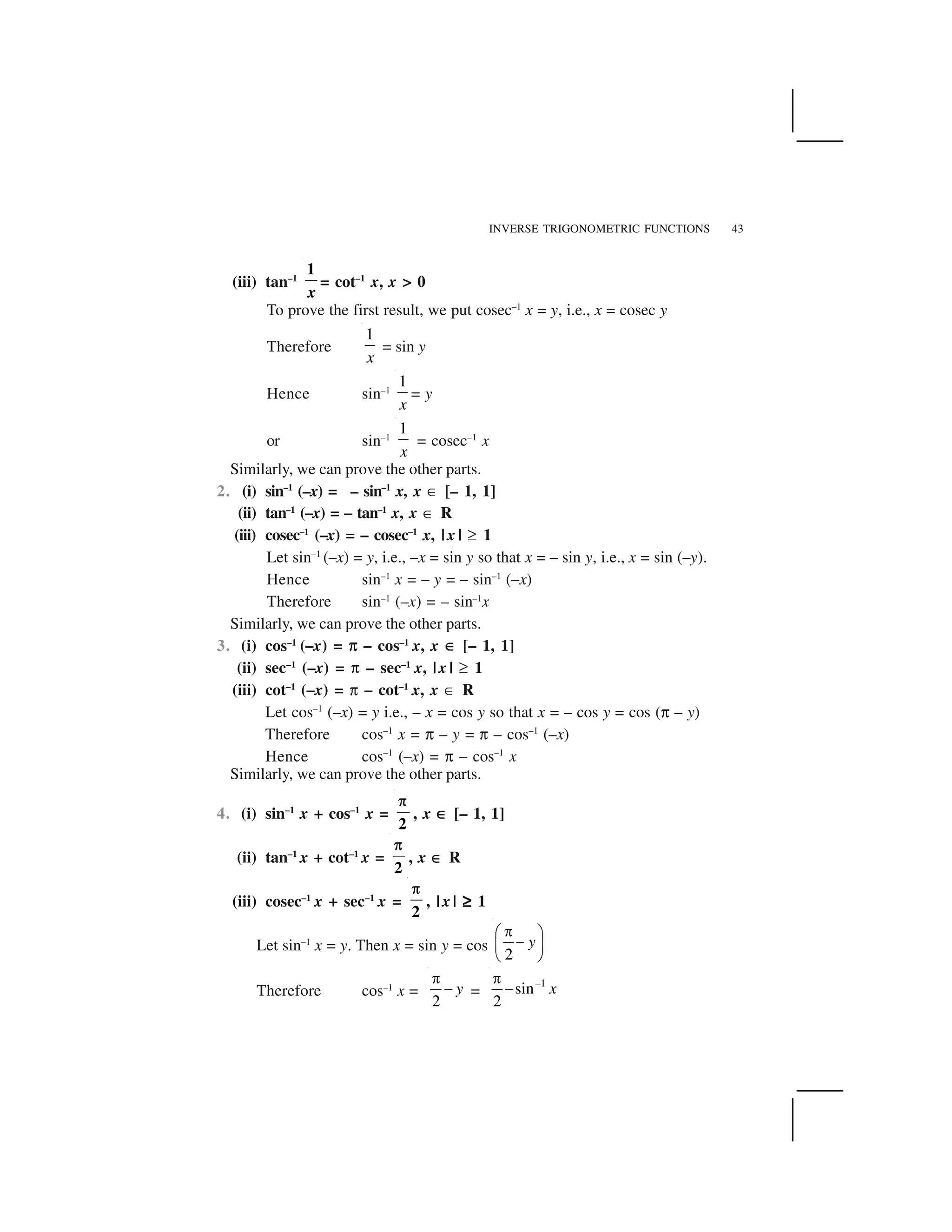 INVERSE TRIGONOMETRIC FUNCTIONS 43
(iii) tan–1
1
x
= cot–1
x, x > 0
To prove the first result, we put cosec–1
x = y, i.e., x = cosec y
Therefore
1
x
= sin y
Hence sin–1
1
x
= y
or sin–1
1
x
= cosec–1
x
Similarly, we can prove the other parts.
2. (i) sin–1
(–x) = – sin–1
x, x ✄ [– 1, 1]
(ii) tan–1
(–x) = – tan–1
x, x ✄ R
(iii) cosec–1
(–x) = – cosec–1
x, | x | ✞ 1
Let sin–1
(–x) = y, i.e., –x = sin y so that x = – sin y, i.e., x = sin (–y).
Hence sin–1
x = – y = – sin–1
(–x)
Therefore sin–1
(–x) = – sin–1
x
Similarly, we can prove the other parts.
3. (i) cos–1
(–x) = ☎☎ – cos–1
x, x ✄✄ [– 1, 1]
(ii) sec–1
(–x) = ☎ – sec–1
x, | x | ✞ 1
(iii) cot–1
(–x) = ☎ – cot–1
x, x ✄ R
Let cos–1
(–x) = y i.e., – x = cos y so that x = – cos y = cos (☎ – y)
Therefore cos–1
x = ☎ – y = ☎ – cos–1
(–x)
Hence cos–1
(–x) = ☎ – cos–1
x
Similarly, we can prove the other parts.
4. (i) sin–1
x + cos–1
x =
2
, x ✄✄✄✄ [– 1, 1]
(ii) tan–1
x + cot–1
x =
2
, x ✄✄ R
(iii) cosec–1
x + sec–1
x =
2
, | x | ✞✞✞✞ 1
Let sin–1
x = y. Then x = sin y = cos
2
y
 ✁ ✂
✆✝ ✟
✠ ✡
Therefore cos–1
x =
2
y
☛
☞ =
–1
sin
2
x
☛
☞
 