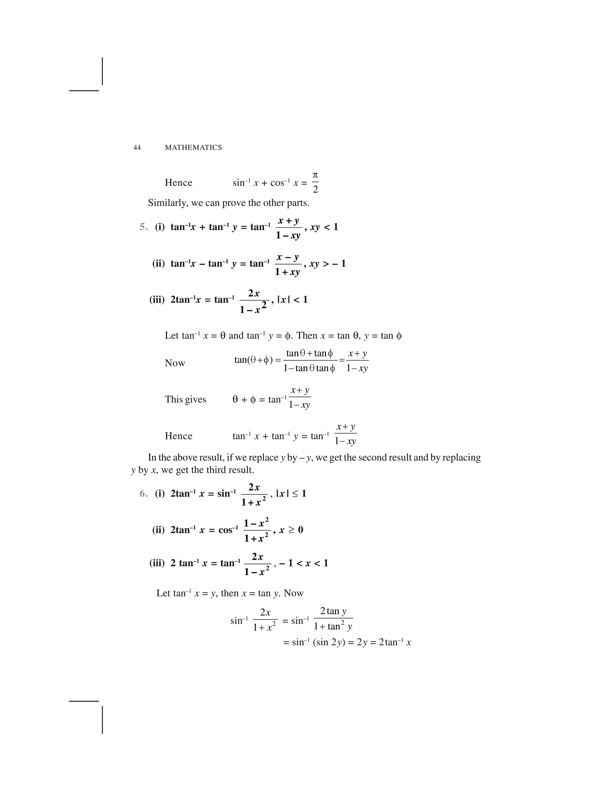 44 MATHEMATICS
Hence sin–1
x + cos–1
x =
2
 
Similarly, we can prove the other parts.
5. (i) tan–1
x + tan–1
y = tan–1
–
+
1
x y
xy
, xy < 1
(ii) tan–1
x – tan–1
y = tan–1
+
–
1
x y
xy
, xy > – 1
(iii) 2tan–1
x = tan–1 2
21 –
x
x
, | x| < 1
Let tan–1
x = ✟ and tan–1
y = ✠. Then x = tan ✟, y = tan ✠
Now
tan tan
tan( )
1 tan tan 1
x y
xy
✁✂ ✄ ✂
✁✂✄ ☎ ☎
✆ ✁ ✄ ✆
This gives ✟ + ✠ = tan–1
1
x y
xy
✂
✆
Hence tan–1
x + tan–1
y = tan–1
1
x y
xy
✝
✞
In the above result, if we replace y by – y, we get the second result and by replacing
y by x, we get the third result.
6. (i) 2tan–1
x = sin–1
2
2
1 +
x
x
, |x | ✡ 1
(ii) 2tan–1
x = cos–1
2
2
1 –
1 +
x
x
, x ☛ 0
(iii) 2 tan–1
x = tan–1
2
2
1 –
x
x
, – 1 < x < 1
Let tan–1
x = y, then x = tan y. Now
sin–1
2
2
1
x
x☞
= sin–1
2
2tan
1 tan
y
y✂
= sin–1
(sin 2y) = 2y = 2tan–1
x
 