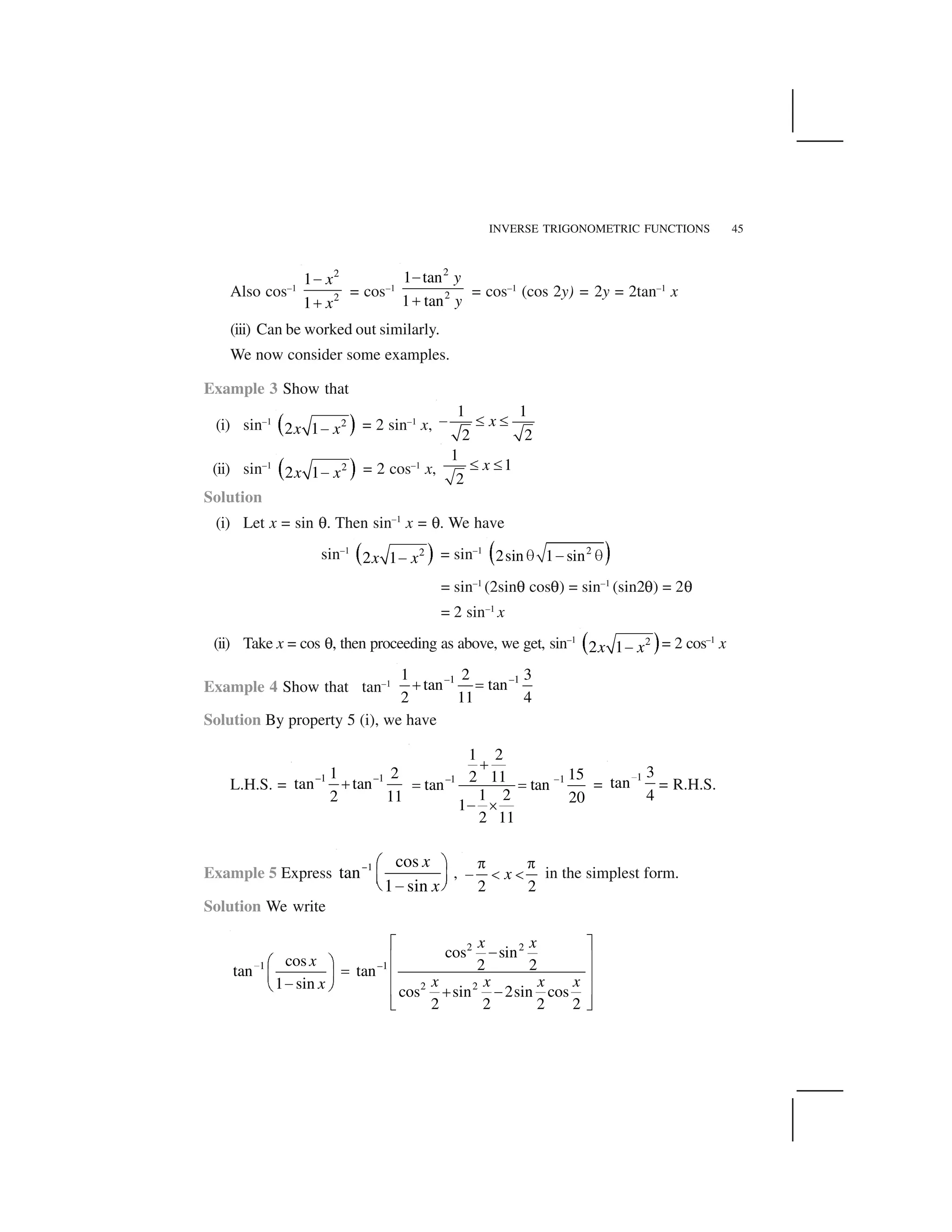 INVERSE TRIGONOMETRIC FUNCTIONS 45
Also cos–1
2
2
1
1
x
x
 
✁
= cos–1
2
2
1 tan
1 tan
y
y
✂
✄
= cos–1
(cos 2y) = 2y = 2tan–1
x
(iii) Can be worked out similarly.
We now consider some examples.
Example 3 Show that
(i) sin–1
☎ ✆2
2 1x x✝ = 2 sin–1
x,
1 1
2 2
x✞ ✟ ✟
(ii) sin–1
☎ ✆2
2 1x x✝ = 2 cos–1
x,
1
1
2
x✟ ✟
Solution
(i) Let x = sin ✠. Then sin–1
x = ✠. We have
sin–1
✡ ☛2
2 1x x☞ = sin–1
✌ ✍2
2sin 1 sin✎ ✏ ✎
= sin–1
(2sin✠ cos✠) = sin–1
(sin2✠) = 2✠
= 2 sin–1
x
(ii) Take x = cos ✠, then proceeding as above, we get, sin–1
✡ ☛2
2 1x x☞ = 2 cos–1
x
Example 4 Show that tan–1 –1 –11 2 3
tan tan
2 11 4
✑ ✒
Solution By property 5 (i), we have
L.H.S. =
–1 –11 2
tan tan
2 11
✓ –1 1
1 2
152 11tan tan
1 2 201
2 11
✔
✕
✖ ✖
✗ ✘
=
1 3
tan
4
✙ = R.H.S.
Example 5 Express 1 cos
tan
1 sin
x
x
✚ ✛ ✜
✢ ✣✤ ✥✦
,
2 2
x
✧ ✧
★ ✩ ✩ in the simplest form.
Solution We write
2 2
1 –1
2 2
cos sin
cos 2 2tan tan
1 sin
cos sin 2sin cos
2 2 2 2
x x
x
x x x xx
✪
✫ ✬✭✮ ✯✰ ✱
✲ ✮ ✯✳ ✴✭✵ ✶ ✮ ✯✷ ✭
✸ ✹
 