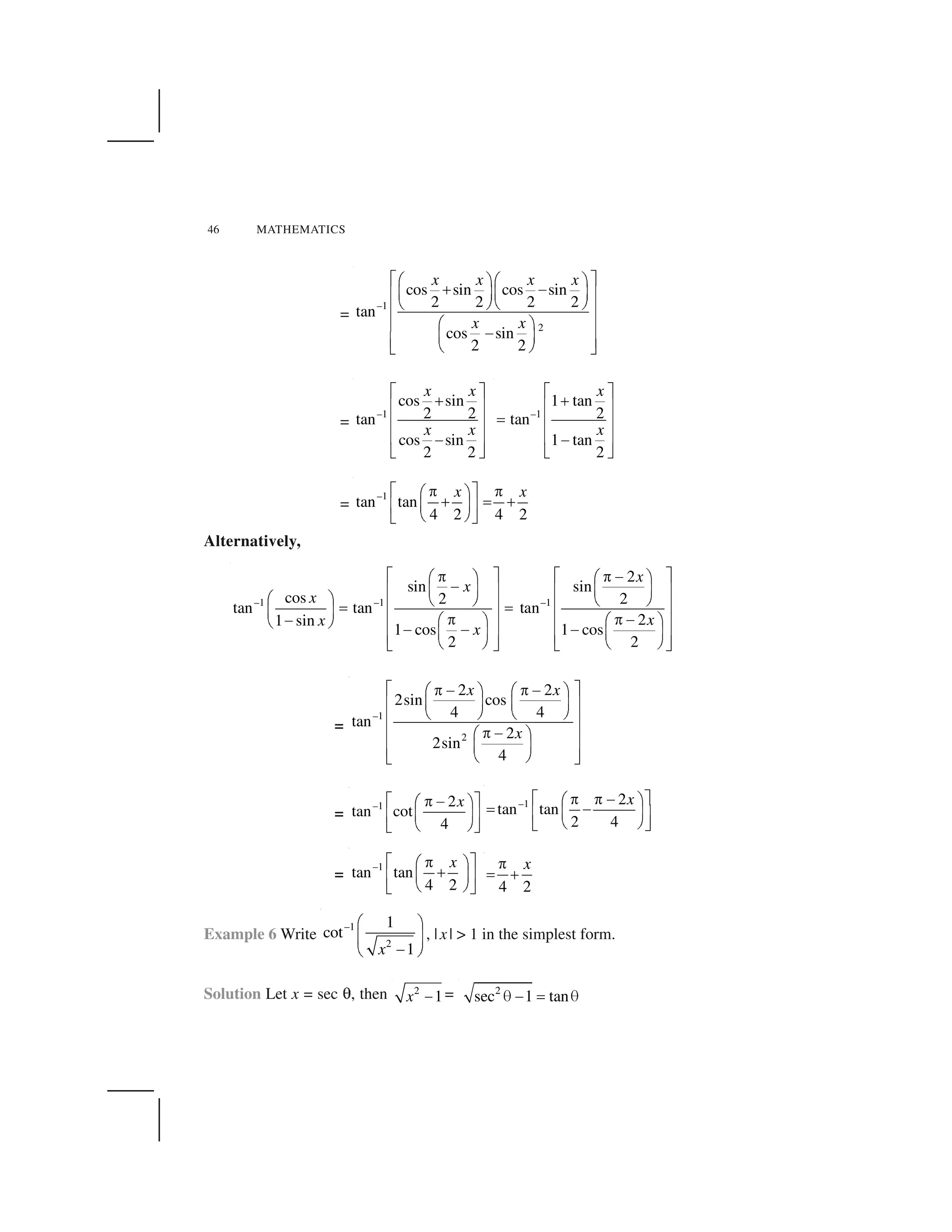46 MATHEMATICS
=
–1
2
cos sin cos sin
2 2 2 2
tan
cos sin
2 2
x x x x
x x
  ✁✂ ✄✂ ✄
☎ ✆✝ ✞✝ ✞✟ ✠
✡ ☛✡ ☛
✟ ✠
✂ ✄✟ ✠
✆✝ ✞✟ ✠✡ ☛☞ ✌
=
–1
cos sin
2 2tan
cos sin
2 2
x x
x x
✍ ✎
✏
✑ ✒
✑ ✒
✑ ✒✓
✔ ✕
–1
1 tan
2tan
1 tan
2
x
x
✍ ✎
✏
✑ ✒
✖ ✑ ✒
✑ ✒✓
✔ ✕
=
–1
tan tan
4 2 4 2
x x✗ ✘✙ ✙✚ ✛
✜ ✢ ✜✣ ✤✥ ✦
✧ ★✩ ✪
Alternatively,
–1 –1 –1
2
sin sin
cos 2 2
tan tan tan
21 sin
1 cos 1 cos
2 2
x
x
x
xx
x
✫ ✬ ✫ ✬✭ ✭ ✮✯ ✰ ✯ ✰
✮✱ ✲ ✱ ✲✳ ✴ ✳ ✴
✯ ✰ ✵ ✶ ✵ ✶
✳ ✴ ✳ ✴✷ ✷✱ ✲
✭ ✭ ✮✮ ✯ ✰ ✯ ✰✳ ✴ ✳ ✴✵ ✶
✮ ✮ ✮✱ ✲ ✱ ✲✳ ✴ ✳ ✴✵ ✶ ✵ ✶✸ ✹ ✸ ✹
=
–1
2
2 2
2sin cos
4 4
tan
2
2sin
4
x x
x
✫ ✬✭ ✮ ✭ ✮✯ ✰ ✯ ✰
✱ ✲ ✱ ✲✳ ✴
✵ ✶ ✵ ✶
✳ ✴
✭ ✮✯ ✰✳ ✴
✱ ✲✳ ✴✵ ✶✸ ✹
=
–1 2
tan cot
4
x✺ ✻✼ ✽✾ ✿
❀ ❁❂ ❃
❄ ❅❆ ❇
–1 2
tan tan
2 4
x✺ ✻✼ ✼ ✽✾ ✿
❈ ✽❀ ❁❂ ❃
❄ ❅❆ ❇
=
–1
tan tan
4 2
x✗ ✘✙✚ ✛
✜✣ ✤✥ ✦
✧ ★✩ ✪ 4 2
x❉
❊ ❋
Example 6 Write
–1
2
1
cot
1x
● ❍
■ ❏
❑▲ ▼
, |x| > 1 in the simplest form.
Solution Let x = sec ◆, then 2
1x ❖ = 2
sec 1 tan€ ❑ ◗ €
 