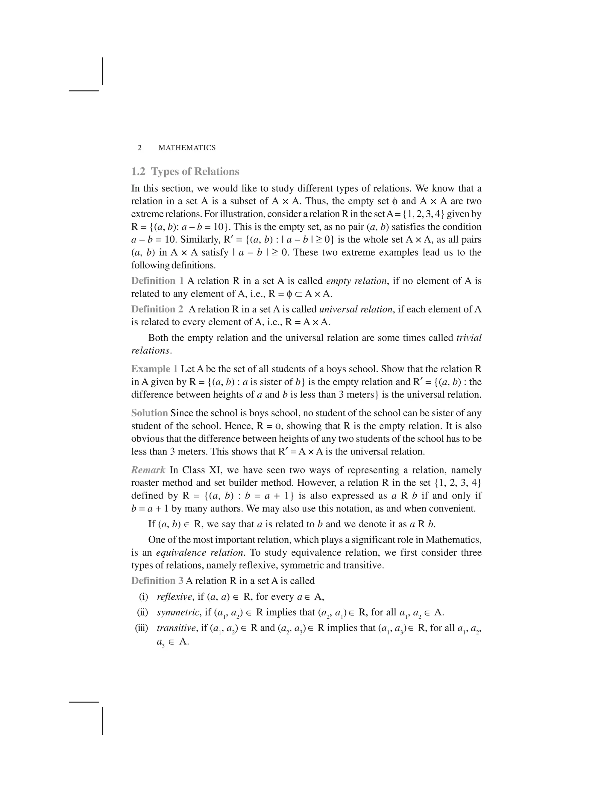 MATHEMATICS2
1.2 Types of Relations
In this section, we would like to study different types of relations. We know that a
relation in a set A is a subset of A × A. Thus, the empty set ✄ and A × A are two
extreme relations. For illustration, consider a relation R in the setA= {1, 2, 3, 4} given by
R = {(a, b): a – b = 10}. This is the empty set, as no pair (a, b) satisfies the condition
a – b = 10. Similarly, R☎ = {(a, b) : | a – b | ✆ 0} is the whole set A × A, as all pairs
(a, b) in A × A satisfy | a – b | ✆ 0. These two extreme examples lead us to the
followingdefinitions.
Definition 1 A relation R in a set A is called empty relation, if no element of A is
related to any element of A, i.e., R = ✄   A × A.
Definition 2 A relation R in a set A is called universal relation, if each element of A
is related to every element of A, i.e., R = A × A.
Both the empty relation and the universal relation are some times called trivial
relations.
Example 1 Let A be the set of all students of a boys school. Show that the relation R
in A given by R = {(a, b) : a is sister of b} is the empty relation and R☎ = {(a, b) : the
difference between heights of a and b is less than 3 meters} is the universal relation.
Solution Since the school is boys school, no student of the school can be sister of any
student of the school. Hence, R = ✄, showing that R is the empty relation. It is also
obvious that the difference between heights of any two students of the school has to be
less than 3 meters. This shows that R☎ = A × A is the universal relation.
Remark In Class XI, we have seen two ways of representing a relation, namely
roaster method and set builder method. However, a relation R in the set {1, 2, 3, 4}
defined by R = {(a, b) : b = a + 1} is also expressed as a R b if and only if
b = a + 1 by many authors. We may also use this notation, as and when convenient.
If (a, b) ✂ R, we say that a is related to b and we denote it as a R b.
One of the most important relation, which plays a significant role in Mathematics,
is an equivalence relation. To study equivalence relation, we first consider three
types of relations, namely reflexive, symmetric and transitive.
Definition 3 A relation R in a set A is called
(i) reflexive, if (a, a) ✂ R, for every a ✂ A,
(ii) symmetric, if (a1
, a2
) ✂ R implies that (a2
, a1
) ✂ R, for all a1
, a2
✂ A.
(iii) transitive, if (a1
, a2
) ✂ R and (a2
, a3
) ✂ R implies that (a1
, a3
)✂ R, for all a1
, a2
✱
a3
✂ A.
 