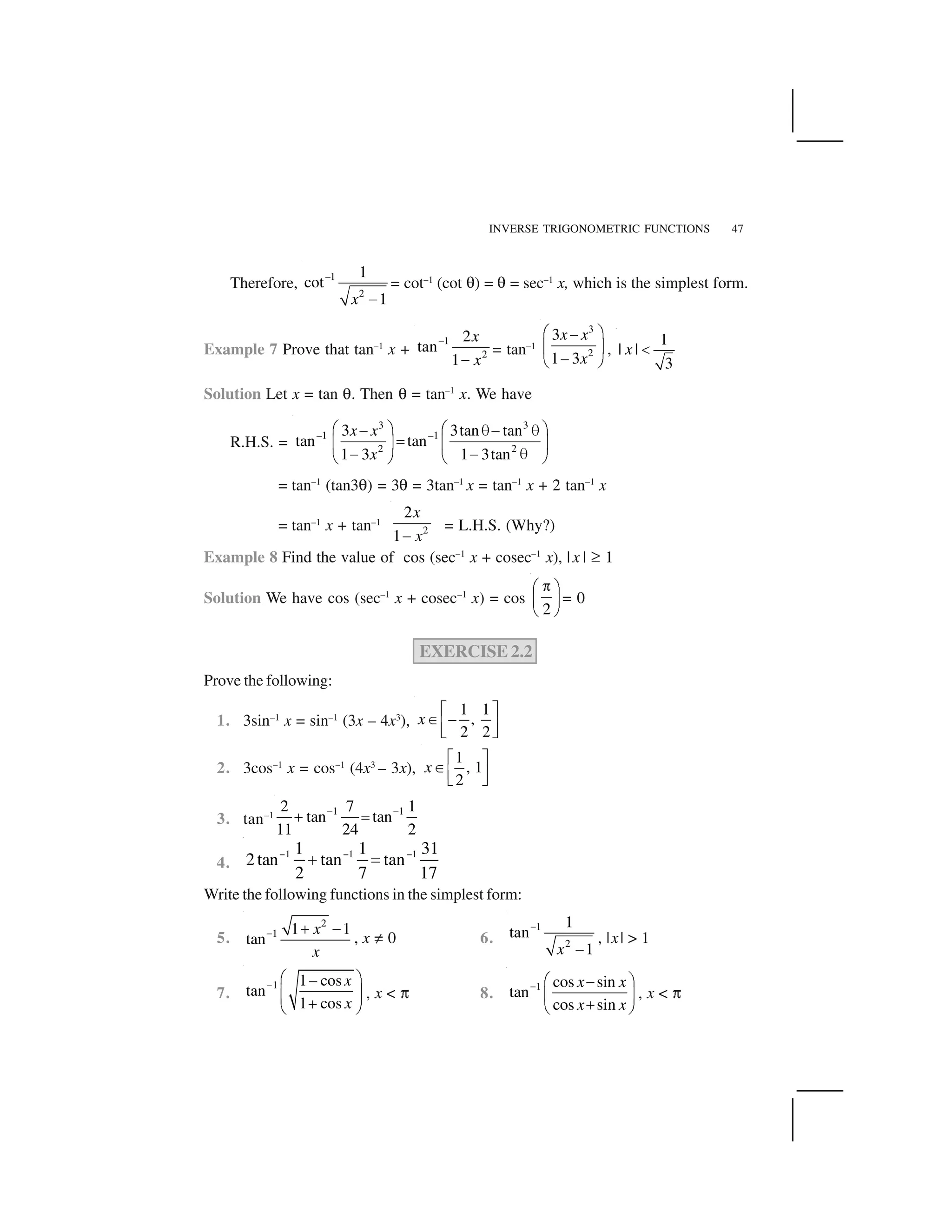 INVERSE TRIGONOMETRIC FUNCTIONS 47
Therefore,
–1
2
1
cot
1x  
= cot–1
(cot ✟) = ✟ = sec–1
x, which is the simplest form.
Example 7 Prove that tan–1
x +
–1
2
2
tan
1
x
x✁
= tan–1
3
2
3
1 3
x x
x
✂ ✄✁
☎ ✆
✁✝ ✞
,
1
| |
3
x ✠
Solution Let x = tan ✟. Then ✟ = tan–1
x. We have
R.H.S. =
3 3
–1 –1
2 2
3 3tan tan
tan tan
1 3 1 3tan
x x
x
✂ ✄ ✂ ✄✁ ✡✁ ✡
☛☎ ✆ ☎ ✆
✁ ✁ ✡✝ ✞ ✝ ✞
= tan–1
(tan3✟) = 3✟ = 3tan–1
x = tan–1
x + 2 tan–1
x
= tan–1
x + tan–1
2
2
1
x
x✁
= L.H.S. (Why?)
Example 8 Find the value of cos (sec–1
x + cosec–1
x), |x | ☞ 1
Solution We have cos (sec–1
x + cosec–1
x) = cos
2
✌✍ ✎
✏ ✑
✒ ✓
= 0
EXERCISE 2.2
Prove the following:
1. 3sin–1
x = sin–1
(3x – 4x3
),
1 1
– ,
2 2
x
✔ ✕✖✗ ✘✙ ✚
2. 3cos–1
x = cos–1
(4x3
– 3x),
1
, 1
2
x
✔ ✕✖✗ ✘✙ ✚
3. tan–1 1 12 7 1
tan tan
11 24 2
✛ ✛✜ ✢
4.
1 1 11 1 31
2tan tan tan
2 7 17
✣ ✣ ✣✤ ✥
Write the following functions in the simplest form:
5.
2
1 1 1
tan
x
x
✦ ✧ ★
, x ✩ 0 6.
1
2
1
tan
1x
✪
 
, |x| > 1
7.
1 1 cos
tan
1 cos
x
x
✫ ✬ ✭✮
✯ ✰✯ ✰✱✲ ✳
, x < ✴ 8.
1 cos sin
tan
cos sin
x x
x x
✵ ✶ ✷✸
✹ ✺
✻✼ ✽
, x < ✴
 