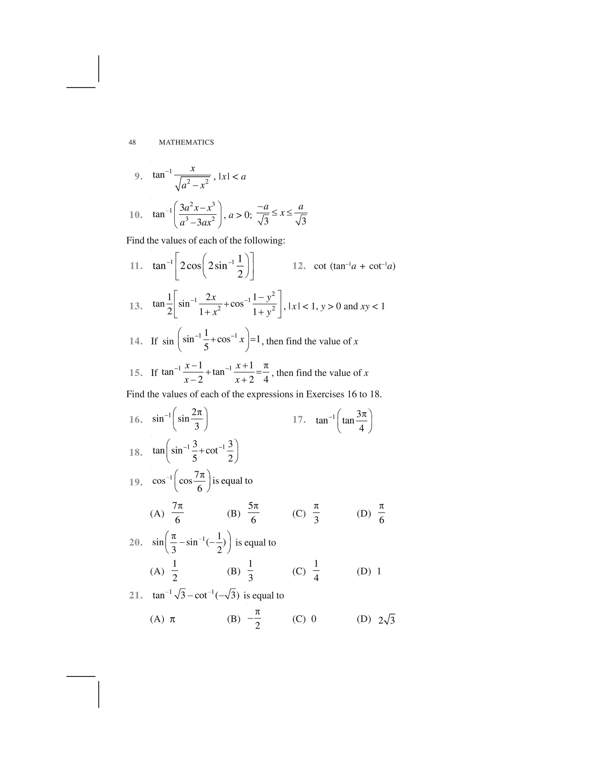 48 MATHEMATICS
9.
1
2 2
tan
x
a x
 
✁
, |x| < a
10.
2 3
1
3 2
3
tan
3
a x x
a ax
✂ ✄ ☎✆
✝ ✞
✆✟ ✠
, a > 0;
3 3
a a
x
✡
☛ ☛
Find the values of each of the following:
11.
–1 –1 1
tan 2cos 2sin
2
☞ ✌✍ ✎
✏ ✑✒ ✓
✔ ✕✖ ✗
12. cot (tan–1
a + cot–1
a)
13.
2
–1 –1
2 2
1 2 1
tan sin cos
2 1 1
x y
x y
✘ ✙✆
✚✛ ✜
✚ ✚✢ ✣
, |x | < 1, y > 0 and xy < 1
14. If sin
–1 –11
sin cos 1
5
x
✤ ✥
✦ ✧★ ✩
✪ ✫
, then find the value of x
15. If
–1 –11 1
tan tan
2 2 4
x x
x x
✬ ✭ ✮
✭ ✯
✬ ✭
, then find the value of x
Find the values of each of the expressions in Exercises 16 to 18.
16.
–1 2
sin sin
3
✰✱ ✲
✳ ✴
✵ ✶
17. –1 3
tan tan
4
✷✤ ✥
★ ✩
✪ ✫
18.
–1 –13 3
tan sin cot
5 2
✤ ✥
✦★ ✩
✪ ✫
19.
1 7
cos cos is equal to
6
✸ ✹✺ ✻
✼ ✽
✾ ✿
(A)
7
6
✮
(B)
5
6
✮
(C)
3
✮
(D)
6
✮
20. 1 1
sin sin ( )
3 2
✸✹✺ ✻
❀ ❀✼ ✽
✾ ✿
is equal to
(A)
1
2
(B)
1
3
(C)
1
4
(D) 1
21. 1 1
tan 3 cot ( 3)✂ ✂
✆ ✆ is equal to
(A) ❁ (B)
2
✮
✬ (C) 0 (D) 2 3
 