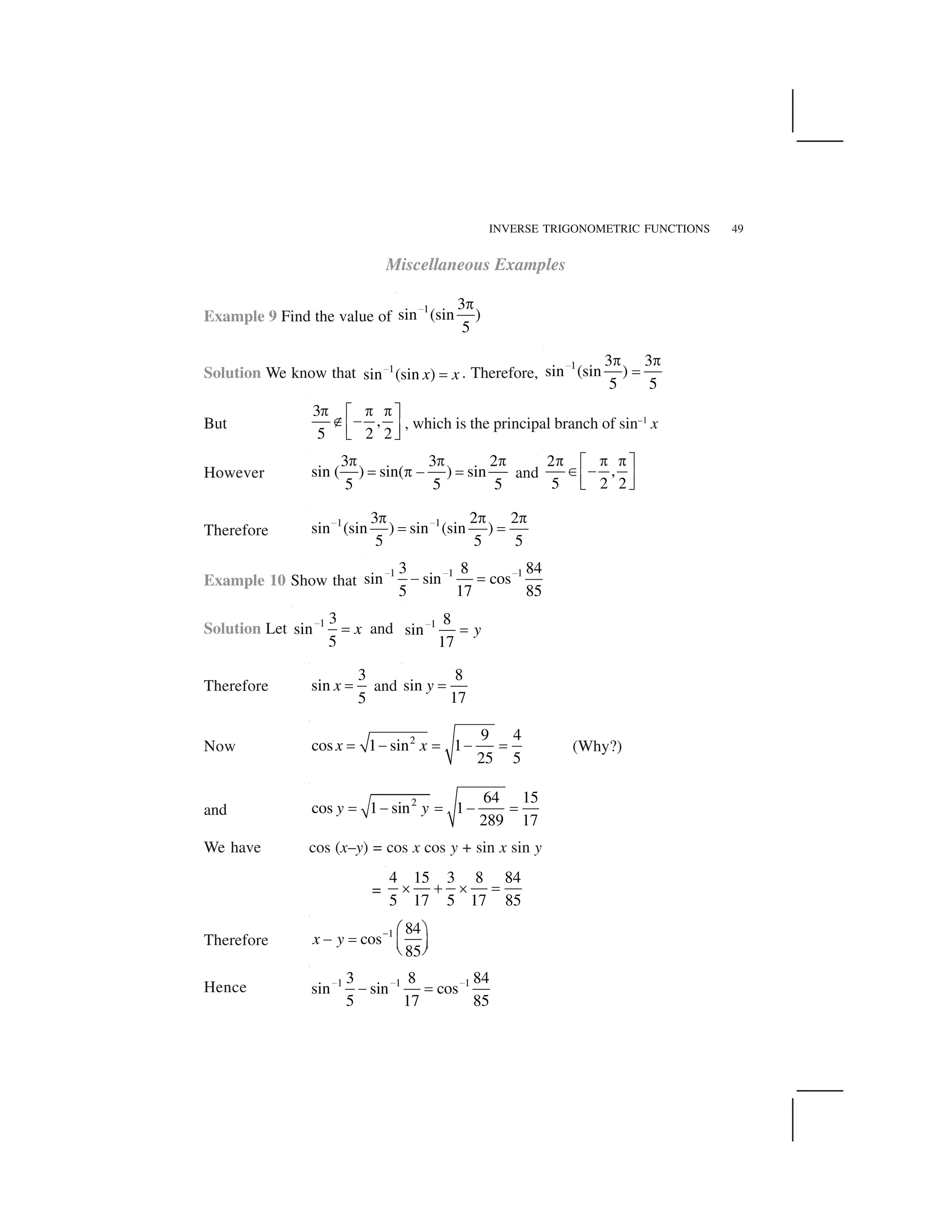 INVERSE TRIGONOMETRIC FUNCTIONS 49
Miscellaneous Examples
Example 9 Find the value of
1 3
sin (sin )
5
  ✁
Solution We know that 1
sin (sin )x x✂
✄ . Therefore,
1 3 3
sin (sin )
5 5
  ✁ ✁
☎
But
3
,
5 2 2
✆ ✆ ✆✝ ✞
✟ ✠
✡ ☛
☞ ✌
, which is the principal branch of sin–1
x
However
3 3 2
sin ( ) sin( ) sin
5 5 5
✁ ✁ ✁
☎ ✁ ✍ ☎ and
2
,
5 2 2
✎ ✎ ✎✏ ✑
✒ ✓
✔ ✕
✖ ✗
Therefore
1 13 2 2
sin (sin ) sin (sin )
5 5 5
✘ ✘✙ ✙ ✙
✚ ✚
Example 10 Show that
1 1 13 8 84
sin sin cos
5 17 85
     
✍ ☎
Solution Let 1 3
sin
5
x 
☎ and 1 8
sin
17
y 
☎
Therefore
3
sin
5
x ☎ and
8
sin
17
y ☎
Now 2 9 4
cos 1 sin 1
25 5
x x✛ ✜ ✛ ✜ ✛ (Why?)
and
2 64 15
cos 1 sin 1
289 17
y y✢ ✣ ✢ ✣ ✢
We have cos (x–y) = cos x cos y + sin x sin y
=
4 15 3 8 84
5 17 5 17 85
✤ ✥ ✤ ☎
Therefore
1 84
cos
85
x y ✦ ✧ ★
✣ ✢ ✩ ✪
✫ ✬
Hence 1 1 13 8 84
sin sin cos
5 17 85
     
✍ ☎
 