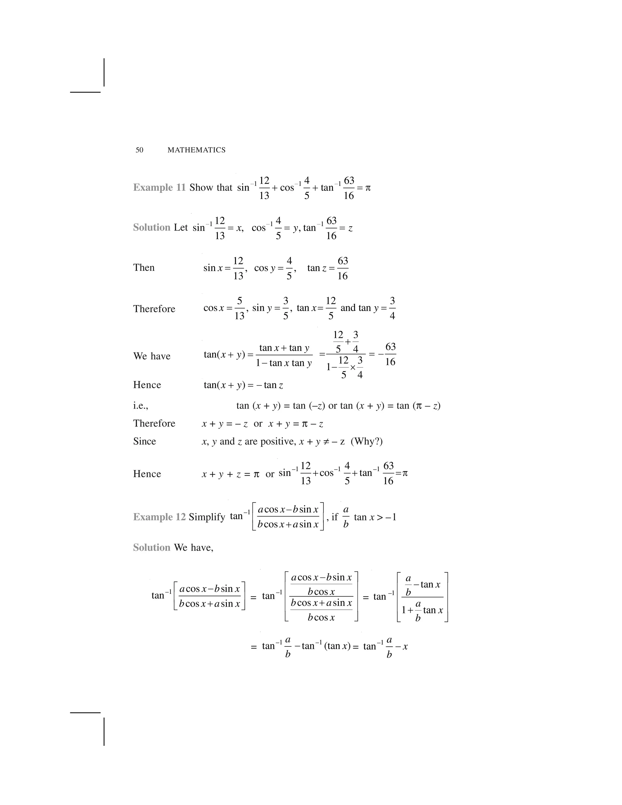 50 MATHEMATICS
Example 11 Show that 1 1 112 4 63
sin cos tan
13 5 16
     
✁ ✁ ✂ ✄
Solution Let 1 1 112 4 63
sin , cos , tan
13 5 16
x y z     
✂ ✂ ✂
Then
12 4 63
sin , cos , tan
13 5 16
x y z✂ ✂ ✂
Therefore
5 3 12 3
cos , sin , tan and tan
13 5 5 4
x y x y✂ ✂ ✂ ✂
We have
tan tan
tan( )
1 tan tan
x y
x y
x y
☎
☎ ✆
✝
12 3
635 4
12 3 161
5 4
✞
✟ ✟ ✠
✠ ✡
Hence tan( ) tanx y z☛ ☞ ✌
i.e., tan (x + y) = tan (–z) or tan (x + y) = tan (✍ – z)
Therefore x + y = – z or x + y = ✍ – z
Since x, y and z are positive, x + y ✎ – z (Why?)
Hence x + y + z = ✍ or
–1 –1 –112 4 63
sin cos tan
13 5 16
✁ ✁ ✂✄
Example 12 Simplify
–1 cos sin
tan
cos sin
a x b x
b x a x
✏ ✑✌
✒ ✓
☛✔ ✕
, if
a
b
tan x > –1
Solution We have,
–1 cos sin
tan
cos sin
a x b x
b x a x
✖ ✗✘
✙ ✚
✛✜ ✢
=
–1
cos sin
costan
cos sin
cos
a x b x
b x
b x a x
b x
✣✤ ✥
✦ ✧
✦ ✧
★
✦ ✧
✩ ✪
=
–1
tan
tan
1 tan
a
x
b
a
x
b
✤ ✥
✣
✦ ✧
✦ ✧
✦ ✧★
✩ ✪
=
–1 –1
tan tan (tan )
a
x
b
✫ =
–1
tan
a
x
b
✬
 