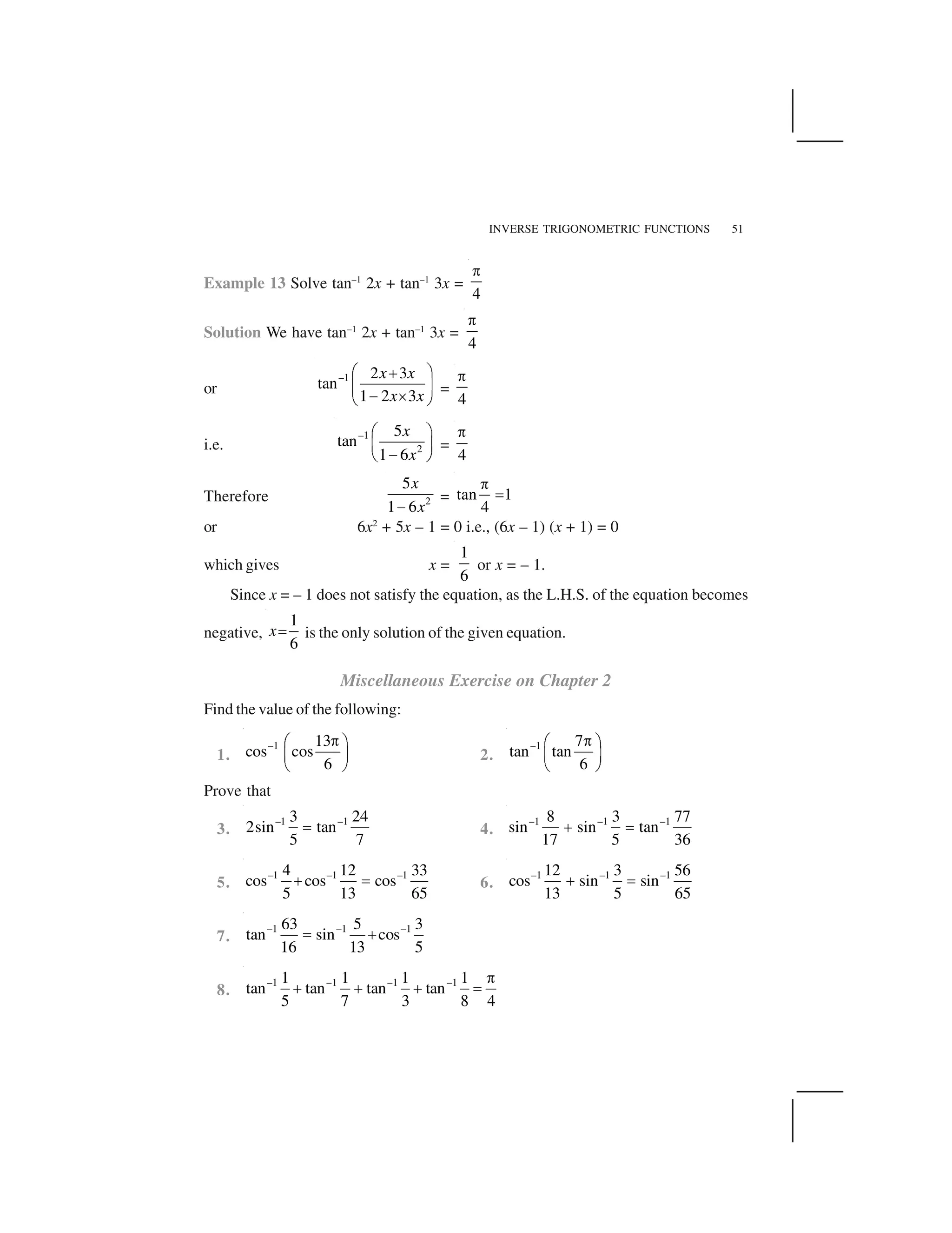 INVERSE TRIGONOMETRIC FUNCTIONS 51
Example 13 Solve tan–1
2x + tan–1
3x =
4
 
Solution We have tan–1
2x + tan–1
3x =
4
 
or
–1 2 3
tan
1 2 3
x x
x x
✁ ✂✄
☎ ✆
✝ ✞✟ ✠
=
4
 
i.e.
–1
2
5
tan
1 6
x
x
✡ ☛
☞ ✌
✍✎ ✏
=
4
✑
Therefore 2
5
1 6
x
x✒
= tan 1
4
 
✓
or 6x2
+ 5x – 1 = 0 i.e., (6x – 1) (x + 1) = 0
which gives x =
1
6
or x = – 1.
Since x = – 1 does not satisfy the equation, as the L.H.S. of the equation becomes
negative,
1
6
x✓ is the only solution of the given equation.
Miscellaneous Exercise on Chapter 2
Find the value of the following:
1.
–1 13
cos cos
6
✔✕ ✖
✗ ✘
✙ ✚
2.
–1 7
tan tan
6
✔✕ ✖
✗ ✘
✙ ✚
Prove that
3.
–1 –13 24
2sin tan
5 7
✓ 4.
–1 –1 –18 3 77
sin sin tan
17 5 36
✛ ✓
5.
–1 –1 –14 12 33
cos cos cos
5 13 65
✛ ✓ 6.
–1 –1 –112 3 56
cos sin sin
13 5 65
✛ ✓
7.
–1 –1 –163 5 3
tan sin cos
16 13 5
✓ ✛
8.
–1 1 1 11 1 1 1
tan tan tan tan
5 7 3 8 4
✜ ✜ ✜  
✛ ✛ ✛ ✓
 