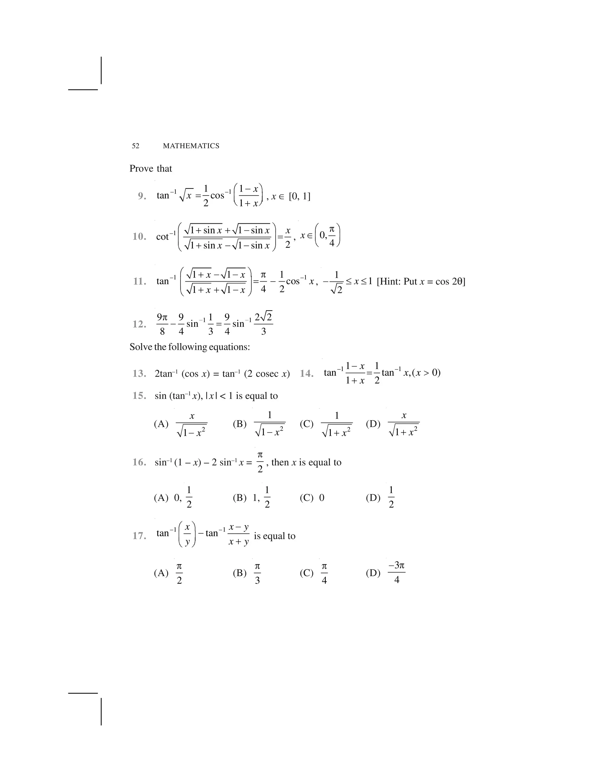 52 MATHEMATICS
Prove that
9.
–1 –11 1
tan cos
2 1
x
x
x
 ✁ ✂
✄ ☎ ✆✝ ✞✟
, x ✠ [0, 1]
10. –1 1 sin 1 sin
cot
21 sin 1 sin
x x x
x x
✡ ☛☞ ☞ ✌
✍✎ ✏✎ ✏☞ ✌ ✌✑ ✒
, 0,
4
x
✓✔ ✕✖✗ ✘
✙ ✚
11.
–1 –11 1 1
tan cos
4 21 1
x x
x
x x
✡ ☛☞ ✌ ✌ ✛
✍ ✌✎ ✏✎ ✏☞ ☞ ✌✑ ✒
,
1
1
2
x✜ ✢ ✢ [Hint: Put x = cos 2✣]
12.
1 19 9 1 9 2 2
sin sin
8 4 3 4 3
✤ ✤✓
✜ ✥
Solve the following equations:
13. 2tan–1
(cos x) = tan–1
(2 cosec x) 14.
–1 –11 1
tan tan ,( 0)
1 2
x
x x
x
✦
✧ ★
✩
15. sin (tan–1
x), |x| < 1 is equal to
(A) 2
1
x
x✪
(B) 2
1
1 x✪
(C) 2
1
1 x✫
(D) 2
1
x
x✫
16. sin–1
(1 – x) – 2 sin–1
x =
2
✬
, then x is equal to
(A) 0,
1
2
(B) 1,
1
2
(C) 0 (D)
1
2
17.
1 1
tan tan
x x y
y x y
✭ ✭ ✪✮ ✯ ✪✰ ✱ ✫✲ ✳
is equal to
(A)
2
✬
(B)
3
✬
(C)
4
✬
(D)
3
4
✦ ✬
 