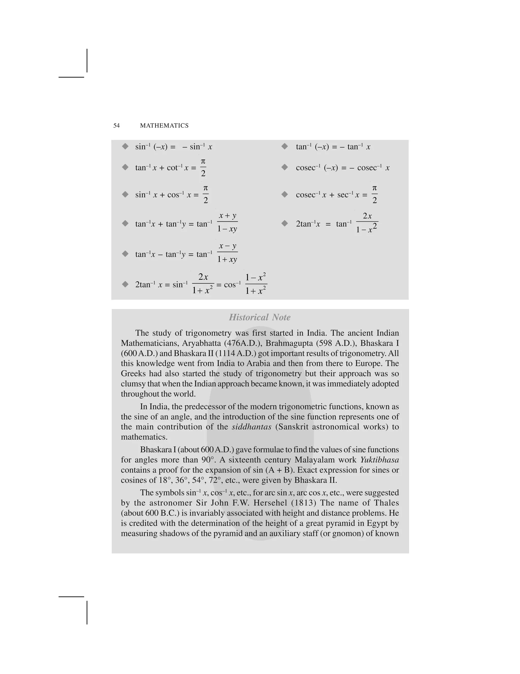 54 MATHEMATICS
  sin–1
(–x) = – sin–1
x   tan–1
(–x) = – tan–1
x
  tan–1
x + cot–1
x =
2
✁   cosec–1
(–x) = – cosec–1
x
  sin–1
x + cos–1
x =
2
✁   cosec–1
x + sec–1
x =
2
✁
  tan–1
x + tan–1
y = tan–1
1
x y
xy
✂
✄   2tan–1
x = tan–1
2
21
x
x☎
  tan–1
x – tan–1
y = tan–1
1
x y
xy
✆
✝
  2tan–1
x = sin–1
2
2
1
x
x✞ = cos–1
2
2
1
1
x
x
✟
✠
Historical Note
The study of trigonometry was first started in India. The ancient Indian
Mathematicians, Aryabhatta (476A.D.), Brahmagupta (598 A.D.), Bhaskara I
(600A.D.) and Bhaskara II (1114A.D.) got important results of trigonometry.All
this knowledge went from India to Arabia and then from there to Europe. The
Greeks had also started the study of trigonometry but their approach was so
clumsy that when the Indian approach became known, it was immediately adopted
throughout the world.
In India, the predecessor of the modern trigonometric functions, known as
the sine of an angle, and the introduction of the sine function represents one of
the main contribution of the siddhantas (Sanskrit astronomical works) to
mathematics.
Bhaskara I (about 600A.D.) gave formulae to find the values of sine functions
for angles more than 90°. A sixteenth century Malayalam work Yuktibhasa
contains a proof for the expansion of sin (A + B). Exact expression for sines or
cosines of 18°, 36°, 54°, 72°, etc., were given by Bhaskara II.
The symbols sin–1
x, cos–1
x, etc., for arc sin x, arc cos x, etc., were suggested
by the astronomer Sir John F.W. Hersehel (1813) The name of Thales
(about 600 B.C.) is invariably associated with height and distance problems. He
is credited with the determination of the height of a great pyramid in Egypt by
measuring shadows of the pyramid and an auxiliary staff (or gnomon) of known
 