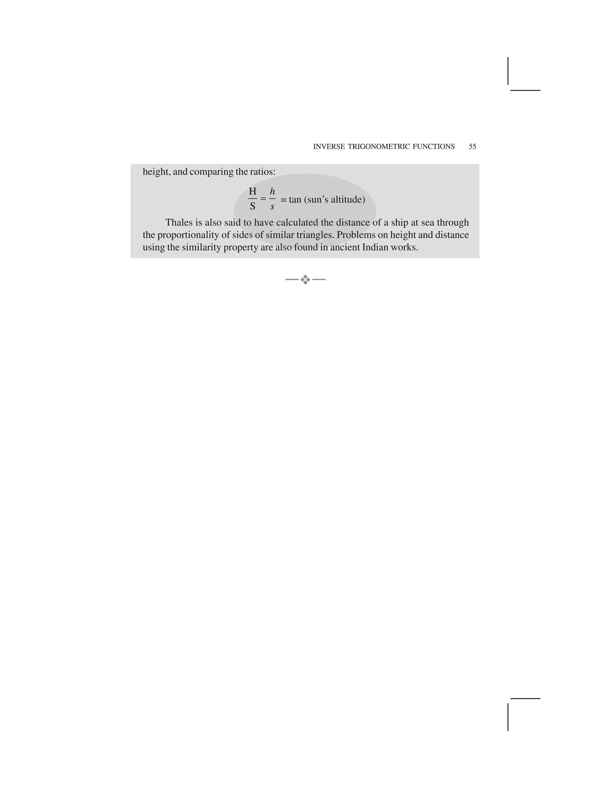 INVERSE TRIGONOMETRIC FUNCTIONS 55
height, and comparing the ratios:
H
S
h
s
  = tan (sun’s altitude)
Thales is also said to have calculated the distance of a ship at sea through
the proportionality of sides of similar triangles. Problems on height and distance
using the similarity property are also found in ancient Indian works.
—✁✁—
 
