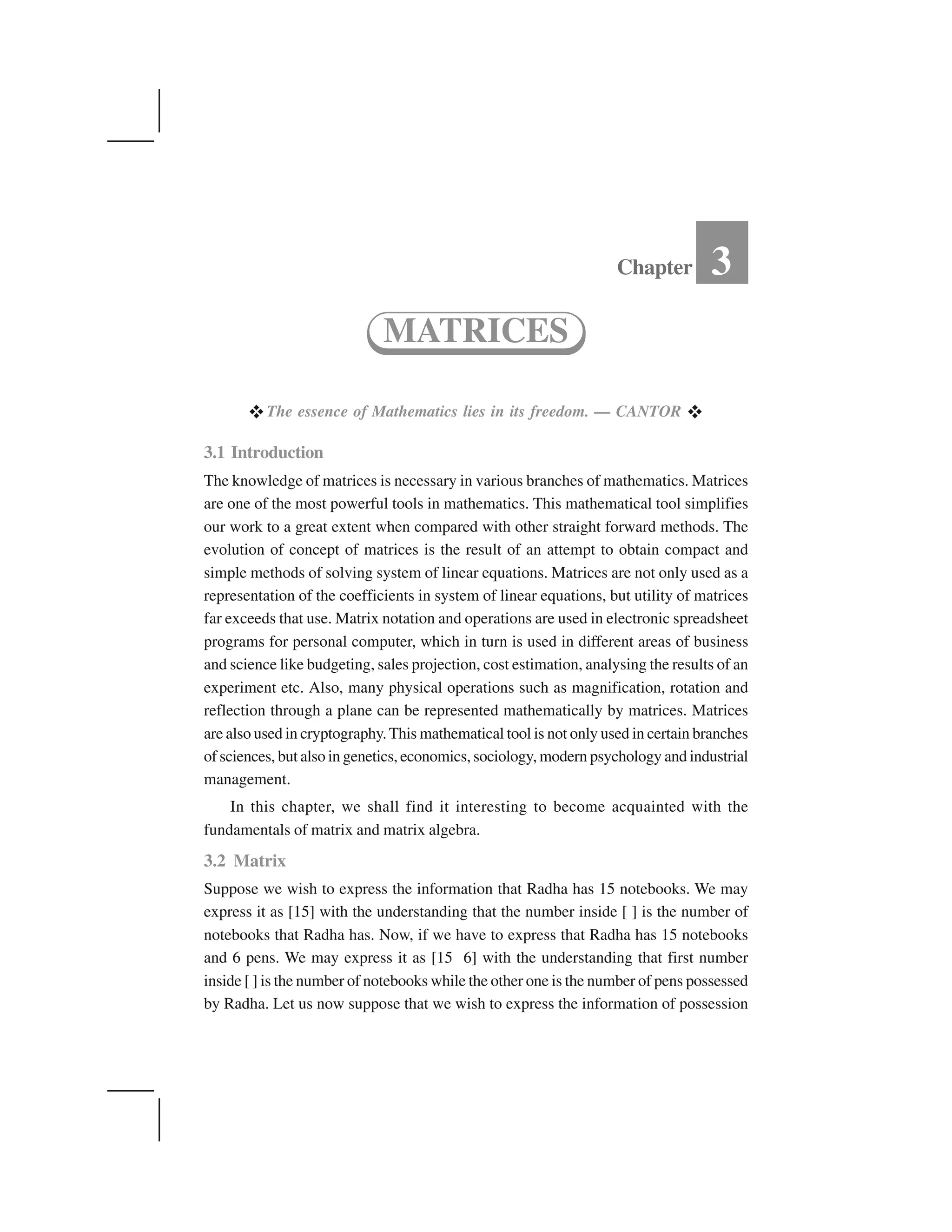  The essence of Mathematics lies in its freedom. — CANTOR  
3.1 Introduction
The knowledge of matrices is necessary in various branches of mathematics. Matrices
are one of the most powerful tools in mathematics. This mathematical tool simplifies
our work to a great extent when compared with other straight forward methods. The
evolution of concept of matrices is the result of an attempt to obtain compact and
simple methods of solving system of linear equations. Matrices are not only used as a
representation of the coefficients in system of linear equations, but utility of matrices
far exceeds that use. Matrix notation and operations are used in electronic spreadsheet
programs for personal computer, which in turn is used in different areas of business
and science like budgeting, sales projection, cost estimation, analysing the results of an
experiment etc. Also, many physical operations such as magnification, rotation and
reflection through a plane can be represented mathematically by matrices. Matrices
are also used in cryptography.This mathematical tool is not only used in certain branches
of sciences, but also in genetics, economics, sociology, modern psychology and industrial
management.
In this chapter, we shall find it interesting to become acquainted with the
fundamentals of matrix and matrix algebra.
3.2 Matrix
Suppose we wish to express the information that Radha has 15 notebooks. We may
express it as [15] with the understanding that the number inside [ ] is the number of
notebooks that Radha has. Now, if we have to express that Radha has 15 notebooks
and 6 pens. We may express it as [15 6] with the understanding that first number
inside [ ] is the number of notebooks while the other one is the number of pens possessed
by Radha. Let us now suppose that we wish to express the information of possession
Chapter 3
MATRICES
 