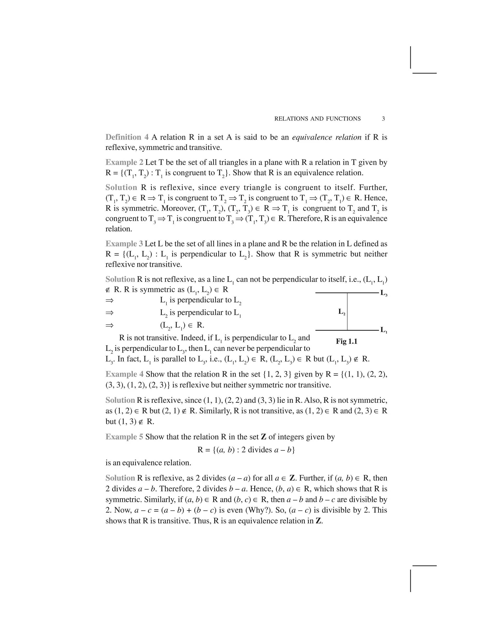 RELATIONS AND FUNCTIONS 3
Definition 4 A relation R in a set A is said to be an equivalence relation if R is
reflexive, symmetric and transitive.
Example 2 Let T be the set of all triangles in a plane with R a relation in T given by
R = {(T1
, T2
) : T1
is congruent to T2
}. Show that R is an equivalence relation.
Solution R is reflexive, since every triangle is congruent to itself. Further,
(T1
, T2
) ✂ R ✞ T1
is congruent to T2
✞ T2
is congruent to T1
✞ (T2
, T1
) ✂ R. Hence,
R is symmetric. Moreover, (T1
, T2
), (T2
, T3
) ✂ R ✞ T1
is congruent to T2
and T2
is
congruent to T3
✞T1
is congruent to T3
✞(T1
, T3
) ✂R. Therefore, R is an equivalence
relation.
Example 3 Let L be the set of all lines in a plane and R be the relation in L defined as
R = {(L1
, L2
) : L1
is perpendicular to L2
}. Show that R is symmetric but neither
reflexive nor transitive.
Solution R is not reflexive, as a line L1
can not be perpendicular to itself, i.e., (L1
, L1
)
✟ R. R is symmetric as (L1
, L2
) ✂ R
✞ L1
is perpendicular to L2
✞ L2
is perpendicular to L1
✞ (L2
, L1
) ✂ R.
R is not transitive. Indeed, if L1
is perpendicular to L2
and
L2
is perpendicular to L3
, then L1
can never be perpendicular to
L3
. In fact, L1
is parallel to L3
, i.e., (L1
, L2
) ✂ R, (L2
, L3
) ✂ R but (L1
, L3
) ✟ R.
Example 4 Show that the relation R in the set {1, 2, 3} given by R = {(1, 1), (2, 2),
(3, 3), (1, 2), (2, 3)} is reflexive but neither symmetric nor transitive.
Solution R is reflexive, since (1, 1), (2, 2) and (3, 3) lie in R. Also, R is not symmetric,
as (1, 2) ✂R but (2, 1) ✟ R. Similarly, R is not transitive, as (1, 2) ✂ R and (2, 3) ✂ R
but (1, 3) ✟ R.
Example 5 Show that the relation R in the set Z of integers given by
R = {(a, b) : 2 divides a – b}
is an equivalence relation.
Solution R is reflexive, as 2 divides (a – a) for all a ✂ Z. Further, if (a, b) ✂ R, then
2 divides a – b. Therefore, 2 divides b – a. Hence, (b, a) ✂ R, which shows that R is
symmetric. Similarly, if (a, b) ✂ R and (b, c) ✂ R, then a – b and b – c are divisible by
2. Now, a – c = (a – b) + (b – c) is even (Why?). So, (a – c) is divisible by 2. This
shows that R is transitive. Thus, R is an equivalence relation in Z.
Fig 1.1
 