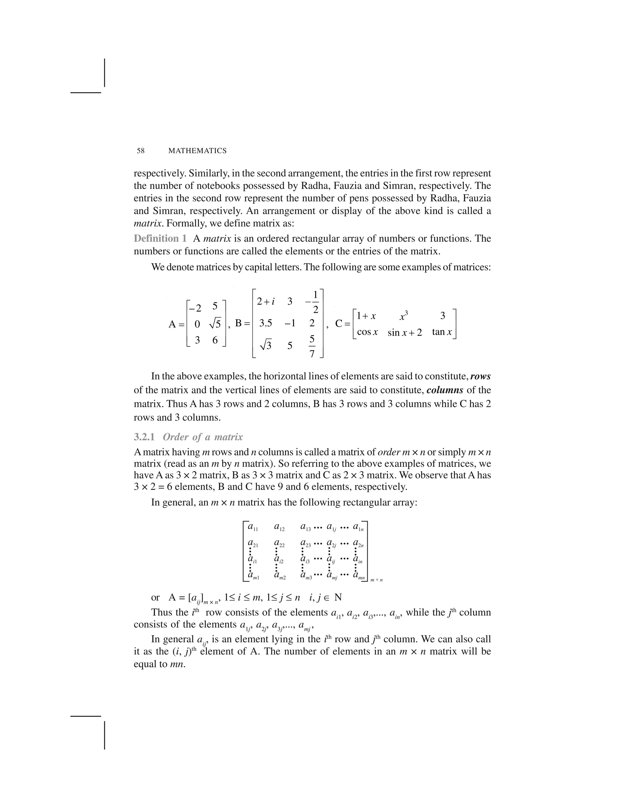 58 MATHEMATICS
respectively. Similarly, in the second arrangement, the entries in the first row represent
the number of notebooks possessed by Radha, Fauzia and Simran, respectively. The
entries in the second row represent the number of pens possessed by Radha, Fauzia
and Simran, respectively. An arrangement or display of the above kind is called a
matrix. Formally, we define matrix as:
Definition 1 A matrix is an ordered rectangular array of numbers or functions. The
numbers or functions are called the elements or the entries of the matrix.
We denote matrices by capital letters. The following are some examples of matrices:
5– 2
A 0 5
3 6
  ✁
✂ ✄
☎ ✂ ✄
✂ ✄
✆ ✝
,
1
2 3
2
B 3.5 –1 2
5
3 5
7
i
✞ ✟
✠ ✡
☛ ☞
☛ ☞
✌ ☛ ☞
☛ ☞
☛ ☞
✍ ✎
,
3
1 3
C
cos tansin 2
x x
x xx
✏ ✑✒
✓ ✔ ✕
✒✖ ✗
In the above examples, the horizontal lines of elements are said to constitute, rows
of the matrix and the vertical lines of elements are said to constitute, columns of the
matrix. Thus A has 3 rows and 2 columns, B has 3 rows and 3 columns while C has 2
rows and 3 columns.
3.2.1 Order of a matrix
Amatrix having m rows and n columns is called a matrix of order m × n or simply m × n
matrix (read as an m by n matrix). So referring to the above examples of matrices, we
have A as 3 × 2 matrix, B as 3 × 3 matrix and C as 2 × 3 matrix. We observe thatA has
3 × 2 = 6 elements, B and C have 9 and 6 elements, respectively.
In general, an m × n matrix has the following rectangular array:
or A = [aij
]m × n
, 1✘ i ✘ m, 1✘ j ✘ n i, j ✙ N
Thus the ith
row consists of the elements ai1
, ai2
, ai3
,..., ain
, while the jth
column
consists of the elements a1j
, a2j
, a3j
,..., amj
,
In general aij
, is an element lying in the ith
row and jth
column. We can also call
it as the (i, j)th
element of A. The number of elements in an m × n matrix will be
equal to mn.
 