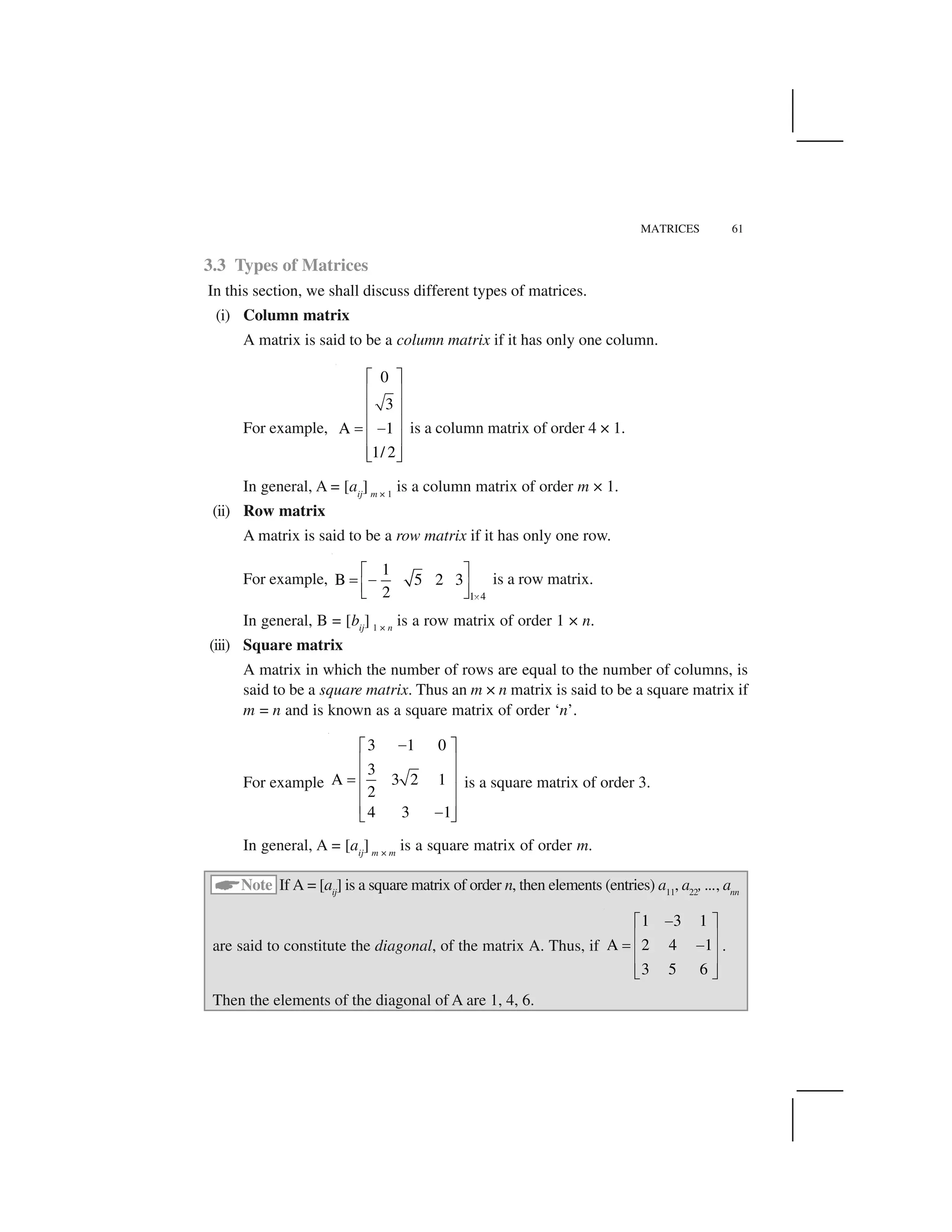 MATRICES 61
3.3 Types of Matrices
In this section, we shall discuss different types of matrices.
(i) Column matrix
A matrix is said to be a column matrix if it has only one column.
For example,
0
3
A 1
1/ 2
  ✁
✂ ✄
✂ ✄
✂ ✄☎ ✆
✂ ✄
✂ ✄✝ ✞
is a column matrix of order 4 × 1.
In general, A = [aij
] m × 1
is a column matrix of order m × 1.
(ii) Row matrix
A matrix is said to be a row matrix if it has only one row.
For example,
1 4
1
B 5 2 3
2 ✟
✠ ✡
☛ ☞
✌ ✍
✎ ✏
is a row matrix.
In general, B = [bij
] 1 × n
is a row matrix of order 1 × n.
(iii) Square matrix
A matrix in which the number of rows are equal to the number of columns, is
said to be a square matrix. Thus an m × n matrix is said to be a square matrix if
m = n and is known as a square matrix of order ‘n’.
For example
3 1 0
3
A 3 2 1
2
4 3 1
✑✒ ✓
✔ ✕
✔ ✕✖
✔ ✕
✔ ✕✑✗ ✘
is a square matrix of order 3.
In general, A = [aij
] m × m
is a square matrix of order m.
✙
Note If A = [aij
] is a square matrix of order n, then elements (entries) a11
, a22
, ..., ann
are said to constitute the diagonal, of the matrix A. Thus, if
1 3 1
A 2 4 1
3 5 6
✚✛ ✜
✢ ✣
✤ ✚
✢ ✣
✢ ✣✥ ✦
.
Then the elements of the diagonal of A are 1, 4, 6.
 