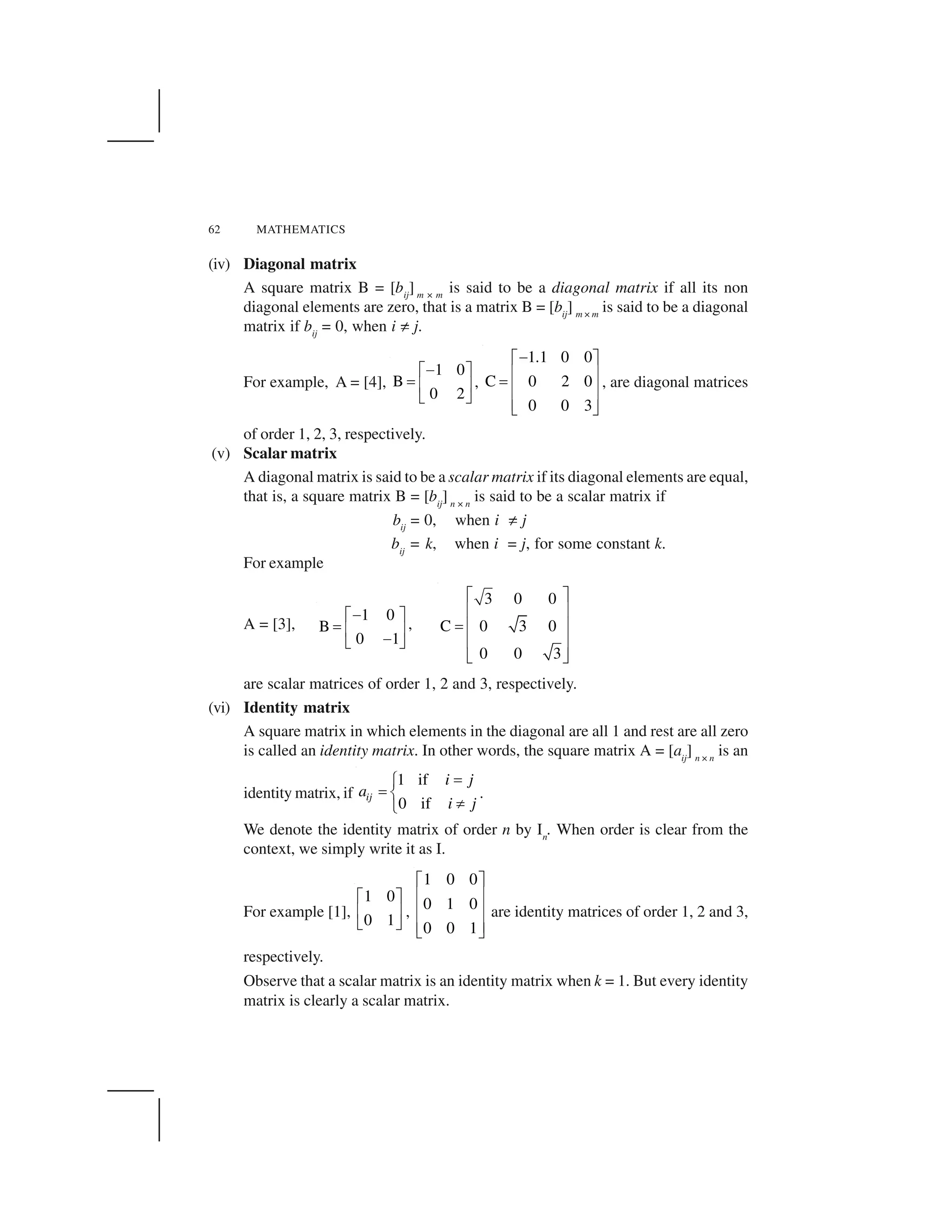 62 MATHEMATICS
(iv) Diagonal matrix
A square matrix B = [bij
] m × m
is said to be a diagonal matrix if all its non
diagonal elements are zero, that is a matrix B = [bij
] m × m
is said to be a diagonal
matrix if bij
= 0, when i ☎ j.
For example, A = [4],
1 0
B
0 2
 ✁ ✂
✄ ✆ ✝
✞ ✟
,
1.1 0 0
C 0 2 0
0 0 3
✠✡ ☛
☞ ✌✍ ☞ ✌
☞ ✌✎ ✏
, are diagonal matrices
of order 1, 2, 3, respectively.
(v) Scalar matrix
A diagonal matrix is said to be a scalar matrix if its diagonal elements are equal,
that is, a square matrix B = [bij
] n × n
is said to be a scalar matrix if
bij
= 0, when i ☎ j
bij
= k, when i = j, for some constant k.
For example
A = [3],
1 0
B
0 1
 ✁ ✂
✄ ✆ ✝ ✞ ✟
,
3 0 0
C 0 3 0
0 0 3
✑ ✒
✓ ✔
✕ ✓ ✔
✓ ✔
✖ ✗
are scalar matrices of order 1, 2 and 3, respectively.
(vi) Identity matrix
A square matrix in which elements in the diagonal are all 1 and rest are all zero
is called an identity matrix. In other words, the square matrix A = [aij
] n × n
is an
identity matrix, if
1 if
0 if
ij
i j
a
i j
✄✘
✄ ✙
✚✛
.
We denote the identity matrix of order n by In
. When order is clear from the
context, we simply write it as I.
For example [1],
1 0
0 1
✁ ✂
✆ ✝
✞ ✟
,
1 0 0
0 1 0
0 0 1
✜ ✢
✣ ✤
✣ ✤
✣ ✤✥ ✦
are identity matrices of order 1, 2 and 3,
respectively.
Observe that a scalar matrix is an identity matrix when k = 1. But every identity
matrix is clearly a scalar matrix.
 