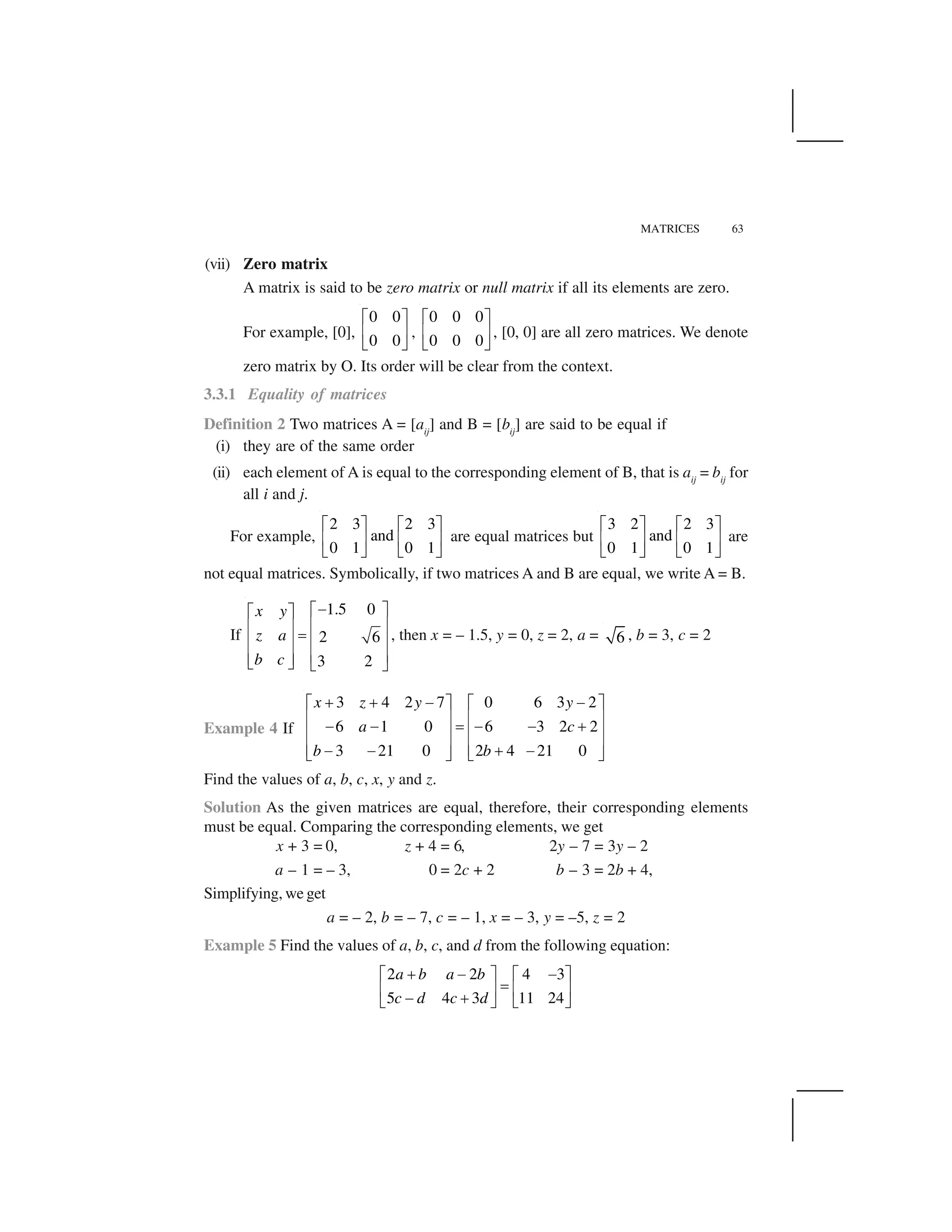 MATRICES 63
(vii) Zero matrix
A matrix is said to be zero matrix or null matrix if all its elements are zero.
For example, [0],
0 0
0 0
  ✁
✂ ✄
☎ ✆
,
0 0 0
0 0 0
  ✁
✂ ✄
☎ ✆
, [0, 0] are all zero matrices. We denote
zero matrix by O. Its order will be clear from the context.
3.3.1 Equality of matrices
Definition 2 Two matrices A = [aij
] and B = [bij
] are said to be equal if
(i) they are of the same order
(ii) each element of A is equal to the corresponding element of B, that is aij
= bij
for
all i and j.
For example,
2 3 2 3
and
0 1 0 1
  ✁   ✁
✂ ✄ ✂ ✄
☎ ✆ ☎ ✆
are equal matrices but
3 2 2 3
and
0 1 0 1
  ✁   ✁
✂ ✄ ✂ ✄
☎ ✆ ☎ ✆
are
not equal matrices. Symbolically, if two matrices A and B are equal, we write A = B.
If
1.5 0
2 6
3 2
x y
z a
b c
✝✞ ✟✞ ✟
✠ ✡✠ ✡
☛
✠ ✡✠ ✡
✠ ✡✠ ✡☞ ✌ ☞ ✌
, then x = – 1.5, y = 0, z = 2, a = 6 , b = 3, c = 2
Example 4 If
3 4 2 7 0 6 3 2
6 1 0 6 3 2 2
3 21 0 2 4 21 0
x z y y
a c
b b
✍ ✍ ✎ ✎✏ ✑ ✏ ✑
✒ ✓ ✒ ✓
✎ ✎ ✔ ✎ ✎ ✍
✒ ✓ ✒ ✓
✒ ✓ ✒ ✓✎ ✎ ✍ ✎✕ ✖ ✕ ✖
Find the values of a, b, c, x, y and z.
Solution As the given matrices are equal, therefore, their corresponding elements
must be equal. Comparing the corresponding elements, we get
x + 3 = 0, z + 4 = 6, 2y – 7 = 3y – 2
a – 1 = – 3, 0 = 2c + 2 b – 3 = 2b + 4,
Simplifying, we get
a = – 2, b = – 7, c = – 1, x = – 3, y = –5, z = 2
Example 5 Find the values of a, b, c, and d from the following equation:
2 2 4 3
5 4 3 11 24
a b a b
c d c d
✗ ✘ ✘  ✁   ✁
✙✂ ✄ ✂ ✄
✘ ✗☎ ✆ ☎ ✆
 