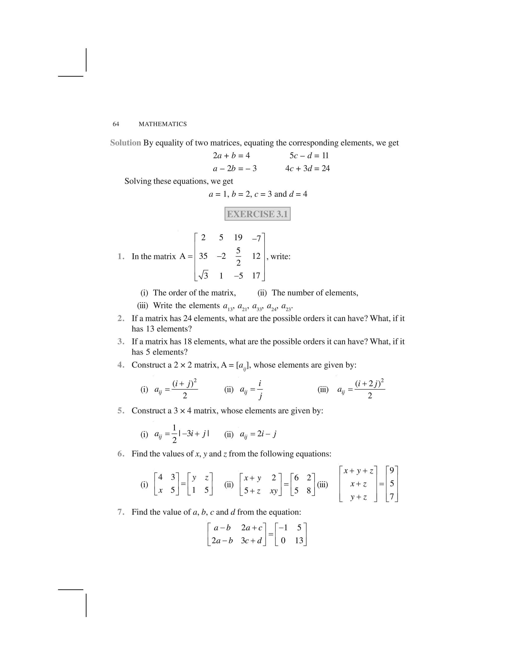 64 MATHEMATICS
Solution By equality of two matrices, equating the corresponding elements, we get
2a + b = 4 5c – d = 11
a – 2b = – 3 4c + 3d = 24
Solving these equations, we get
a = 1, b = 2, c = 3 and d = 4
EXERCISE 3.1
1. In the matrix
2 5 19 7
5
A 35 2 12
2
173 1 5
  ✁✂
✄ ☎
✄ ☎✆ ✂
✄ ☎
✄ ☎
✂✝ ✞
, write:
(i) The order of the matrix, (ii) The number of elements,
(iii) Write the elements a13
, a21
, a33
, a24
, a23
.
2. If a matrix has 24 elements, what are the possible orders it can have? What, if it
has 13 elements?
3. If a matrix has 18 elements, what are the possible orders it can have? What, if it
has 5 elements?
4. Construct a 2 × 2 matrix, A = [aij
], whose elements are given by:
(i)
2
( )
2
ij
i j
a
✟
✠ (ii) ij
i
a
j
✡ (iii)
2
( 2 )
2
ij
i j
a
✟
✠
5. Construct a 3 × 4 matrix, whose elements are given by:
(i)
1
| 3 |
2
ija i j☛ ☞ ✌ (ii) 2ija i j✆ ✂
6. Find the values of x, y and z from the following equations:
(i)
4 3
5 1 5
y z
x
✍ ✎ ✍ ✎
✏✑ ✒ ✑ ✒
✓ ✔ ✓ ✔
(ii)
2 6 2
5 5 8
x y
z xy
✕✍ ✎ ✍ ✎
✏✑ ✒ ✑ ✒
✕✓ ✔ ✓ ✔
(iii)
9
5
7
x y z
x z
y z
✖ ✖✗ ✘ ✗ ✘
✙ ✚ ✙ ✚
✖ ✛
✙ ✚ ✙ ✚
✙ ✚ ✙ ✚✖✜ ✢ ✜ ✢
7. Find the value of a, b, c and d from the equation:
2 1 5
2 3 0 13
a b a c
a b c d
✣ ✤ ✣✥ ✦ ✥ ✦
✧★ ✩ ★ ✩
✣ ✤✪ ✫ ✪ ✫
 