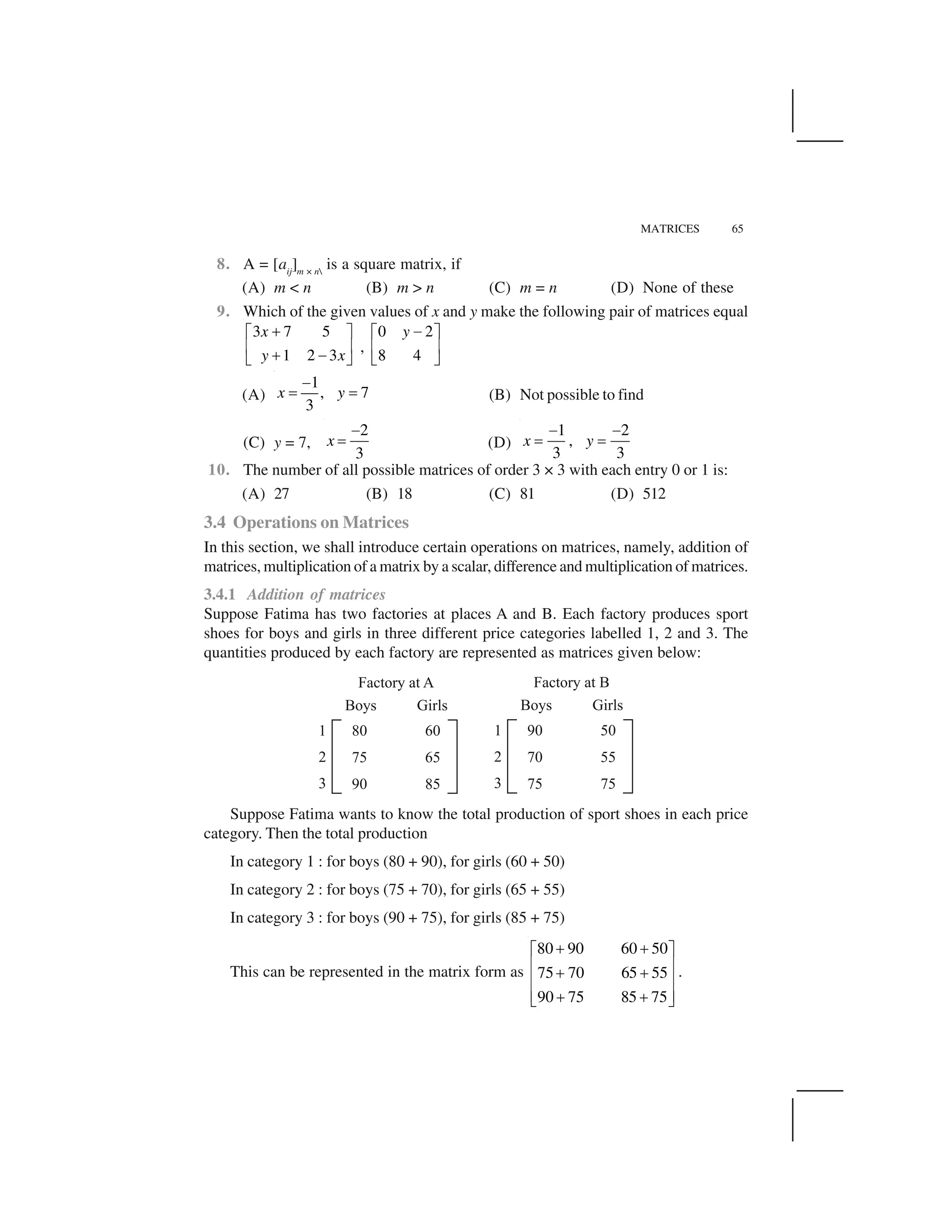 MATRICES 65
8. A = [aij
]m × n
is a square matrix, if
(A) m < n (B) m > n (C) m = n (D) None of these
9. Which of the given values of x and y make the following pair of matrices equal
3 7 5
1 2 3
x
y x
 ✁ ✂
✄ ☎  ✆✝ ✞
,
0 2
8 4
y ✆✁ ✂
✄ ☎
✝ ✞
(A)
1
, 7
3
x y
✟
✠ ✠ (B) Not possible to find
(C) y = 7,
2
3
x
✡
☛ (D)
1 2
,
3 3
x y
✡ ✡
☛ ☛
10. The number of all possible matrices of order 3 × 3 with each entry 0 or 1 is:
(A) 27 (B) 18 (C) 81 (D) 512
3.4 Operations on Matrices
In this section, we shall introduce certain operations on matrices, namely, addition of
matrices, multiplication of a matrix by a scalar, difference and multiplication of matrices.
3.4.1 Addition of matrices
Suppose Fatima has two factories at places A and B. Each factory produces sport
shoes for boys and girls in three different price categories labelled 1, 2 and 3. The
quantities produced by each factory are represented as matrices given below:
Suppose Fatima wants to know the total production of sport shoes in each price
category. Then the total production
In category 1 : for boys (80 + 90), for girls (60 + 50)
In category 2 : for boys (75 + 70), for girls (65 + 55)
In category 3 : for boys (90 + 75), for girls (85 + 75)
This can be represented in the matrix form as
80 90 60 50
75 70 65 55
90 75 85 75
☞ ☞✌ ✍
✎ ✏☞ ☞✎ ✏
✎ ✏☞ ☞✑ ✒
.
 
