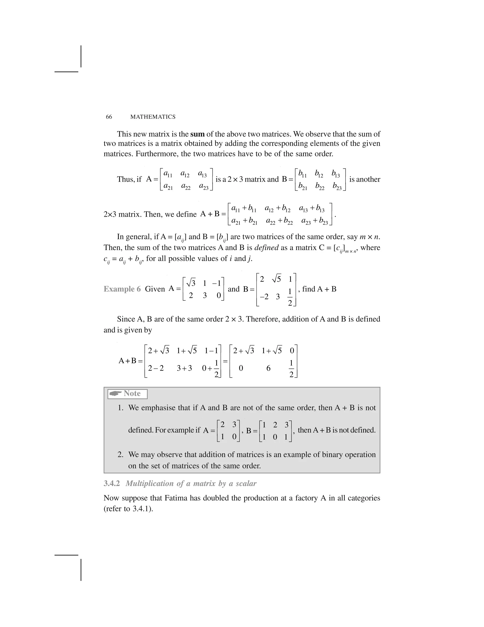 66 MATHEMATICS
This new matrix is the sum of the above two matrices. We observe that the sum of
two matrices is a matrix obtained by adding the corresponding elements of the given
matrices. Furthermore, the two matrices have to be of the same order.
Thus, if
11 12 13
21 22 23
A
a a a
a a a
  ✁
✂ ✄ ☎
✆ ✝
is a 2 × 3 matrix and
11 12 13
21 22 23
B
b b b
b b b
  ✁
✂ ✄ ☎
✆ ✝
is another
2×3 matrix. Then, we define
11 11 12 12 13 13
21 21 22 22 23 23
A + B
a b a b a b
a b a b a b
✞ ✞ ✞  ✁
✂ ✄ ☎
✞ ✞ ✞✆ ✝
.
In general, if A = [aij
] and B = [bij
] are two matrices of the same order, say m × n.
Then, the sum of the two matrices A and B is defined as a matrix C = [cij
]m × n
, where
cij
= aij
+ bij
, for all possible values of i and j.
Example 6 Given
3 1 1
A
2 3 0
✟ ✠✡
☛ ☞ ✌
✍ ✎
and
2 5 1
B 1
2 3
2
✏ ✑
✒ ✓
✔
✒ ✓✕
✒ ✓✖ ✗
, find A + B
Since A, B are of the same order 2 × 3. Therefore, addition of A and B is defined
and is given by
2 3 1 5 1 1 2 3 1 5 0
A+B 1 1
2 2 3 3 0 0 6
2 2
✏ ✑ ✏ ✑✘ ✘ ✕ ✘ ✘
✒ ✓ ✒ ✓
✔ ✔
✒ ✓ ✒ ✓✕ ✘ ✘
✒ ✓ ✒ ✓✖ ✗ ✖ ✗
✙
Note
1. We emphasise that if A and B are not of the same order, then A + B is not
defined. For example if
2 3
A
1 0
✚ ✛
✜ ✢ ✣
✤ ✥
,
1 2 3
B ,
1 0 1
✦ ✧
★ ✩ ✪
✫ ✬
then A + B is not defined.
2. We may observe that addition of matrices is an example of binary operation
on the set of matrices of the same order.
3.4.2 Multiplication of a matrix by a scalar
Now suppose that Fatima has doubled the production at a factory A in all categories
(refer to 3.4.1).
 