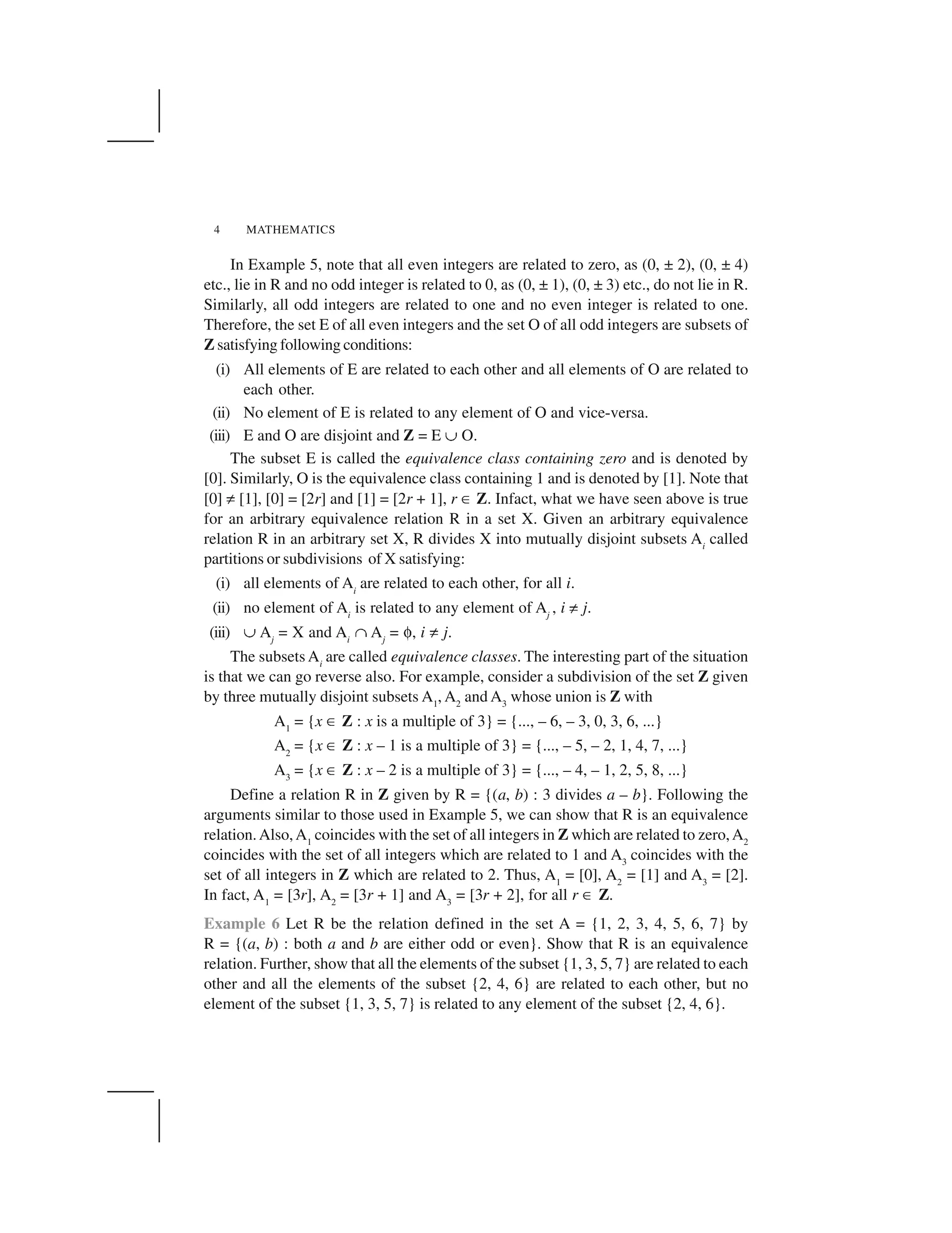 MATHEMATICS4
In Example 5, note that all even integers are related to zero, as (0, ± 2), (0, ± 4)
etc., lie in R and no odd integer is related to 0, as (0, ± 1), (0, ± 3) etc., do not lie in R.
Similarly, all odd integers are related to one and no even integer is related to one.
Therefore, the set E of all even integers and the set O of all odd integers are subsets of
Z satisfying following conditions:
(i) All elements of E are related to each other and all elements of O are related to
each other.
(ii) No element of E is related to any element of O and vice-versa.
(iii) E and O are disjoint and Z = E ✠ O.
The subset E is called the equivalence class containing zero and is denoted by
[0]. Similarly, O is the equivalence class containing 1 and is denoted by [1]. Note that
[0] ✡ [1], [0] = [2r] and [1] = [2r + 1], r ✂ Z. Infact, what we have seen above is true
for an arbitrary equivalence relation R in a set X. Given an arbitrary equivalence
relation R in an arbitrary set X, R divides X into mutually disjoint subsets Ai
called
partitions or subdivisions of X satisfying:
(i) all elements of Ai
are related to each other, for all i.
(ii) no element of Ai
is related to any element of Aj
, i ✡ j.
(iii) ✠ Aj
= X and Ai
☛ Aj
= ✄, i ✡ j.
The subsets Ai
are called equivalence classes. The interesting part of the situation
is that we can go reverse also. For example, consider a subdivision of the set Z given
by three mutually disjoint subsets A1
, A2
and A3
whose union is Z with
A1
= {x ✂ Z : x is a multiple of 3} = {..., – 6, – 3, 0, 3, 6, ...}
A2
= {x ✂ Z : x – 1 is a multiple of 3} = {..., – 5, – 2, 1, 4, 7, ...}
A3
= {x ✂ Z : x – 2 is a multiple of 3} = {..., – 4, – 1, 2, 5, 8, ...}
Define a relation R in Z given by R = {(a, b) : 3 divides a – b}. Following the
arguments similar to those used in Example 5, we can show that R is an equivalence
relation.Also,A1
coincides with the set of all integers in Z which are related to zero,A2
coincides with the set of all integers which are related to 1 and A3
coincides with the
set of all integers in Z which are related to 2. Thus, A1
= [0], A2
= [1] and A3
= [2].
In fact, A1
= [3r], A2
= [3r + 1] and A3
= [3r + 2], for all r ✂ Z.
Example 6 Let R be the relation defined in the set A = {1, 2, 3, 4, 5, 6, 7} by
R = {(a, b) : both a and b are either odd or even}. Show that R is an equivalence
relation. Further, show that all the elements of the subset {1, 3, 5, 7} are related to each
other and all the elements of the subset {2, 4, 6} are related to each other, but no
element of the subset {1, 3, 5, 7} is related to any element of the subset {2, 4, 6}.
 
