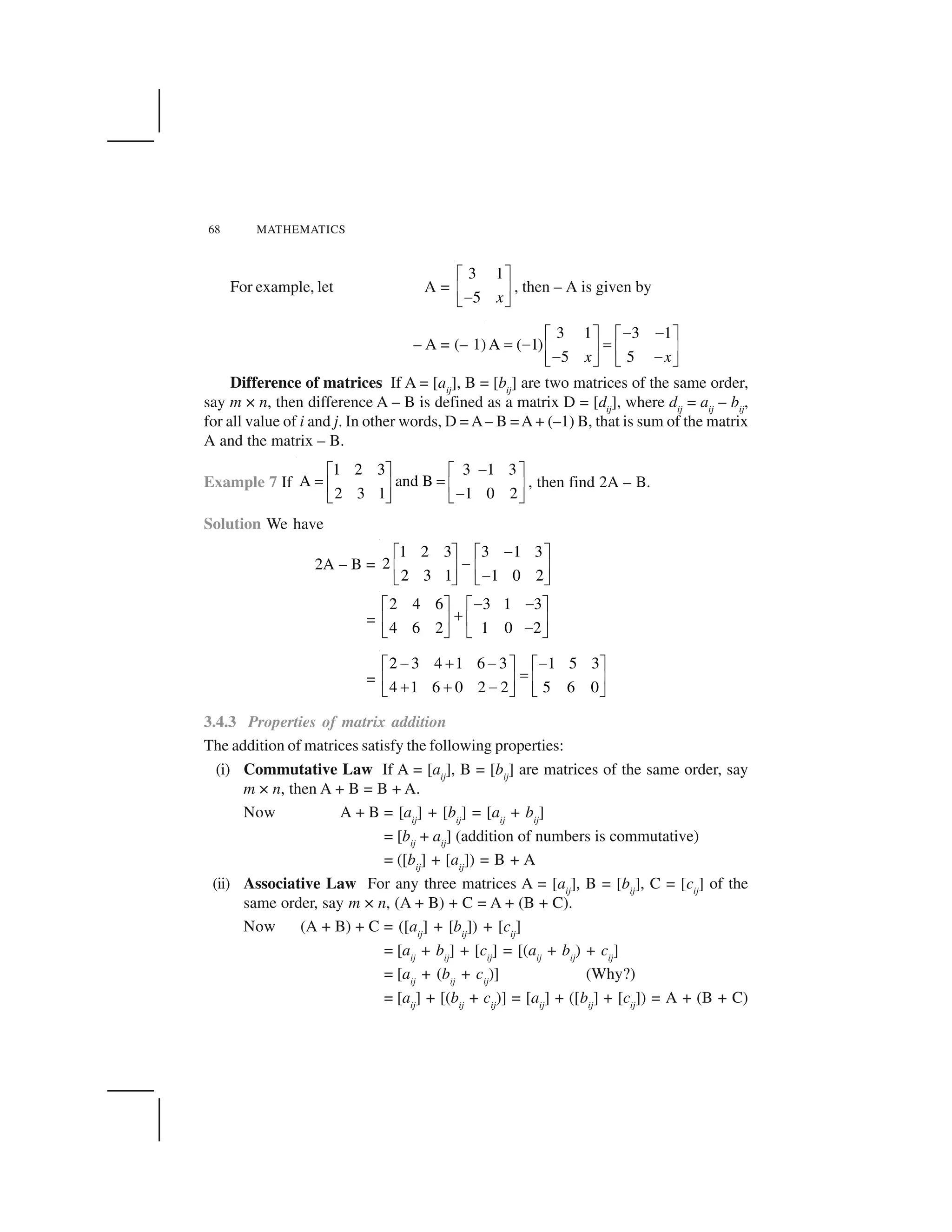 68 MATHEMATICS
For example, let A =
3 1
5 x
  ✁
✂ ✄
☎✆ ✝
, then – A is given by
– A = (– 1)
3 1 3 1
A ( 1)
5 5x x
✞ ✞✟ ✠ ✟ ✠
✡ ✞ ✡☛ ☞ ☛ ☞
✞ ✞✌ ✍ ✌ ✍
Difference of matrices If A = [aij
], B = [bij
] are two matrices of the same order,
say m × n, then difference A – B is defined as a matrix D = [dij
], where dij
= aij
– bij
,
for all value of i and j. In other words, D = A– B =A + (–1) B, that is sum of the matrix
A and the matrix – B.
Example 7 If
1 2 3 3 1 3
A and B
2 3 1 1 0 2
✞✟ ✠ ✟ ✠
✡ ✡☛ ☞ ☛ ☞
✞✌ ✍ ✌ ✍
, then find 2A – B.
Solution We have
2A – B =
1 2 3 3 1 3
2
2 3 1 1 0 2
☎  ✁   ✁
☎✂ ✄ ✂ ✄
☎✆ ✝ ✆ ✝
=
2 4 6 3 1 3
4 6 2 1 0 2
☎ ☎  ✁   ✁
✎✂ ✄ ✂ ✄
☎✆ ✝ ✆ ✝
=
2 3 4 1 6 3 1 5 3
4 1 6 0 2 2 5 6 0
☎ ✎ ☎ ☎  ✁   ✁
✏✂ ✄ ✂ ✄
✎ ✎ ☎✆ ✝ ✆ ✝
3.4.3 Properties of matrix addition
The addition of matrices satisfy the following properties:
(i) Commutative Law If A = [aij
], B = [bij
] are matrices of the same order, say
m × n, then A + B = B + A.
Now A + B = [aij
] + [bij
] = [aij
+ bij
]
= [bij
+ aij
] (addition of numbers is commutative)
= ([bij
] + [aij
]) = B + A
(ii) Associative Law For any three matrices A = [aij
], B = [bij
], C = [cij
] of the
same order, say m × n, (A + B) + C = A + (B + C).
Now (A + B) + C = ([aij
] + [bij
]) + [cij
]
= [aij
+ bij
] + [cij
] = [(aij
+ bij
) + cij
]
= [aij
+ (bij
+ cij
)] (Why?)
= [aij
] + [(bij
+ cij
)] = [aij
] + ([bij
] + [cij
]) = A + (B + C)
 