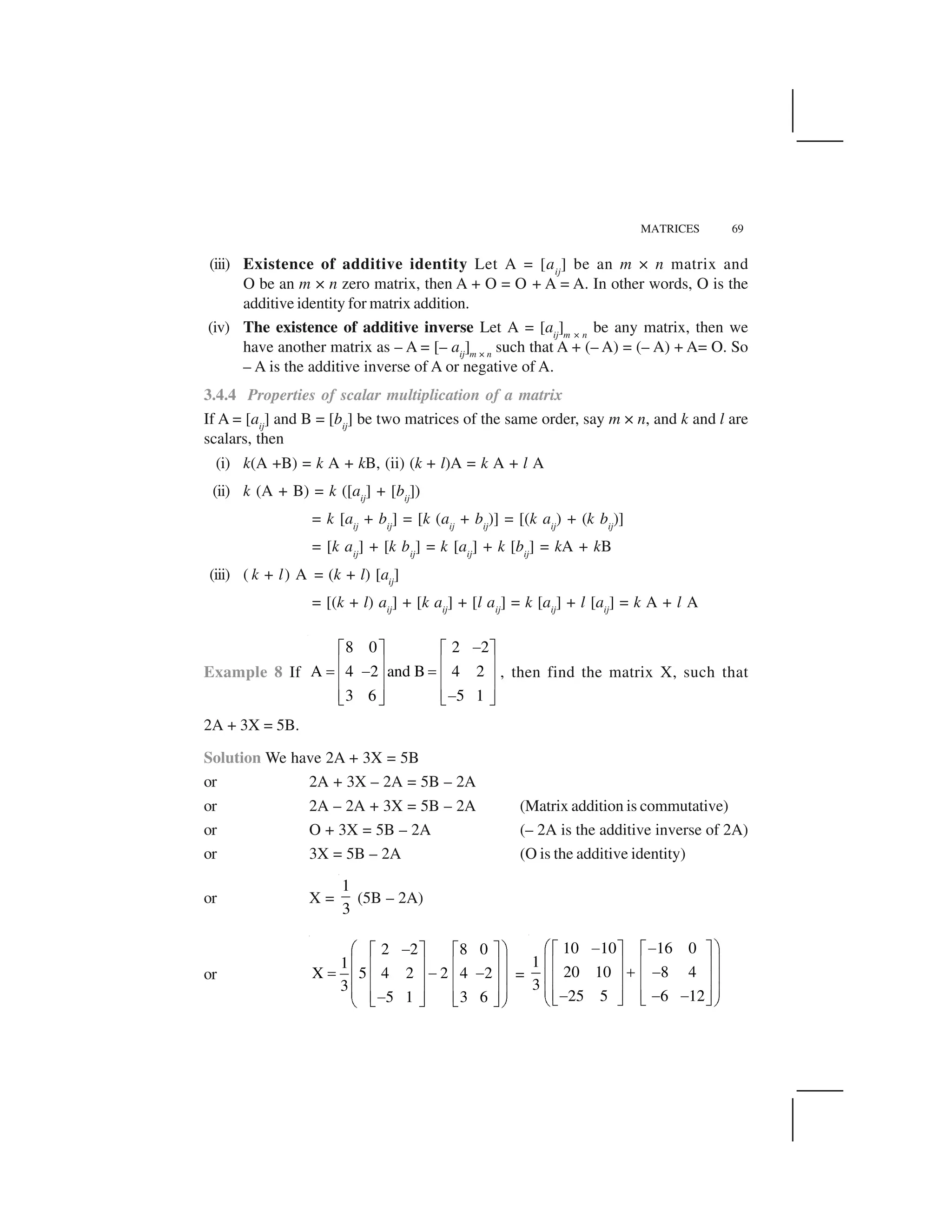 MATRICES 69
(iii) Existence of additive identity Let A = [aij
] be an m × n matrix and
O be an m × n zero matrix, then A + O = O + A = A. In other words, O is the
additive identity for matrix addition.
(iv) The existence of additive inverse Let A = [aij
]m × n
be any matrix, then we
have another matrix as – A = [– aij
]m × n
such that A + (– A) = (– A) + A= O. So
– A is the additive inverse of A or negative of A.
3.4.4 Properties of scalar multiplication of a matrix
If A = [aij
] and B = [bij
] be two matrices of the same order, say m × n, and k and l are
scalars, then
(i) k(A +B) = k A + kB, (ii) (k + l)A = k A + l A
(ii) k (A + B) = k ([aij
] + [bij
])
= k [aij
+ bij
] = [k (aij
+ bij
)] = [(k aij
) + (k bij
)]
= [k aij
] + [k bij
] = k [aij
] + k [bij
] = kA + kB
(iii) ( k + l) A = (k + l) [aij
]
= [(k + l) aij
] + [k aij
] + [l aij
] = k [aij
] + l [aij
] = k A + l A
Example 8 If
8 0 2 2
A 4 2 and B 4 2
3 6 5 1
 ✁ ✂ ✁ ✂
✄ ☎ ✄ ☎✆   ✆✄ ☎ ✄ ☎
✄ ☎ ✄ ☎ ✝ ✞ ✝ ✞
, then find the matrix X, such that
2A + 3X = 5B.
Solution We have 2A + 3X = 5B
or 2A + 3X – 2A = 5B – 2A
or 2A – 2A + 3X = 5B – 2A (Matrix addition is commutative)
or O + 3X = 5B – 2A (– 2A is the additive inverse of 2A)
or 3X = 5B – 2A (O is the additive identity)
or X =
1
3
(5B – 2A)
or
2 2 8 0
1
X 5 4 2 2 4 2
3
5 1 3 6
✟ ✠✡☛ ☞ ☛ ☞
✌ ✍✎ ✏ ✎ ✏✑ ✡ ✡✌ ✍✎ ✏ ✎ ✏
✌ ✍✎ ✏ ✎ ✏✡✒ ✓ ✒ ✓✔ ✕
=
10 10 16 0
1
20 10 8 4
3
25 5 6 12
✟ ✠✡ ✡☛ ☞ ☛ ☞
✌ ✍✎ ✏ ✎ ✏✖ ✡✌ ✍✎ ✏ ✎ ✏
✌ ✍✎ ✏ ✎ ✏✡ ✡ ✡✒ ✓ ✒ ✓✔ ✕
 