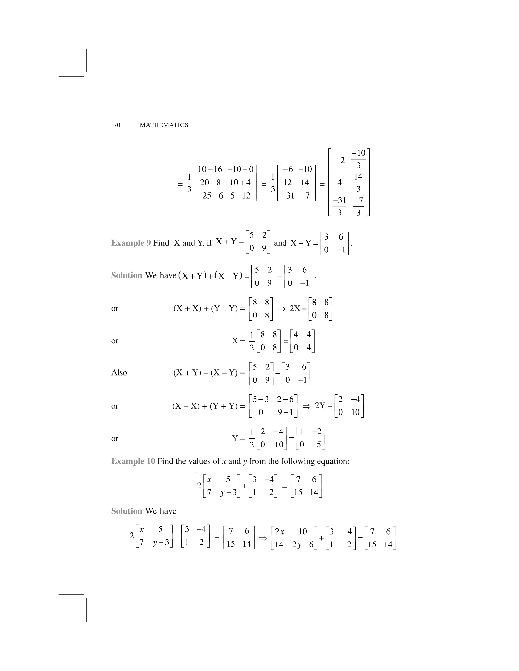70 MATHEMATICS
=
10 16 10 0
1
20 8 10 4
3
25 6 5 12
    ✁✂ ✄
☎ ✆  ✁☎ ✆
☎ ✆     ✝ ✞
=
6 10
1
12 14
3
31 7
   ✂ ✄
☎ ✆
☎ ✆
☎ ✆   ✝ ✞
=
10
2
3
14
4
3
31 7
3 3
✟✠ ✡
✟☛ ☞
☛ ☞
☛ ☞
☛ ☞
☛ ☞✟ ✟☛ ☞
☛ ☞✌ ✍
Example 9 Find X and Y, if
5 2
X Y
0 9
✎ ✏
✑ ✒ ✓ ✔
✕ ✖
and
3 6
X Y
0 1
✎ ✏
✗ ✒ ✓ ✔✗✕ ✖
.
Solution We have ✘ ✙ ✘ ✙
5 2 3 6
X Y X Y
0 9 0 1
✎ ✏ ✎ ✏
✑ ✑ ✗ ✒ ✑✓ ✔ ✓ ✔✗✕ ✖ ✕ ✖
.
or (X + X) + (Y – Y) =
8 8
0 8
✎ ✏
✓ ✔
✕ ✖
✚
8 8
2X
0 8
✎ ✏
✒ ✓ ✔
✕ ✖
or X =
8 8 4 41
0 8 0 42
✎ ✏ ✎ ✏
✒✓ ✔ ✓ ✔
✕ ✖ ✕ ✖
Also (X + Y) – (X – Y) =
5 2 3 6
0 9 0 1
✛ ✜ ✛ ✜
✢✣ ✤ ✣ ✤✢✥ ✦ ✥ ✦
or (X – X) + (Y + Y) =
5 3 2 6
0 9 1
✢ ✢✛ ✜
✣ ✤✧✥ ✦
✚
2 4
2Y
0 10
✢✛ ✜
★ ✣ ✤
✥ ✦
or Y =
2 4 1 21
0 10 0 52
✢ ✢✛ ✜ ✛ ✜
★✣ ✤ ✣ ✤
✥ ✦ ✥ ✦
Example 10 Find the values of x and y from the following equation:
5 3 4
2
7 3 1 2
x
y
✗✎ ✏ ✎ ✏
✑✓ ✔ ✓ ✔✗✕ ✖ ✕ ✖
=
7 6
15 14
✎ ✏
✓ ✔
✕ ✖
Solution We have
5 3 4
2
7 3 1 2
x
y
✢✛ ✜ ✛ ✜
✧✣ ✤ ✣ ✤✢✥ ✦ ✥ ✦
=
7 6
15 14
✎ ✏
✓ ✔
✕ ✖
✚
2 10 3 4 7 6
14 2 6 1 2 15 14
x
y
✗✎ ✏ ✎ ✏ ✎ ✏
✑ ✒✓ ✔ ✓ ✔ ✓ ✔✗✕ ✖ ✕ ✖ ✕ ✖
 