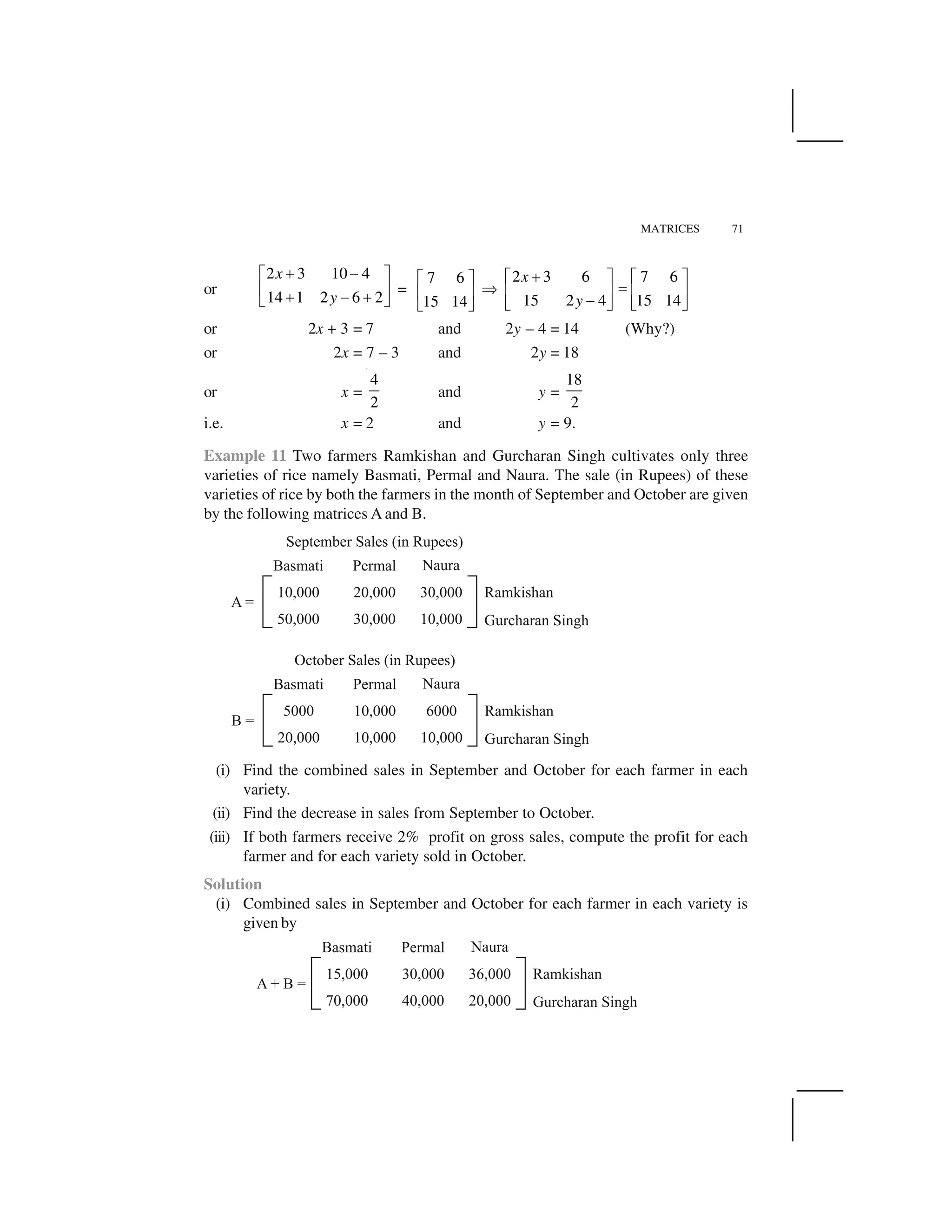 MATRICES 71
or
2 3 10 4
14 1 2 6 2
x
y
  ✁✂ ✄
☎ ✆  ✁  ✝ ✞
=
7 6
15 14
✂ ✄
☎ ✆
✝ ✞
✟
2 3 6 7 6
15 2 4 15 14
x
y
 ✂ ✄ ✂ ✄
✠☎ ✆ ☎ ✆✁✝ ✞ ✝ ✞
or 2x + 3 = 7 and 2y – 4 = 14 (Why?)
or 2x = 7 – 3 and 2y = 18
or x =
4
2
and y =
18
2
i.e. x = 2 and y = 9.
Example 11 Two farmers Ramkishan and Gurcharan Singh cultivates only three
varieties of rice namely Basmati, Permal and Naura. The sale (in Rupees) of these
varieties of rice by both the farmers in the month of September and October are given
by the following matrices A and B.
(i) Find the combined sales in September and October for each farmer in each
variety.
(ii) Find the decrease in sales from September to October.
(iii) If both farmers receive 2% profit on gross sales, compute the profit for each
farmer and for each variety sold in October.
Solution
(i) Combined sales in September and October for each farmer in each variety is
given by
 