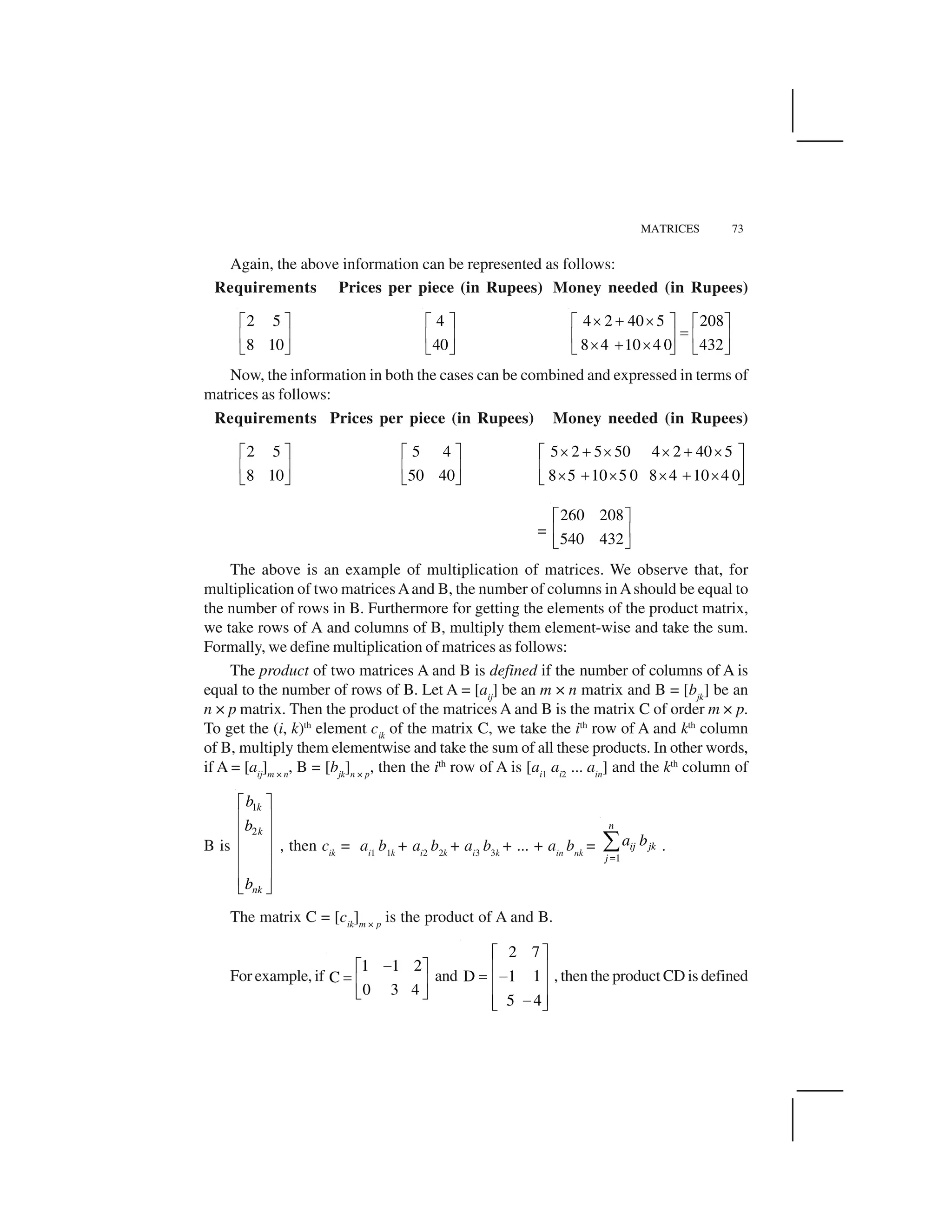 MATRICES 73
Again, the above information can be represented as follows:
Requirements Prices per piece (in Rupees) Money needed (in Rupees)
2 5
8 10
  ✁
✂ ✄
☎ ✆
4
40
  ✁
✂ ✄
☎ ✆
4 2 40 5 208
8 4 10 4 0 432
✝ ✞ ✝  ✁   ✁
✟✂ ✄ ✂ ✄
✝ ✞ ✝☎ ✆ ☎ ✆
Now, the information in both the cases can be combined and expressed in terms of
matrices as follows:
Requirements Prices per piece (in Rupees) Money needed (in Rupees)
2 5
8 10
  ✁
✂ ✄
☎ ✆
5 4
50 40
  ✁
✂ ✄
☎ ✆
5 2 5 50 4 2 40 5
8 5 10 5 0 8 4 10 4 0
✝ ✞ ✝ ✝ ✞ ✝  ✁
✂ ✄
✝ ✞ ✝ ✝ ✞ ✝☎ ✆
=
260 208
540 432
✠ ✡
☛ ☞
✌ ✍
The above is an example of multiplication of matrices. We observe that, for
multiplication of two matricesAand B, the number of columns inAshould be equal to
the number of rows in B. Furthermore for getting the elements of the product matrix,
we take rows of A and columns of B, multiply them element-wise and take the sum.
Formally, we define multiplication of matrices as follows:
The product of two matrices A and B is defined if the number of columns of A is
equal to the number of rows of B. Let A = [aij
] be an m × n matrix and B = [bjk
] be an
n × p matrix. Then the product of the matrices A and B is the matrix C of order m × p.
To get the (i, k)th
element cik
of the matrix C, we take the ith
row of A and kth
column
of B, multiply them elementwise and take the sum of all these products. In other words,
if A = [aij
]m × n
, B = [bjk
]n × p
, then the ith
row of A is [ai1
ai2
... ain
] and the kth
column of
B is
1
2
k
k
nk
b
b
b
✎ ✏
✑ ✒
✑ ✒
✑ ✒
✑ ✒
✑ ✒
✓ ✔
, then cik
= ai1
b1k
+ ai2
b2k
+ ai3
b3k
+ ... + ain
bnk
=
1
n
ij jk
j
a b
✕
✖ .
The matrix C = [cik
]m × p
is the product of A and B.
For example, if
1 1 2
C
0 3 4
✗  ✁
✟ ✂ ✄
☎ ✆
and
2 7
1D 1
5 4
✘ ✙
✚ ✛
✜ ✢
✚ ✛
✚ ✛✢✣ ✤
, then the product CD is defined
 