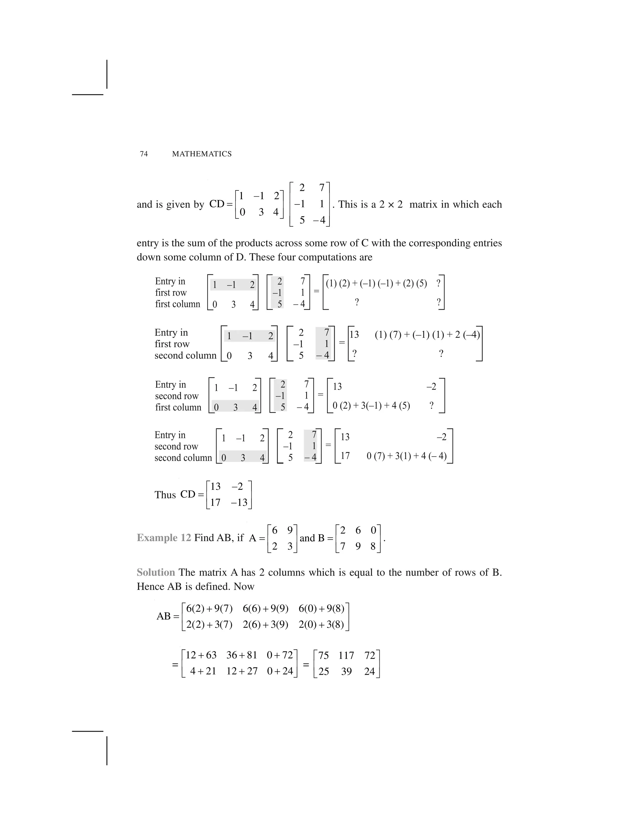 74 MATHEMATICS
and is given by
2 7
1 1 2
CD 1 1
0 3 4
5 4
  ✁
✂  ✁ ✄ ☎
✆ ✂✄ ☎ ✄ ☎
✝ ✞
✄ ☎✂✝ ✞
. This is a 2 × 2 matrix in which each
entry is the sum of the products across some row of C with the corresponding entries
down some column of D. These four computations are
Thus
13 2
CD
17 13
✟✠ ✡
☛ ☞ ✌
✟✍ ✎
Example 12 Find AB, if
6 9 2 6 0
A and B
2 3 7 9 8
✠ ✡ ✠ ✡
☛ ☛☞ ✌ ☞ ✌
✍ ✎ ✍ ✎
.
Solution The matrix A has 2 columns which is equal to the number of rows of B.
Hence AB is defined. Now
6(2) 9(7) 6(6) 9(9) 6(0) 9(8)
AB
2(2) 3(7) 2(6) 3(9) 2(0) 3(8)
✏ ✏ ✏✑ ✒
✓ ✔ ✕
✏ ✏ ✏✖ ✗
=
12 63 36 81 0 72
4 21 12 27 0 24
✘ ✘ ✘✠ ✡
☞ ✌
✘ ✘ ✘✍ ✎
=
75 117 72
25 39 24
✑ ✒
✔ ✕
✖ ✗
 
