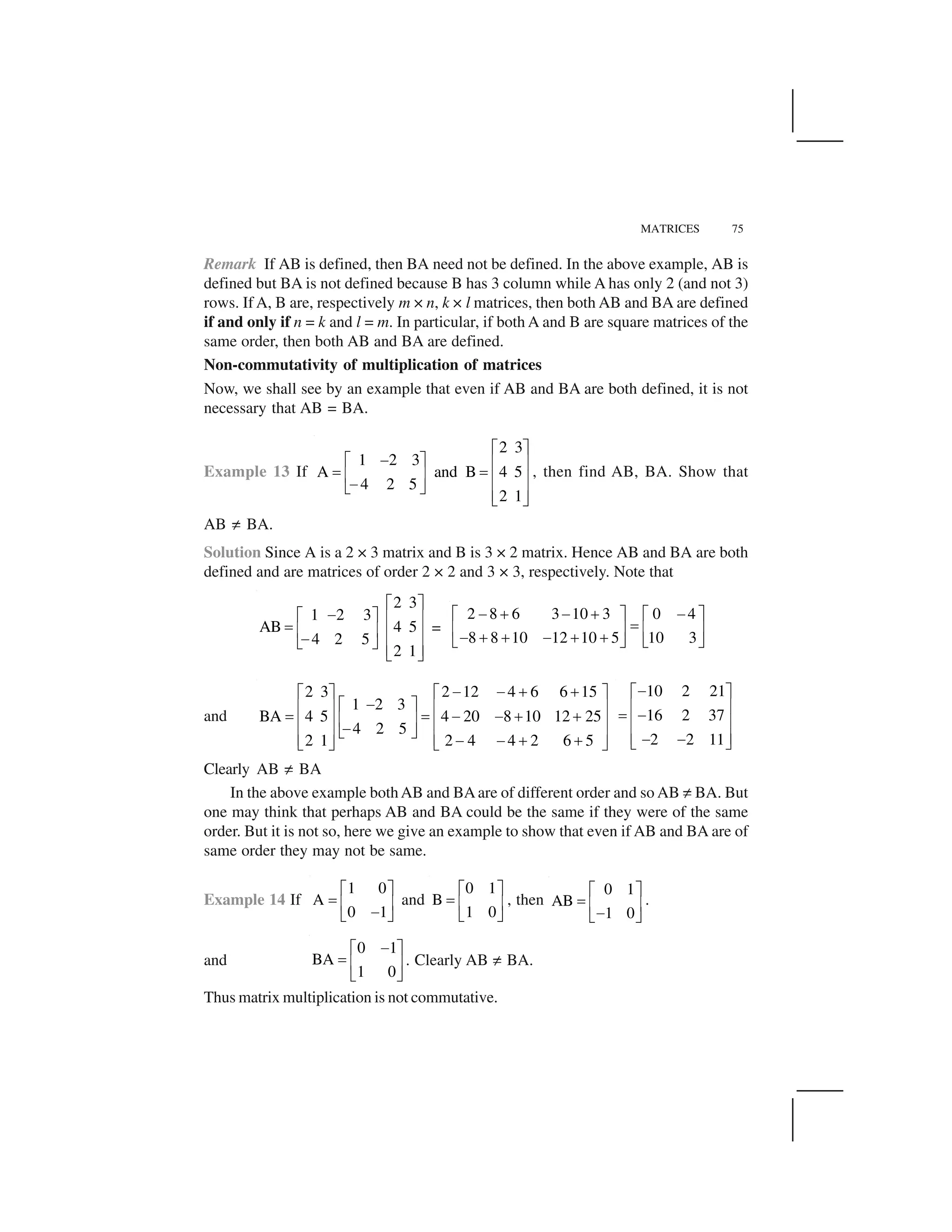 MATRICES 75
Remark If AB is defined, then BA need not be defined. In the above example, AB is
defined but BA is not defined because B has 3 column while A has only 2 (and not 3)
rows. If A, B are, respectively m × n, k × l matrices, then both AB and BA are defined
if and only if n = k and l = m. In particular, if both A and B are square matrices of the
same order, then both AB and BA are defined.
Non-commutativity of multiplication of matrices
Now, we shall see by an example that even if AB and BA are both defined, it is not
necessary that AB = BA.
Example 13 If
2 3
1 2 3
A and B 4 5
4 2 5
2 1
  ✁
✂  ✁ ✄ ☎
✆ ✆✄ ☎ ✄ ☎✂✝ ✞
✄ ☎✝ ✞
, then find AB, BA. Show that
AB ✟ BA.
Solution Since A is a 2 × 3 matrix and B is 3 × 2 matrix. Hence AB and BA are both
defined and are matrices of order 2 × 2 and 3 × 3, respectively. Note that
2 3
1 2 3
AB 4 5
4 2 5
2 1
✠ ✡
☛✠ ✡ ☞ ✌
✍ ☞ ✌ ☞ ✌☛✎ ✏
☞ ✌✎ ✏
=
2 8 6 3 10 3 0 4
8 8 10 12 10 5 10 3
✑ ✒ ✑ ✒ ✑✓ ✔ ✓ ✔
✕✖ ✗ ✖ ✗
✑ ✒ ✒ ✑ ✒ ✒✘ ✙ ✘ ✙
and
2 3 2 12 4 6 6 15
1 2 3
BA 4 5 4 20 8 10 12 25
4 2 5
2 1 2 4 4 2 6 5
✂ ✂ ✚ ✚  ✁   ✁
✂  ✁✄ ☎ ✄ ☎
✆ ✆ ✂ ✂ ✚ ✚✄ ☎✄ ☎ ✄ ☎✂✝ ✞
✄ ☎ ✄ ☎✂ ✂ ✚ ✚✝ ✞ ✝ ✞
10 2 21
16 2 37
2 2 11
☛✠ ✡
☞ ✌
✍ ☛
☞ ✌
☞ ✌☛ ☛✎ ✏
Clearly AB ✟ BA
In the above example bothAB and BAare of different order and so AB ✟ BA. But
one may think that perhaps AB and BA could be the same if they were of the same
order. But it is not so, here we give an example to show that even if AB and BA are of
same order they may not be same.
Example 14 If
1 0
A
0 1
✛ ✜
✢ ✣ ✤
✥✦ ✧
and
0 1
B
1 0
✛ ✜
✢ ✣ ✤
✦ ✧
, then
0 1
AB
1 0
✛ ✜
✢ ✣ ✤
✥✦ ✧
.
and
0 1
BA
1 0
✑✓ ✔
✕ ✖ ✗
✘ ✙
. Clearly AB ✟ BA.
Thus matrix multiplication is not commutative.
 